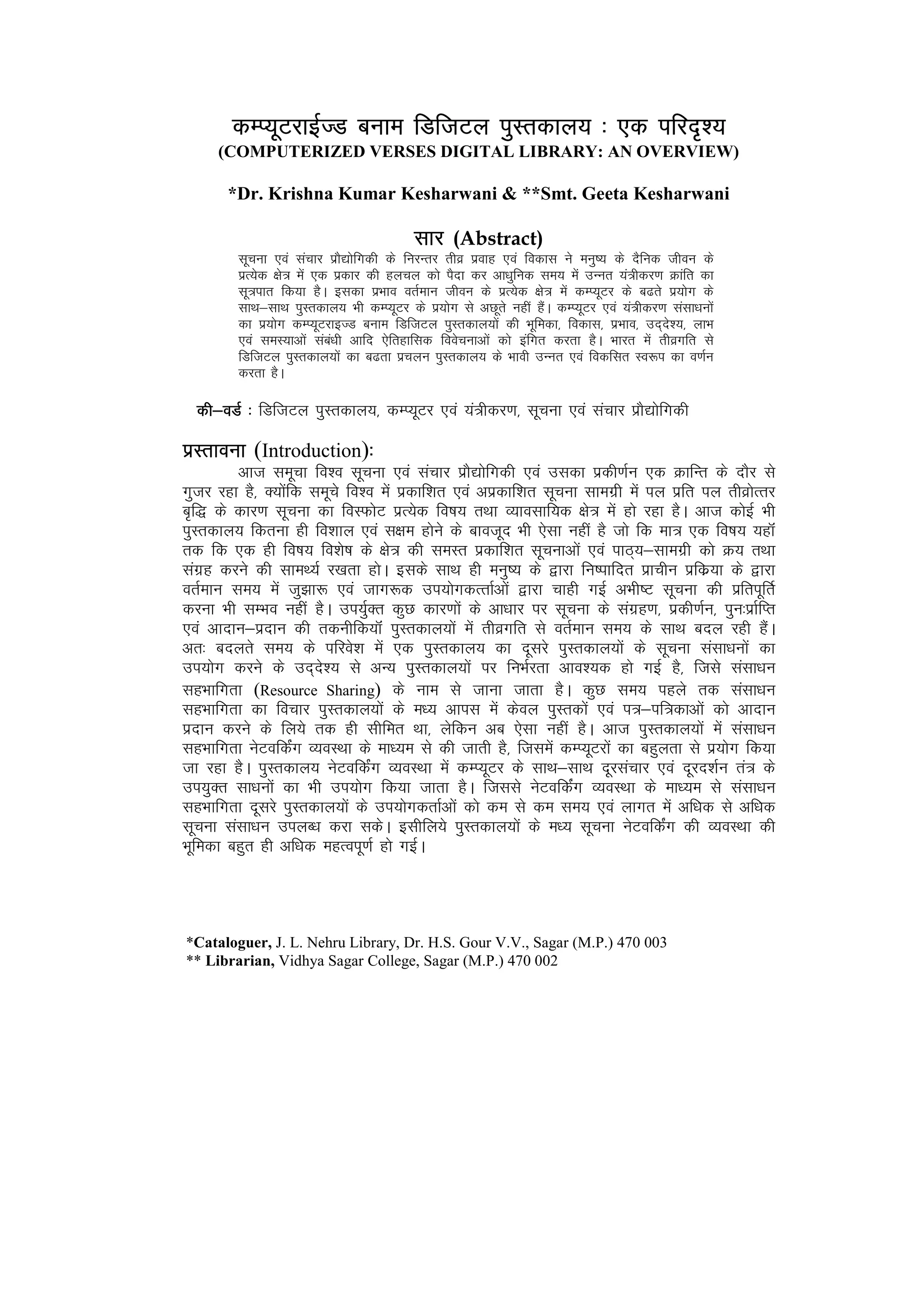 dEI;wVjkbZTM cuke fMftVy iqLrdky; % ,d ifjn`’;
     (COMPUTERIZED VERSES DIGITAL LIBRARY: AN OVERVIEW)

       *Dr. Krishna Kumar Kesharwani & **Smt. Geeta Kesharwani

                                          lkj (Abstract)
         lwpuk ,oa lapkj izkS|ksfxdh ds fujUrj rhoz izokg ,oa fodkl us euq"; ds nSfud thou ds
         izR;sd {ks= esa ,d izdkj dh gypy dks iSnk dj vk/kqfud le; esa mUur ;a=hdj.k Økafr dk
         lw=ikr fd;k gSA bldk izHkko orZeku thou ds izR;sd {ks= esa dEI;wVj ds c<rs iz;ksx ds
         lkFk&lkFk iqLrdky; Hkh dEI;wVj ds iz;ksx ls vNwrs ugha gSaA dEI;wVj ,oa ;a=hdj.k lalk/kuksa
         dk iz;ksx dEI;wVjkbTM cuke fMftVy iqLrdky;ksa dh Hkwfedk] fodkl] izHkko] mn~ns’;] ykHk
         ,oa leL;kvksa laca/kh vkfn ,sfrgkfld foospukvksa dks bafxr djrk gSA Hkkjr esa rhozxfr ls
         fMftVy iqLrdky;ksa dk c<rk izpyu iqLrdky; ds Hkkoh mUur ,oa fodflr Lo:i dk o.kZu
         djrk gSA

  dh&oMZ % fMftVy iqLrdky;] dEI;wVj ,oa ;a=hdj.k] lwpuk ,oa lapkj izkS|ksfxdh

izLrkouk (Introduction)%%
         vkt lewpk fo’o lwpuk ,oa lapkj izkS|ksfxdh ,oa mldk izdh.kZu ,d ØkfUr ds nkSj ls
xqtj jgk gS] D;ksafd lewps fo’o esa izdkf’kr ,oa vizdkf’kr lwpuk lkexzh esa iy izfr iy rhozksRrj
c`f) ds dkj.k lwpuk dk foLQksV izR;sd fo"k; rFkk O;kolkf;d {ks= esa gks jgk gSA vkt dksbZ Hkh
iqLrdky; fdruk gh fo’kky ,oa l{ke gksus ds ckotwn Hkh ,slk ugha gS tks fd ek= ,d fo"k; ;gkWa
rd fd ,d gh fo"k; fo’ks"k ds {ks= dh leLr izdkf’kr lwpukvksa ,oa ikB~;&lkexzh dks Ø; rFkk
laxzg djus dh lkeF;Z j[krk gksA blds lkFk gh euq"; ds }kjk fu"ikfnr izkphu izfdz;k ds }kjk
orZeku le; esa tq>k: ,oa tkx:d mi;ksxdRrkZvksa }kjk pkgh xbZ vHkh"V lwpuk dh izfriwfrZ
djuk Hkh lEHko ugha gSA mi;qZDr dqN dkj.kksa ds vk/kkj ij lwpuk ds laxzg.k] izdh.kZu] iqu%izkZfIr
,oa vknku&iznku dh rduhfd;kWa iqLrdky;ksa esa rhozxfr ls orZeku le; ds lkFk cny jgh gSaA
vr% cnyrs le; ds ifjos’k esa ,d iqLrdky; dk nwljs iqLrdky;ksa ds lwpuk lalk/kuksa dk
mi;ksx djus ds mn~ns’; ls vU; iqLrdky;ksa ij fuHkZjrk vko’;d gks xbZ gS] ftls lalk/ku
lgHkkfxrk (Resource Sharing) ds uke ls tkuk tkrk gSA dqN le; igys rd lalk/ku
lgHkkfxrk dk fopkj iqLrdky;ksa ds e/; vkil esa dsoy iqLrdksa ,oa i=&if=dkvksa dks vknku
iznku djus ds fy;s rd gh lhfer Fkk] ysfdu vc ,slk ugha gSA vkt iqLrdky;ksa esa lalk/ku
lgHkkfxrk usVofdZax O;oLFkk ds ek/;e ls dh tkrh gS] ftlesa dEI;wVjksa dk cgqyrk ls iz;ksx fd;k
tk jgk gSA iqLrdky; usVofdZax O;oLFkk esa dEI;wVj ds lkFk&lkFk nwjlapkj ,oa nwjn’kZu ra= ds
mi;qDr lk/kuksa dk Hkh mi;ksx fd;k tkrk gSA ftlls usVofdZax O;oLFkk ds ek/;e ls lalk/ku
lgHkkfxrk nwljs iqLrdky;ksa ds mi;ksxdrkZvksa dks de ls de le; ,oa ykxr esa vf/kd ls vf/kd
lwpuk lalk/ku miyC/k djk ldsA blhfy;s iqLrdky;ksa ds e/; lwpuk usVofdZax dh O;oLFkk dh
Hkwfedk cgqr gh vf/kd egRoiw.kZ gks xbZA




*Cataloguer, J. L. Nehru Library, Dr. H.S. Gour V.V., Sagar (M.P.) 470 003
** Librarian, Vidhya Sagar College, Sagar (M.P.) 470 002
 