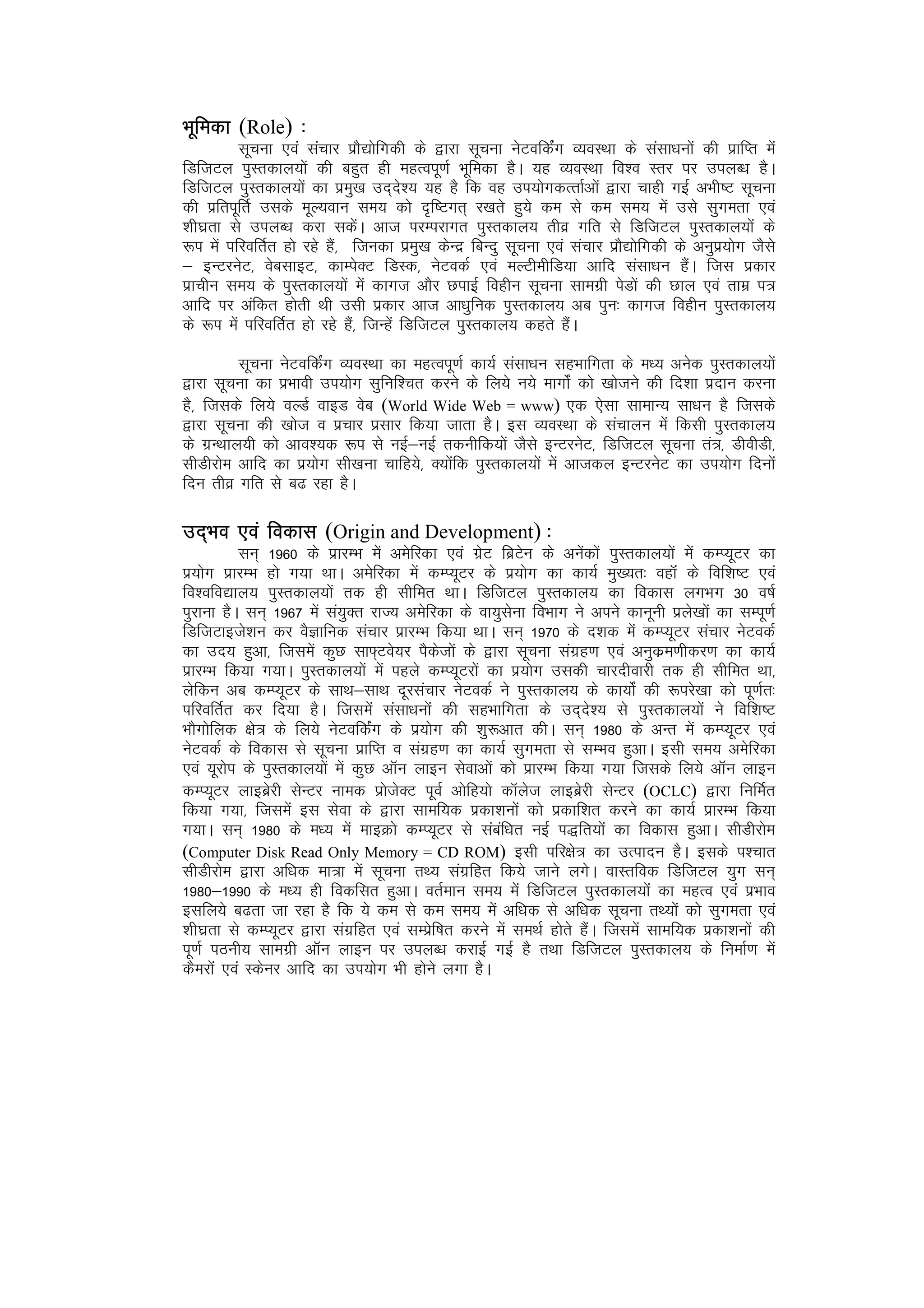 Hkwfedk (Role) %
          lwpuk ,oa lapkj izkS|ksfxdh ds }kjk lwpuk usVofdZax O;oLFkk ds lalk/kuksa dh izkfIr esa
fMftVy iqLrdky;ksa dh cgqr gh egRoiw.kZ Hkwfedk gSA ;g O;oLFkk fo’o Lrj ij miyC/k gSA
fMftVy iqLrdky;ksa dk izeq[k mn~ns’; ;g gS fd og mi;ksxdRrkZvksa }kjk pkgh xbZ vHkh"V lwpuk
dh izfriwfrZ mlds ewY;oku le; dks n`f"Vxr~ j[krs gq;s de ls de le; esa mls lqxerk ,oa
'kh?kzrk ls miyC/k djk ldsaA vkt ijEijkxr iqLrdky; rhoz xfr ls fMftVy iqLrdky;ksa ds
:i esa ifjofrZr gks jgs gSa] ftudk izeq[k dsUnz fcUnq lwpuk ,oa lapkj izkS|ksfxdh ds vuqiz;ksx tSls
& bUVjusV] osclkbV] dkEisDV fMLd] usVodZ ,oa eYVhehfM;k vkfn lalk/ku gSaA ftl izdkj
izkphu le; ds iqLrdky;ksa esa dkxt vkSj NikbZ foghu lwpuk lkexzh isMksa dh Nky ,oa rkez i=
vkfn ij vafdr gksrh Fkh mlh izdkj vkt vk/kqfud iqLrdky; vc iqu% dkxt foghu iqLrdky;
ds :i esa ifjofrZr gks jgs gSa] ftUgsa fMftVy iqLrdky; dgrs gSaA

          lwpuk usVofdZax O;oLFkk dk egRoiw.kZ dk;Z lalk/ku lgHkkfxrk ds e/; vusd iqLrdky;ksa
}kjk lwpuk dk izHkkoh mi;ksx lqfuf’pr djus ds fy;s u;s ekxkZsa dks [kkstus dh fn’kk iznku djuk
gS] ftlds fy;s oYMZ okbM osc (World Wide Web = www) ,d ,slk lkekU; lk/ku gS ftlds
}kjk lwpuk dh [kkst o izpkj izlkj fd;k tkrk gSA bl O;oLFkk ds lapkyu esa fdlh iqLrdky;
ds xzUFkky;h dks vko’;d :i ls ubZ&ubZ rduhfd;ksa tSls bUVjusV] fMftVy lwpuk ra=] MhohMh]
lhMhjkse vkfn dk iz;ksx lh[kuk pkfg;s] D;ksafd iqLrdky;ksa esa vktdy bUVjusV dk mi;ksx fnuksa
fnu rhoz xfr ls c< jgk gSA

mn~Hko ,oa fodkl (Origin and Development) %
           lu~ 1960 ds izkjEHk esa vesfjdk ,oa xzsV fczVsu ds vusadksa iqLrdky;ksa esa dEI;wVj dk
iz;ksx izkjEHk gks x;k FkkA vesfjdk esa dEI;wVj ds iz;ksx dk dk;Z eq[;r% ogkWa ds fof’k"V ,oa
fo’ofo|ky; iqLrdky;ksa rd gh lhfer FkkA fMftVy iqLrdky; dk fodkl yxHkx 30 o"kZ
iqjkuk gSA lu~ 1967 esa la;qDr jkT; vesfjdk ds ok;qlsuk foHkkx us vius dkuwuh izys[kksa dk lEiw.kZ
fMftVkbts’ku dj oSKkfud lapkj izkjEHk fd;k FkkA lu~ 1970 ds n’kd esa dEI;wVj lapkj usVodZ
dk mn; gqvk] ftlesa dqN lk¶~Vos;j iSdstksa ds }kjk lwpuk laxzg.k ,oa vuqdze.khdj.k dk dk;Z
izkjEHk fd;k x;kA iqLrdky;ksa esa igys dEI;wVjksa dk iz;ksx mldh pkjnhokjh rd gh lhfer Fkk]
ysfdu vc dEI;wVj ds lkFk&lkFk nwjlapkj usVodZ us iqLrdky; ds dk;ksZa dh :ijs[kk dks iw.kZr%
ifjofrZr dj fn;k gSA ftlesa lalk/kuksa dh lgHkkfxrk ds mn~ns’; ls iqLrdky;ksa us fof’k"V
HkkSxksfyd {ks= ds fy;s usVofdZax ds iz;ksx dh 'kq:vkr dhA lu~ 1980 ds vUr esa dEI;wVj ,oa
usVodZ ds fodkl ls lwpuk izkfIr o laxzg.k dk dk;Z lqxerk ls lEHko gqvkA blh le; vesfjdk
,oa ;wjksi ds iqLrdky;ksa esa dqN vkWu ykbu lsokvksa dks izkjEHk fd;k x;k ftlds fy;s vkWu ykbu
dEI;wVj ykbczsjh lsUVj uked izkstsDV iwoZ vksfg;ks dkWyst ykbczsjh lsUVj (OCLC) }kjk fufeZr
fd;k x;k] ftlesa bl lsok ds }kjk lkef;d izdk’kuksa dks izdkf’kr djus dk dk;Z izkjEHk fd;k
x;kA lu~ 1980 ds e/; esa ekbØks dEI;wVj ls lacaf/kr ubZ i)fr;ksa dk fodkl gqvkA lhMhjkse
(Computer Disk Read Only Memory = CD ROM) blh ifj{ks= dk mRiknu gSA blds i'pkr
lhMhjkse }kjk vf/kd ek=k esa lwpuk rF; laxzfgr fd;s tkus yxsA okLrfod fMftVy ;qx lu~
1980&1990 ds e/; gh fodflr gqvkA orZeku le; esa fMftVy iqLrdky;ksa dk egRo ,oa izHkko
blfy;s c<rk tk jgk gS fd ;s de ls de le; esa vf/kd ls vf/kd lwpuk rF;ksa dks lqxerk ,oa
'kh?kzrk ls dEI;wVj }kjk laxzfgr ,oa lEizsf"kr djus esa leFkZ gksrs gSaA ftlesa lkef;d izdk’kuksa dh
iw.kZ iBuh; lkexzh vkWu ykbu ij miyC/k djkbZ xbZ gS rFkk fMftVy iqLrdky; ds fuekZ.k esa
dSejksa ,oa Ldsuj vkfn dk mi;ksx Hkh gksus yxk gSA
 
