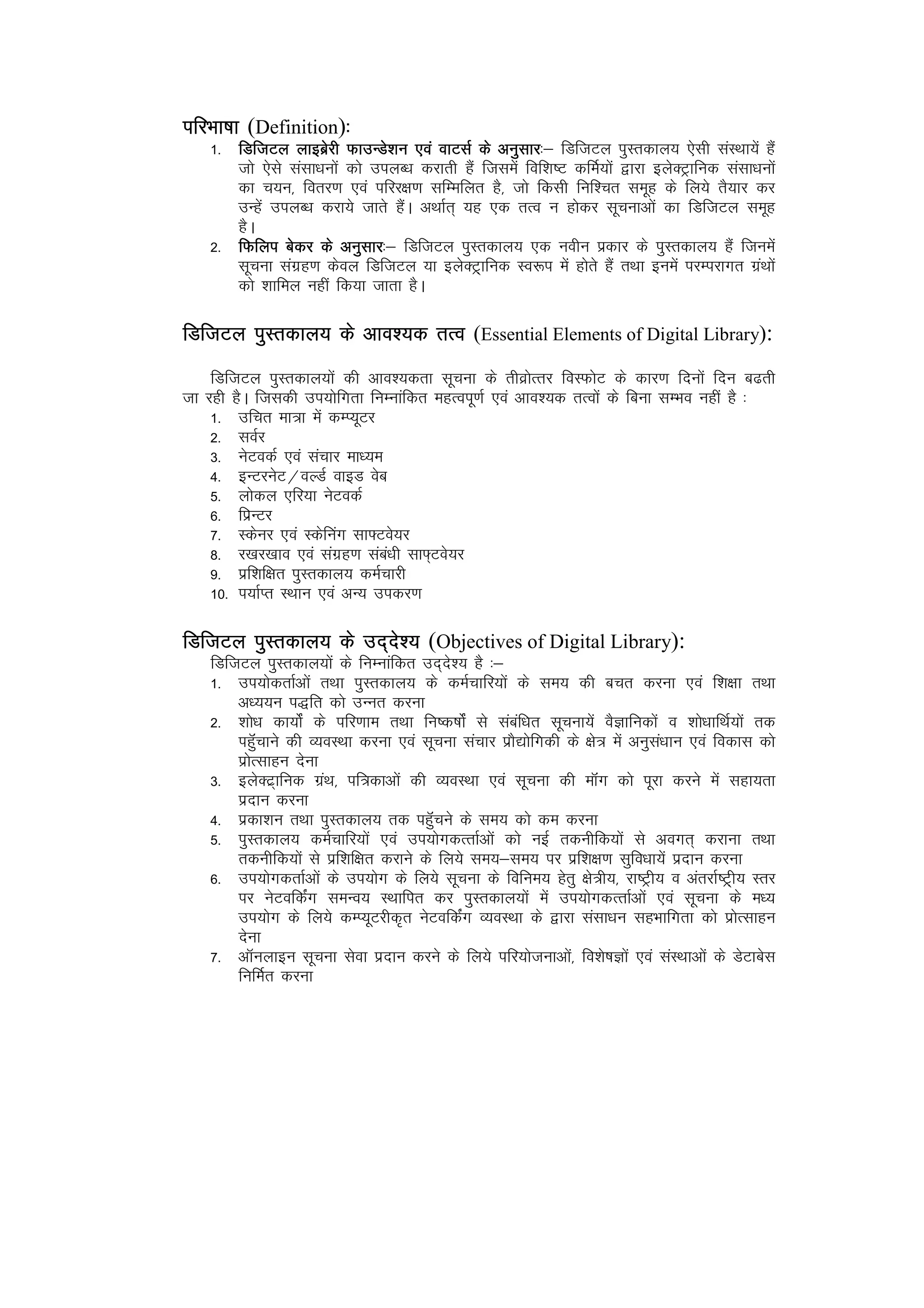 ifjHkk"kk (Definition)%%
    1- fMftVy ykbczsjh QkmUMs’ku ,oa okVlZ ds vuqlkj fMftVy iqLrdky; ,slh laLFkk;sa gSa
                                                        kj%&
       tks ,sls lalk/kuksa dks miyC/k djkrh gSa ftlesa fof’k"V dfeZ;ksa }kjk bysDVªkfud lalk/kuksa
       dk p;u] forj.k ,oa ifjj{k.k lfEefyr gS] tks fdlh fuf’pr lewg ds fy;s rS;kj dj
       mUgsa miyC/k djk;s tkrs gSaA vFkkZr~ ;g ,d rRo u gksdj lwpukvksa dk fMftVy lewg
       gSA
    2- fQfyi csdj ds vuqlkj fMftVy iqLrdky; ,d uohu izdkj ds iqLrdky; gSa ftuesa
                               kj%&
       lwpuk laxzg.k dsoy fMftVy ;k bysDV~ªkfud Lo:i esa gksrs gSa rFkk buesa ijEijkxr xzaFkksa
       dks 'kkfey ugha fd;k tkrk gSA

fMftVy iqLrdky; ds vko’;d rRo (Essential Elements of Digital Library):
    fMftVy iqLrdky;ksa dh vko’;drk lwpuk ds rhozksRrj foLQksV ds dkj.k fnuksa fnu c<rh
tk jgh gSA ftldh mi;ksfxrk fuEukafdr egRoiw.kZ ,oa vko’;d rRoksa ds fcuk lEHko ugha gS %
    1- mfpr ek=k esa dEI;wVj
    2- loZj
    3- usVodZ ,oa lapkj ek/;e
    4- bUVjusV@oYMZ okbM osc
    5- yksdy ,fj;k usVodZ
    6- fizUVj
    7- Ldsuj ,oa Ldsfuax lk¶Vos;j
    8- j[kj[kko ,oa laxzg.k laca/kh lk¶~Vos;j
    9- izf’kf{kr iqLrdky; deZpkjh
    10- i;kZIr LFkku ,oa vU; midj.k

fMftVy iqLrdky; ds mn~ns’; (Objectives of Digital Library):
    fMftVy iqLrdky;ksa ds fuEukafdr mn~ns’; gS %&
    1- mi;ksdrkZvksa rFkk iqLrdky; ds deZpkfj;ksa ds le; dh cpr djuk ,oa f’k{kk rFkk
        v/;;u i)fr dks mUur djuk
    2- 'kks/k dk;ksZa ds ifj.kke rFkk fu"d"kksZa ls lacaf/kr lwpuk;sa oSKkfudksa o 'kks/kkfFkZ;ksa rd
        igqWapkus dh O;oLFkk djuk ,oa lwpuk lapkj izkS|ksfxdh ds {ks= esa vuqla/kku ,oa fodkl dks
        izksRlkgu nsuk
    3- bysDV~zkfud xzaFk] if=dkvksa dh O;oLFkk ,oa lwpuk dh ekWax dks iwjk djus esa lgk;rk
        iznku djuk
    4- izdk’ku rFkk iqLrdky; rd igqWapus ds le; dks de djuk
    5- iqLrdky; deZpkfj;ksa ,oa mi;ksxdRrkZvksa dks ubZ rduhfd;ksa ls voxr~ djkuk rFkk
        rduhfd;ksa ls izf’kf{kr djkus ds fy;s le;&le; ij izf’k{k.k lqfo/kk;sa iznku djuk
    6- mi;ksxdrkZvksa ds mi;ksx ds fy;s lwpuk ds fofue; gsrq {ks=h;] jk"Vªh; o varjkZ"V~ªh; Lrj
        ij usVofdZax leUo; LFkkfir dj iqLrdky;ksa esa mi;ksxdRrkZvksa ,oa lwpuk ds e/;
        mi;ksx ds fy;s dEI;wVjhd`r usVofdZax O;oLFkk ds }kjk lalk/ku lgHkkfxrk dks izksRlkgu
        nsuk
    7- vkWuykbu lwpuk lsok iznku djus ds fy;s ifj;kstukvksa] fo’ks"kKksa ,oa laLFkkvksa ds MsVkcsl
        fufeZr djuk
 