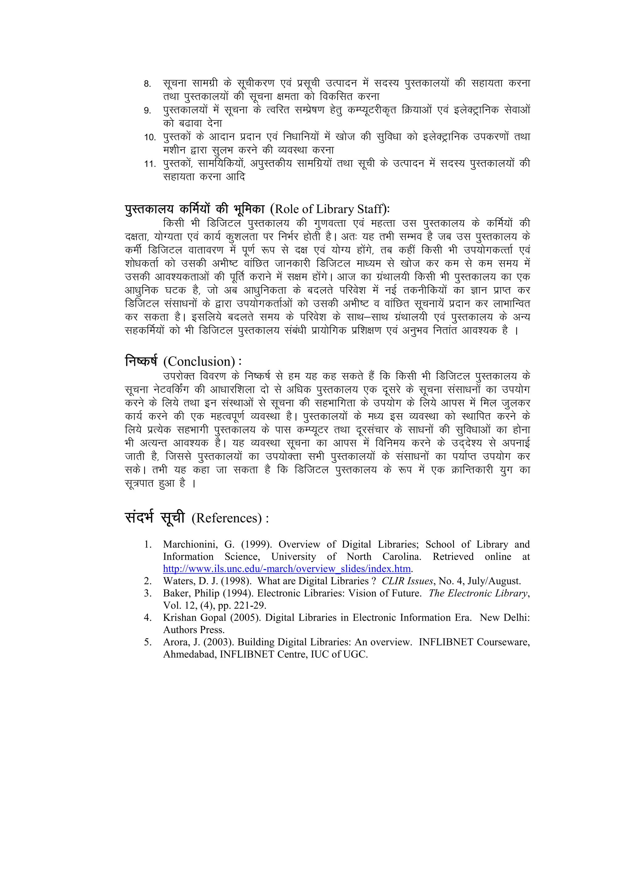 8- lwpuk lkexzh ds lwphdj.k ,oa izlwph mRiknu esa lnL; iqLrdky;ksa dh lgk;rk djuk
        rFkk iqLrdky;ksa dh lwpuk {kerk dks fodflr djuk
    9- iqLrdky;ksa esa lwpuk ds Rofjr lEizs"k.k gsrq dEI;wVjhd`r fØ;kvksa ,oa bysDV~ªkfud lsokvksa
        dks c<kok nsuk
    10- iqLrdksa ds vknku iznku ,oa fu/kkfu;ksa esa [kkst dh lqfo/kk dks bysDVªªkfud midj.kksa rFkk
        e’khu }kjk lqyHk djus dh O;oLFkk djuk
    11- iqLrdksa] lkef;fd;ksa] viqLrdh; lkefxz;ksa rFkk lwph ds mRiknu esa lnL; iqLrdky;ksa dh
        lgk;rk djuk vkfn

iqLrdky; dfeZ;ksa dh Hkwfedk (Role of Library Staff)%%
           fdlh Hkh fMftVy iqLrdky; dh xq.koRrk ,oa egRrk ml iqLrdky; ds dfeZ;kas dh
n{krk] ;ksX;rk ,oa dk;Z dq’kyrk ij fuHkZj gksrh gSA vr% ;g rHkh lEHko gS tc ml iqLrdky; ds
dehZ fMftVy okrkoj.k esa iw.kZ :i ls n{k ,oa ;ksX; gksaxs] rc dgha fdlh Hkh mi;ksxdRrkZ ,oa
'kks/kdrkZ dks mldh vHkh"V okafNr tkudkjh fMftVy ek/;e ls [kkst dj de ls de le; esa
mldh vko’;drkvksa dh iwfrZ djkus esa l{ke gksaxsA vkt dk xzaFkky;h fdlh Hkh iqLrdky; dk ,d
vk/kqfud ?kVd gS] tks vc vk/kqfudrk ds cnyrs ifjos’k esa ubZ rduhfd;ksa dk Kku izkIr dj
fMftVy lalk/kuksa ds }kjk mi;ksxdrkZvksa dks mldh vHkh"V o okafNr lwpuk;sa iznku dj ykHkkfUor
dj ldrk gSA blfy;s cnyrs le; ds ifjos’k ds lkFk&lkFk xzaFkky;h ,oa iqLrdky; ds vU;
lgdfeZ;ksa dks Hkh fMftVy iqLrdky; laca/kh izk;ksfxd izf’k{k.k ,oa vuqHko furkar vko’;d gS A

fu"d"kZ (Conclusion) %
         mijksDr fooj.k ds fu"d"kZ ls ge ;g dg ldrs gSa fd fdlh Hkh fMftVy iqLrdky; ds
lwpuk usVofdZax dh vk/kkjf’kyk nks ls vf/kd iqLrdky; ,d nwljs ds lwpuk lalk/kuksa dk mi;ksx
djus ds fy;s rFkk bu laLFkkvksa ls lwpuk dh lgHkkfxrk ds mi;ksx ds fy;s vkil esa fey tqydj
dk;Z djus dh ,d egRoiw.kZ O;oLFkk gSA iqLrdky;ksa ds e/; bl O;oLFkk dks LFkkfir djus ds
fy;s izR;sd lgHkkxh iqLrdky; ds ikl dEI;wVj rFkk nwjlapkj ds lk/kuksa dh lqfo/kkvksa dk gksuk
Hkh vR;Ur vko’;d gSA ;g O;oLFkk lwpuk dk vkil esa fofue; djus ds mn~ns’; ls viukbZ
tkrh gS] ftlls iqLrdky;ksa dk mi;ksDrk lHkh iqLrdky;ksa ds lalk/kuksa dk i;kZIr mi;ksx dj
ldsA rHkh ;g dgk tk ldrk gS fd fMftVy iqLrdky; ds :i esa ,d ØkfUrdkjh ;qx dk
lw=ikr gqvk gS A

lanHkZ lwph    (References) :
    1.   Marchionini, G. (1999). Overview of Digital Libraries; School of Library and
         Information Science, University of North Carolina. Retrieved online at
         http://www.ils.unc.edu/-march/overview_slides/index.htm.
    2.   Waters, D. J. (1998). What are Digital Libraries ? CLIR Issues, No. 4, July/August.
    3.   Baker, Philip (1994). Electronic Libraries: Vision of Future. The Electronic Library,
         Vol. 12, (4), pp. 221-29.
    4.   Krishan Gopal (2005). Digital Libraries in Electronic Information Era. New Delhi:
         Authors Press.
    5.   Arora, J. (2003). Building Digital Libraries: An overview. INFLIBNET Courseware,
         Ahmedabad, INFLIBNET Centre, IUC of UGC.
 