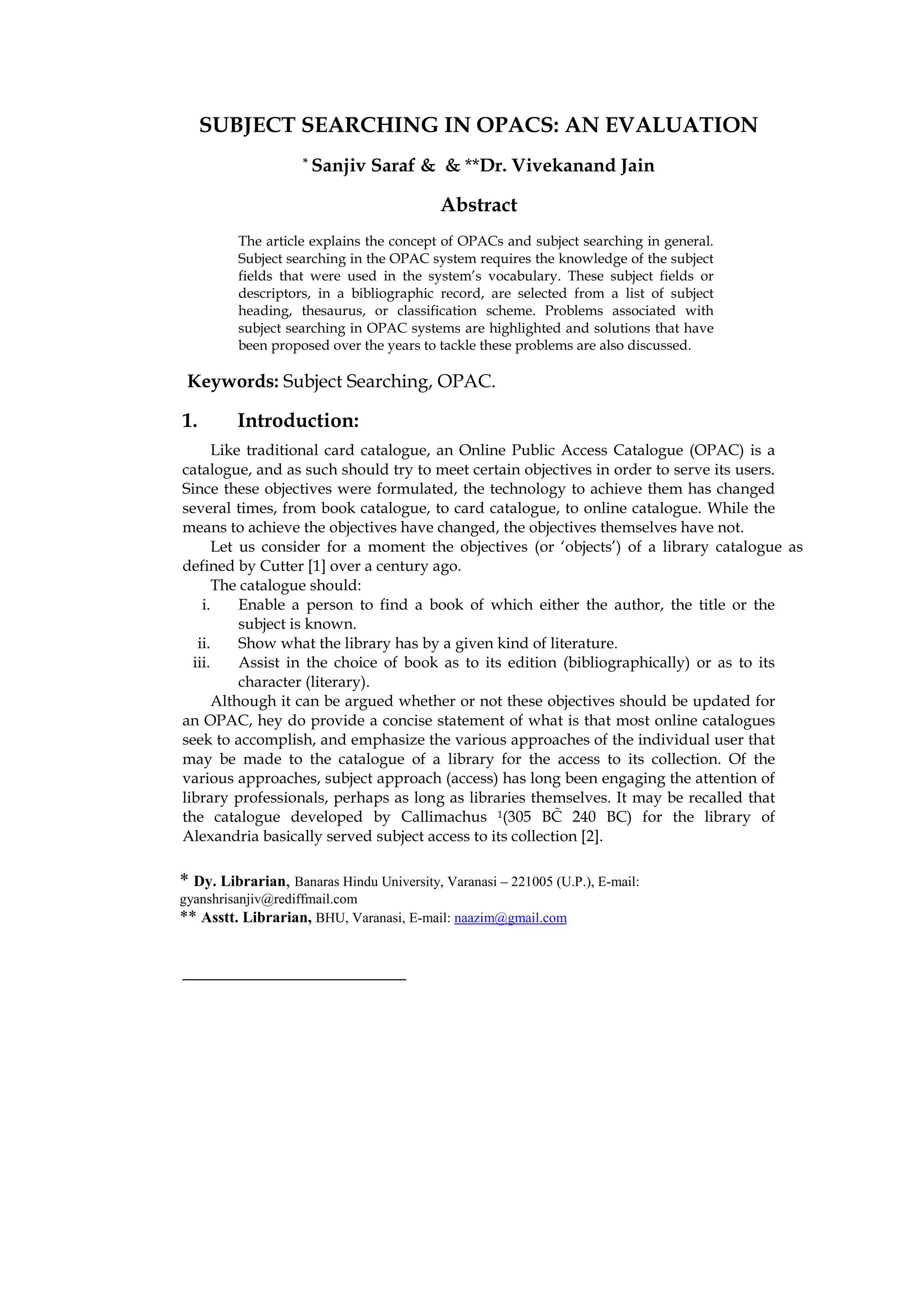 SUBJECT SEARCHING IN OPACS: AN EVALUATION
                    * Sanjiv    Saraf & & **Dr. Vivekanand Jain

                                           Abstract
         The article explains the concept of OPACs and subject searching in general.
         Subject searching in the OPAC system requires the knowledge of the subject
         fields that were used in the system’s vocabulary. These subject fields or
         descriptors, in a bibliographic record, are selected from a list of subject
         heading, thesaurus, or classification scheme. Problems associated with
         subject searching in OPAC systems are highlighted and solutions that have
         been proposed over the years to tackle these problems are also discussed.

 Keywords: Subject Searching, OPAC.

1.       Introduction:
       Like traditional card catalogue, an Online Public Access Catalogue (OPAC) is a
catalogue, and as such should try to meet certain objectives in order to serve its users.
Since these objectives were formulated, the technology to achieve them has changed
several times, from book catalogue, to card catalogue, to online catalogue. While the
means to achieve the objectives have changed, the objectives themselves have not.
       Let us consider for a moment the objectives (or ‘objects’) of a library catalogue as
defined by Cutter [1] over a century ago.
       The catalogue should:
    i.     Enable a person to find a book of which either the author, the title or the
           subject is known.
   ii.     Show what the library has by a given kind of literature.
  iii.     Assist in the choice of book as to its edition (bibliographically) or as to its
           character (literary).
       Although it can be argued whether or not these objectives should be updated for
an OPAC, hey do provide a concise statement of what is that most online catalogues
seek to accomplish, and emphasize the various approaches of the individual user that
may be made to the catalogue of a library for the access to its collection. Of the
various approaches, subject approach (access) has long been engaging the attention of
library professionals, perhaps as long as libraries themselves. It may be recalled that
the catalogue developed by Callimachus 1(305 BC 240 BC) for the library of
Alexandria basically served subject access to its collection [2].

* Dy. Librarian, Banaras Hindu University, Varanasi – 221005 (U.P.), E-mail:
gyanshrisanjiv@rediffmail.com
** Asstt. Librarian, BHU, Varanasi, E-mail: naazim@gmail.com
 
