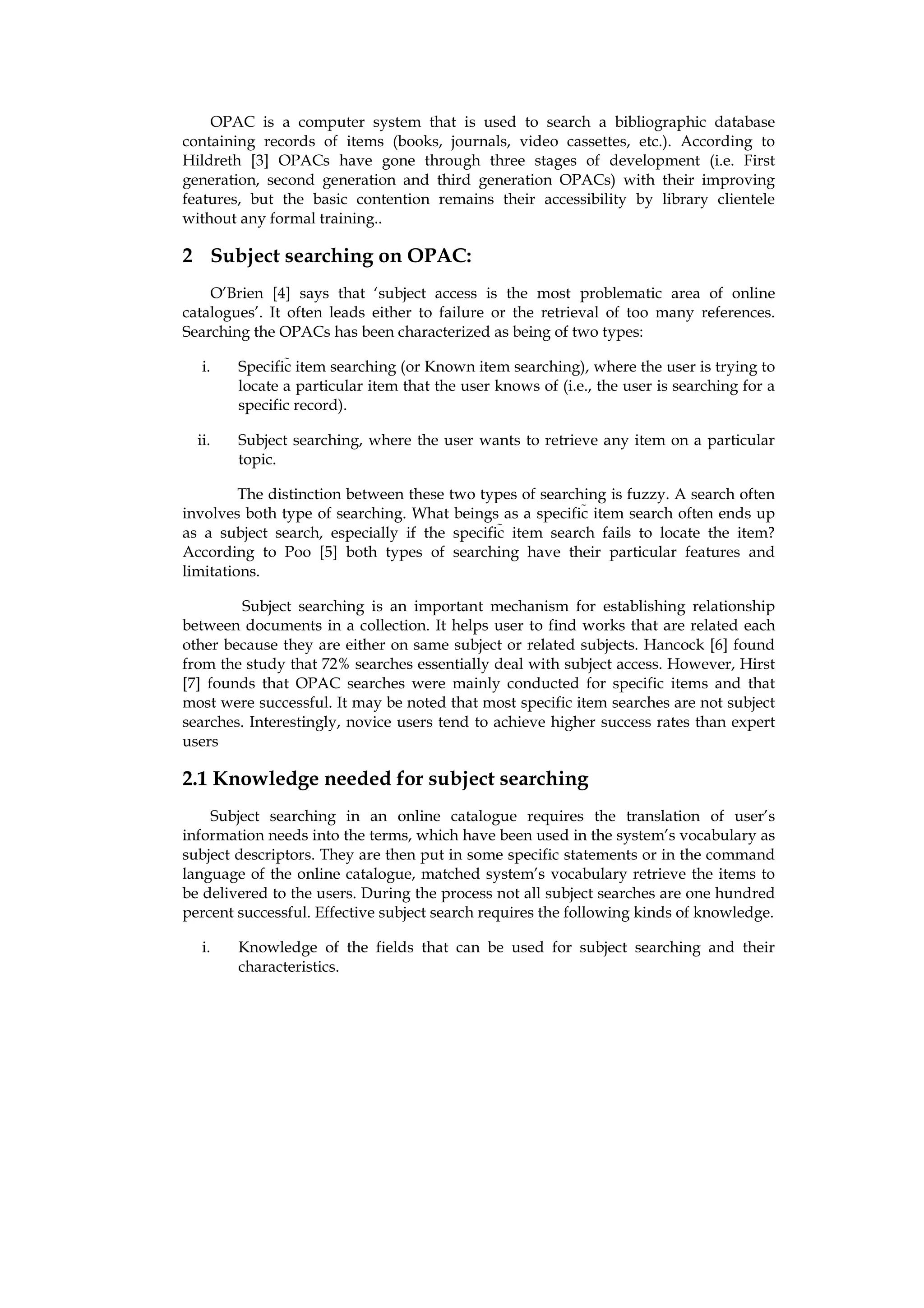 OPAC is a computer system that is used to search a bibliographic database
containing records of items (books, journals, video cassettes, etc.). According to
Hildreth [3] OPACs have gone through three stages of development (i.e. First
generation, second generation and third generation OPACs) with their improving
features, but the basic contention remains their accessibility by library clientele
without any formal training..

2 Subject searching on OPAC:
    O’Brien [4] says that ‘subject access is the most problematic area of online
catalogues’. It often leads either to failure or the retrieval of too many references.
Searching the OPACs has been characterized as being of two types:

   i.   Specific item searching (or Known item searching), where the user is trying to
        locate a particular item that the user knows of (i.e., the user is searching for a
        specific record).

  ii.   Subject searching, where the user wants to retrieve any item on a particular
        topic.

         The distinction between these two types of searching is fuzzy. A search often
involves both type of searching. What beings as a specific item search often ends up
as a subject search, especially if the specific item search fails to locate the item?
According to Poo [5] both types of searching have their particular features and
limitations.

         Subject searching is an important mechanism for establishing relationship
between documents in a collection. It helps user to find works that are related each
other because they are either on same subject or related subjects. Hancock [6] found
from the study that 72% searches essentially deal with subject access. However, Hirst
[7] founds that OPAC searches were mainly conducted for specific items and that
most were successful. It may be noted that most specific item searches are not subject
searches. Interestingly, novice users tend to achieve higher success rates than expert
users

2.1 Knowledge needed for subject searching
    Subject searching in an online catalogue requires the translation of user’s
information needs into the terms, which have been used in the system’s vocabulary as
subject descriptors. They are then put in some specific statements or in the command
language of the online catalogue, matched system’s vocabulary retrieve the items to
be delivered to the users. During the process not all subject searches are one hundred
percent successful. Effective subject search requires the following kinds of knowledge.

   i.   Knowledge of the fields that can be used for subject searching and their
        characteristics.
 
