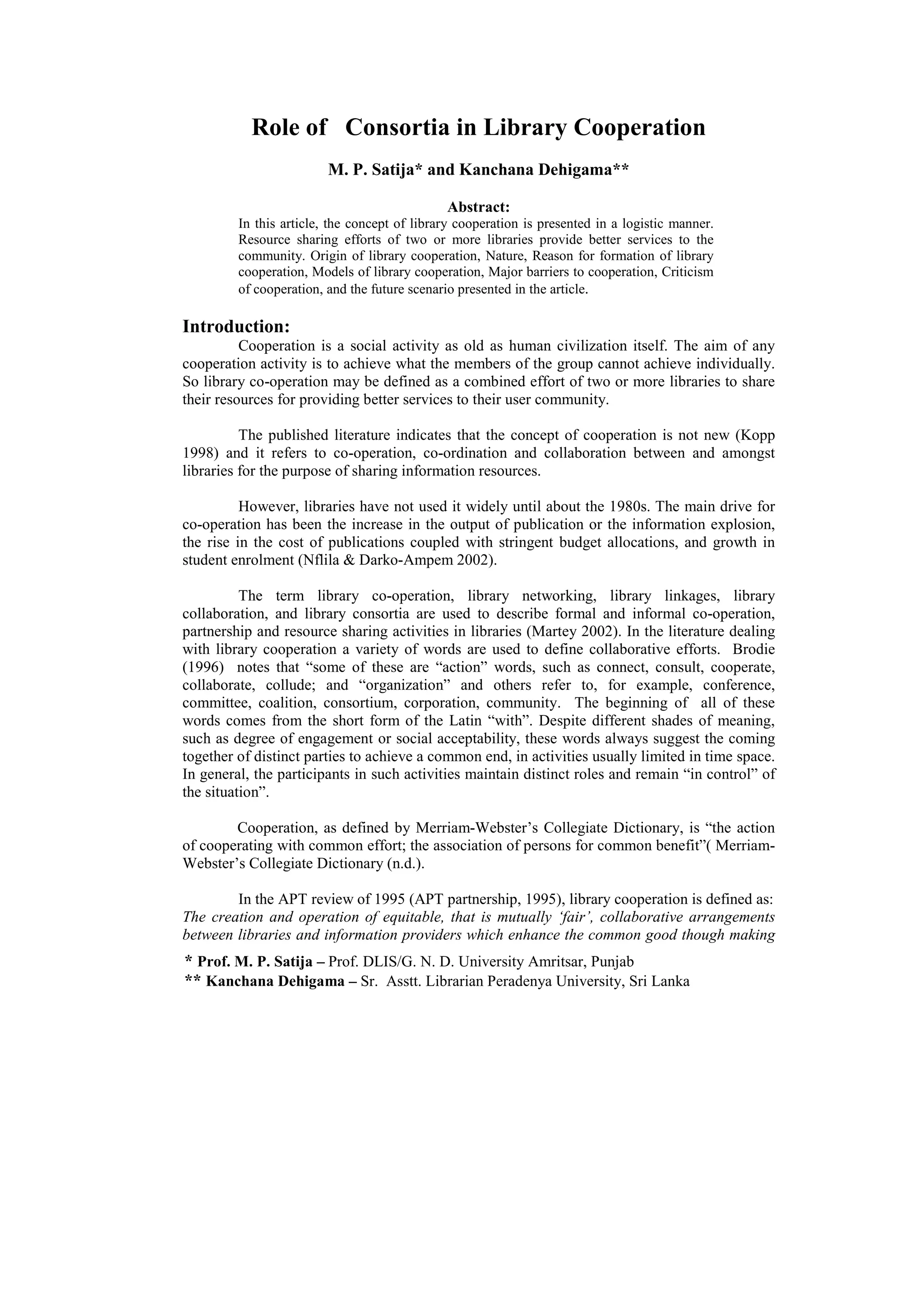 Role of Consortia in Library Cooperation
                         M. P. Satija* and Kanchana Dehigama**

                                              Abstract:
         In this article, the concept of library cooperation is presented in a logistic manner.
         Resource sharing efforts of two or more libraries provide better services to the
         community. Origin of library cooperation, Nature, Reason for formation of library
         cooperation, Models of library cooperation, Major barriers to cooperation, Criticism
         of cooperation, and the future scenario presented in the article.

Introduction:
          Cooperation is a social activity as old as human civilization itself. The aim of any
cooperation activity is to achieve what the members of the group cannot achieve individually.
So library co-operation may be defined as a combined effort of two or more libraries to share
their resources for providing better services to their user community.

          The published literature indicates that the concept of cooperation is not new (Kopp
1998) and it refers to co-operation, co-ordination and collaboration between and amongst
libraries for the purpose of sharing information resources.

          However, libraries have not used it widely until about the 1980s. The main drive for
co-operation has been the increase in the output of publication or the information explosion,
the rise in the cost of publications coupled with stringent budget allocations, and growth in
student enrolment (Nflila & Darko-Ampem 2002).

          The term library co-operation, library networking, library linkages, library
collaboration, and library consortia are used to describe formal and informal co-operation,
partnership and resource sharing activities in libraries (Martey 2002). In the literature dealing
with library cooperation a variety of words are used to define collaborative efforts. Brodie
(1996) notes that “some of these are “action” words, such as connect, consult, cooperate,
collaborate, collude; and “organization” and others refer to, for example, conference,
committee, coalition, consortium, corporation, community. The beginning of all of these
words comes from the short form of the Latin “with”. Despite different shades of meaning,
such as degree of engagement or social acceptability, these words always suggest the coming
together of distinct parties to achieve a common end, in activities usually limited in time space.
In general, the participants in such activities maintain distinct roles and remain “in control” of
the situation”.

        Cooperation, as defined by Merriam-Webster’s Collegiate Dictionary, is “the action
of cooperating with common effort; the association of persons for common benefit”( Merriam-
Webster’s Collegiate Dictionary (n.d.).

        In the APT review of 1995 (APT partnership, 1995), library cooperation is defined as:
The creation and operation of equitable, that is mutually ‘fair’, collaborative arrangements
between libraries and information providers which enhance the common good though making
* Prof. M. P. Satija – Prof. DLIS/G. N. D. University Amritsar, Punjab
** Kanchana Dehigama – Sr. Asstt. Librarian Peradenya University, Sri Lanka
 