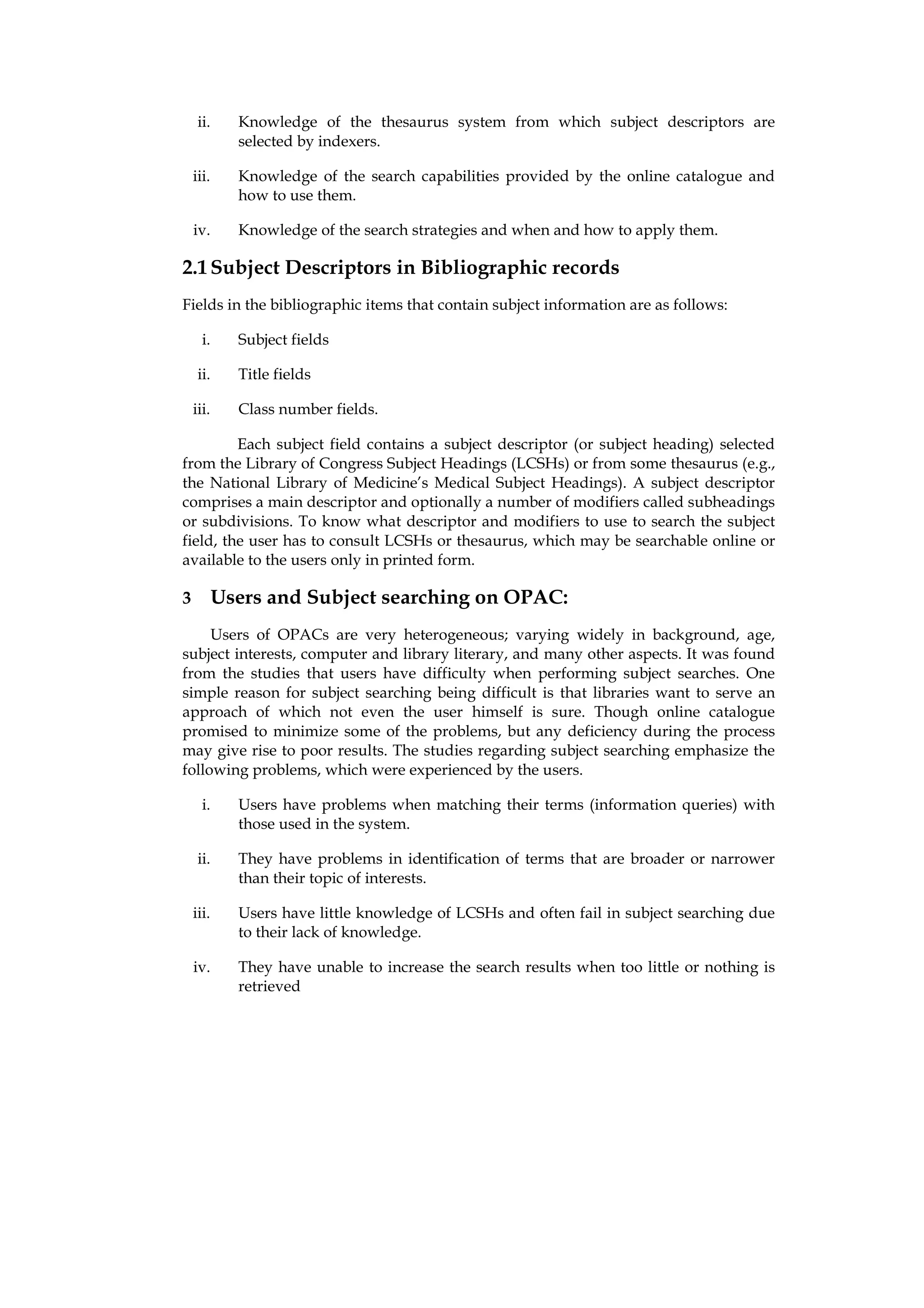 ii.     Knowledge of the thesaurus system from which subject descriptors are
             selected by indexers.

    iii.     Knowledge of the search capabilities provided by the online catalogue and
             how to use them.

    iv.      Knowledge of the search strategies and when and how to apply them.

2.1 Subject Descriptors in Bibliographic records
Fields in the bibliographic items that contain subject information are as follows:

      i.     Subject fields

     ii.     Title fields

    iii.     Class number fields.

         Each subject field contains a subject descriptor (or subject heading) selected
from the Library of Congress Subject Headings (LCSHs) or from some thesaurus (e.g.,
the National Library of Medicine’s Medical Subject Headings). A subject descriptor
comprises a main descriptor and optionally a number of modifiers called subheadings
or subdivisions. To know what descriptor and modifiers to use to search the subject
field, the user has to consult LCSHs or thesaurus, which may be searchable online or
available to the users only in printed form.

3          Users and Subject searching on OPAC:
     Users of OPACs are very heterogeneous; varying widely in background, age,
subject interests, computer and library literary, and many other aspects. It was found
from the studies that users have difficulty when performing subject searches. One
simple reason for subject searching being difficult is that libraries want to serve an
approach of which not even the user himself is sure. Though online catalogue
promised to minimize some of the problems, but any deficiency during the process
may give rise to poor results. The studies regarding subject searching emphasize the
following problems, which were experienced by the users.

      i.     Users have problems when matching their terms (information queries) with
             those used in the system.

     ii.     They have problems in identification of terms that are broader or narrower
             than their topic of interests.

    iii.     Users have little knowledge of LCSHs and often fail in subject searching due
             to their lack of knowledge.

    iv.      They have unable to increase the search results when too little or nothing is
             retrieved
 