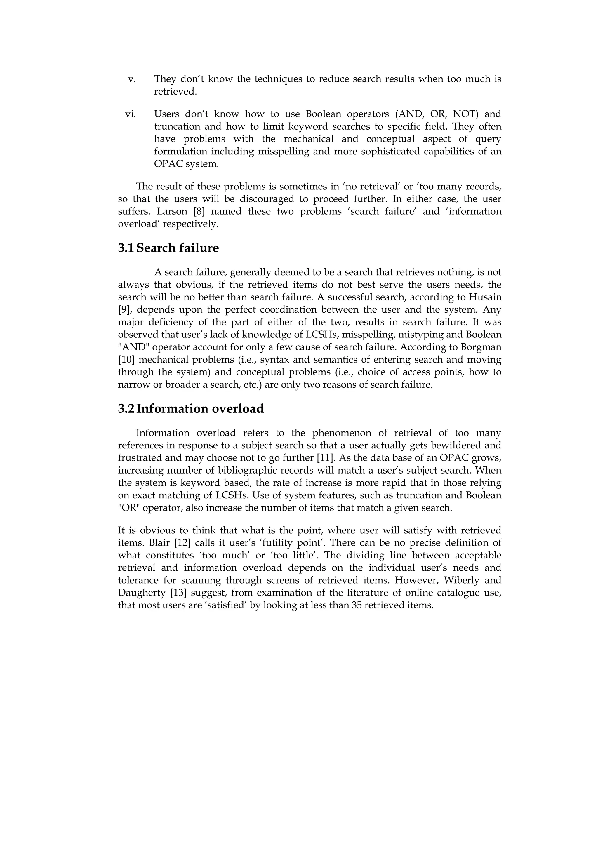 v.    They don’t know the techniques to reduce search results when too much is
        retrieved.

 vi.    Users don’t know how to use Boolean operators (AND, OR, NOT) and
        truncation and how to limit keyword searches to specific field. They often
        have problems with the mechanical and conceptual aspect of query
        formulation including misspelling and more sophisticated capabilities of an
        OPAC system.

    The result of these problems is sometimes in ‘no retrieval’ or ‘too many records,
so that the users will be discouraged to proceed further. In either case, the user
suffers. Larson [8] named these two problems ‘search failure’ and ‘information
overload’ respectively.

3.1 Search failure
        A search failure, generally deemed to be a search that retrieves nothing, is not
always that obvious, if the retrieved items do not best serve the users needs, the
search will be no better than search failure. A successful search, according to Husain
[9], depends upon the perfect coordination between the user and the system. Any
major deficiency of the part of either of the two, results in search failure. It was
observed that user’s lack of knowledge of LCSHs, misspelling, mistyping and Boolean
"AND" operator account for only a few cause of search failure. According to Borgman
[10] mechanical problems (i.e., syntax and semantics of entering search and moving
through the system) and conceptual problems (i.e., choice of access points, how to
narrow or broader a search, etc.) are only two reasons of search failure.

3.2 Information overload
    Information overload refers to the phenomenon of retrieval of too many
references in response to a subject search so that a user actually gets bewildered and
frustrated and may choose not to go further [11]. As the data base of an OPAC grows,
increasing number of bibliographic records will match a user’s subject search. When
the system is keyword based, the rate of increase is more rapid that in those relying
on exact matching of LCSHs. Use of system features, such as truncation and Boolean
"OR" operator, also increase the number of items that match a given search.

It is obvious to think that what is the point, where user will satisfy with retrieved
items. Blair [12] calls it user’s ‘futility point’. There can be no precise definition of
what constitutes ‘too much’ or ‘too little’. The dividing line between acceptable
retrieval and information overload depends on the individual user’s needs and
tolerance for scanning through screens of retrieved items. However, Wiberly and
Daugherty [13] suggest, from examination of the literature of online catalogue use,
that most users are ‘satisfied’ by looking at less than 35 retrieved items.
 