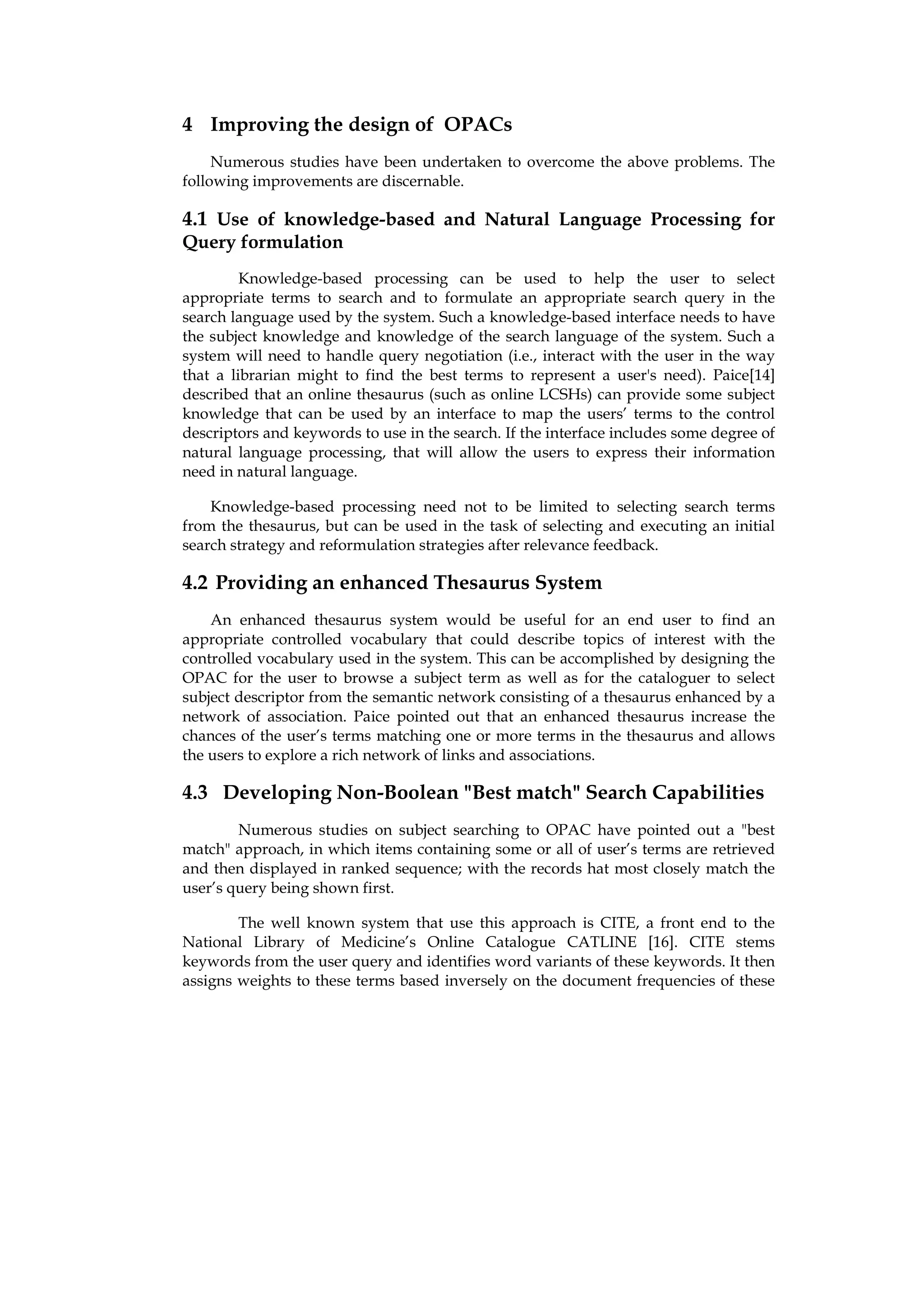 4 Improving the design of OPACs
     Numerous studies have been undertaken to overcome the above problems. The
following improvements are discernable.

4.1 Use of knowledge-based and Natural Language Processing for
Query formulation
         Knowledge-based processing can be used to help the user to select
appropriate terms to search and to formulate an appropriate search query in the
search language used by the system. Such a knowledge-based interface needs to have
the subject knowledge and knowledge of the search language of the system. Such a
system will need to handle query negotiation (i.e., interact with the user in the way
that a librarian might to find the best terms to represent a user's need). Paice[14]
described that an online thesaurus (such as online LCSHs) can provide some subject
knowledge that can be used by an interface to map the users’ terms to the control
descriptors and keywords to use in the search. If the interface includes some degree of
natural language processing, that will allow the users to express their information
need in natural language.

    Knowledge-based processing need not to be limited to selecting search terms
from the thesaurus, but can be used in the task of selecting and executing an initial
search strategy and reformulation strategies after relevance feedback.

4.2 Providing an enhanced Thesaurus System
    An enhanced thesaurus system would be useful for an end user to find an
appropriate controlled vocabulary that could describe topics of interest with the
controlled vocabulary used in the system. This can be accomplished by designing the
OPAC for the user to browse a subject term as well as for the cataloguer to select
subject descriptor from the semantic network consisting of a thesaurus enhanced by a
network of association. Paice pointed out that an enhanced thesaurus increase the
chances of the user’s terms matching one or more terms in the thesaurus and allows
the users to explore a rich network of links and associations.

4.3 Developing Non-Boolean "Best match" Search Capabilities
        Numerous studies on subject searching to OPAC have pointed out a "best
match" approach, in which items containing some or all of user’s terms are retrieved
and then displayed in ranked sequence; with the records hat most closely match the
user’s query being shown first.

        The well known system that use this approach is CITE, a front end to the
National Library of Medicine’s Online Catalogue CATLINE [16]. CITE stems
keywords from the user query and identifies word variants of these keywords. It then
assigns weights to these terms based inversely on the document frequencies of these
 