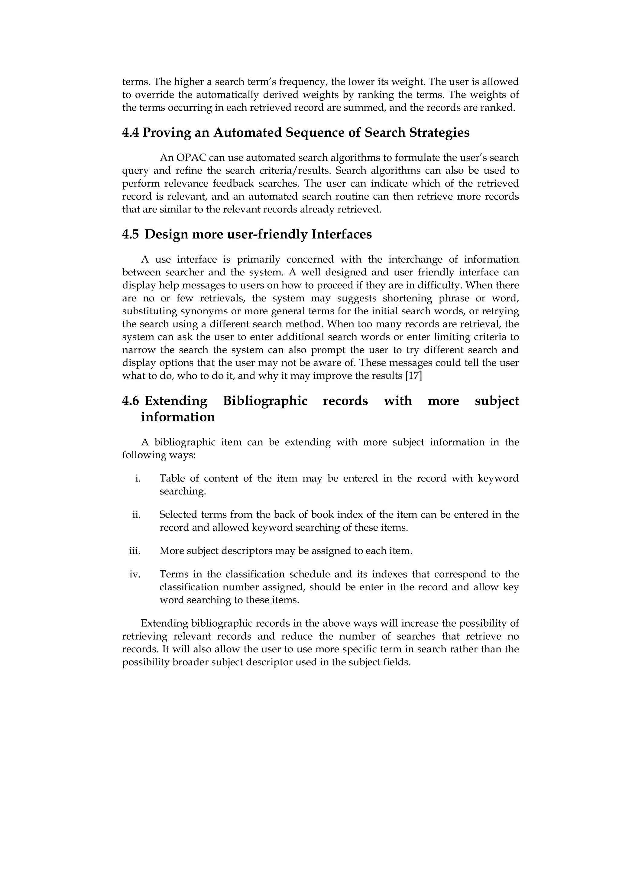 terms. The higher a search term’s frequency, the lower its weight. The user is allowed
to override the automatically derived weights by ranking the terms. The weights of
the terms occurring in each retrieved record are summed, and the records are ranked.

4.4 Proving an Automated Sequence of Search Strategies
         An OPAC can use automated search algorithms to formulate the user’s search
query and refine the search criteria/results. Search algorithms can also be used to
perform relevance feedback searches. The user can indicate which of the retrieved
record is relevant, and an automated search routine can then retrieve more records
that are similar to the relevant records already retrieved.

4.5 Design more user-friendly Interfaces
    A use interface is primarily concerned with the interchange of information
between searcher and the system. A well designed and user friendly interface can
display help messages to users on how to proceed if they are in difficulty. When there
are no or few retrievals, the system may suggests shortening phrase or word,
substituting synonyms or more general terms for the initial search words, or retrying
the search using a different search method. When too many records are retrieval, the
system can ask the user to enter additional search words or enter limiting criteria to
narrow the search the system can also prompt the user to try different search and
display options that the user may not be aware of. These messages could tell the user
what to do, who to do it, and why it may improve the results [17]

4.6 Extending Bibliographic                 records       with     more       subject
   information
     A bibliographic item can be extending with more subject information in the
following ways:

   i.   Table of content of the item may be entered in the record with keyword
        searching.

  ii.   Selected terms from the back of book index of the item can be entered in the
        record and allowed keyword searching of these items.

 iii.   More subject descriptors may be assigned to each item.

 iv.    Terms in the classification schedule and its indexes that correspond to the
        classification number assigned, should be enter in the record and allow key
        word searching to these items.

     Extending bibliographic records in the above ways will increase the possibility of
retrieving relevant records and reduce the number of searches that retrieve no
records. It will also allow the user to use more specific term in search rather than the
possibility broader subject descriptor used in the subject fields.
 