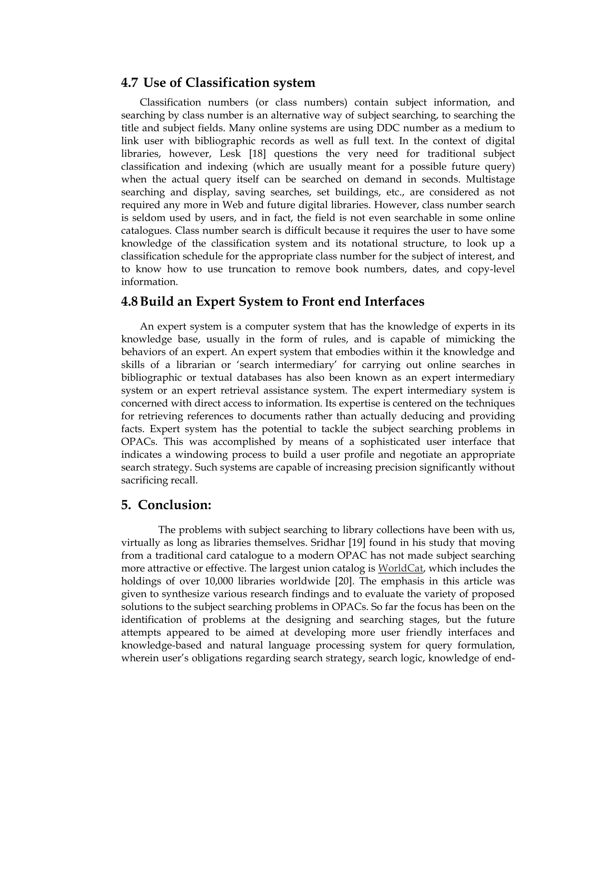 4.7 Use of Classification system
     Classification numbers (or class numbers) contain subject information, and
searching by class number is an alternative way of subject searching, to searching the
title and subject fields. Many online systems are using DDC number as a medium to
link user with bibliographic records as well as full text. In the context of digital
libraries, however, Lesk [18] questions the very need for traditional subject
classification and indexing (which are usually meant for a possible future query)
when the actual query itself can be searched on demand in seconds. Multistage
searching and display, saving searches, set buildings, etc., are considered as not
required any more in Web and future digital libraries. However, class number search
is seldom used by users, and in fact, the field is not even searchable in some online
catalogues. Class number search is difficult because it requires the user to have some
knowledge of the classification system and its notational structure, to look up a
classification schedule for the appropriate class number for the subject of interest, and
to know how to use truncation to remove book numbers, dates, and copy-level
information.

4.8 Build an Expert System to Front end Interfaces
     An expert system is a computer system that has the knowledge of experts in its
knowledge base, usually in the form of rules, and is capable of mimicking the
behaviors of an expert. An expert system that embodies within it the knowledge and
skills of a librarian or ‘search intermediary’ for carrying out online searches in
bibliographic or textual databases has also been known as an expert intermediary
system or an expert retrieval assistance system. The expert intermediary system is
concerned with direct access to information. Its expertise is centered on the techniques
for retrieving references to documents rather than actually deducing and providing
facts. Expert system has the potential to tackle the subject searching problems in
OPACs. This was accomplished by means of a sophisticated user interface that
indicates a windowing process to build a user profile and negotiate an appropriate
search strategy. Such systems are capable of increasing precision significantly without
sacrificing recall.

5. Conclusion:
         The problems with subject searching to library collections have been with us,
virtually as long as libraries themselves. Sridhar [19] found in his study that moving
from a traditional card catalogue to a modern OPAC has not made subject searching
more attractive or effective. The largest union catalog is WorldCat, which includes the
holdings of over 10,000 libraries worldwide [20]. The emphasis in this article was
given to synthesize various research findings and to evaluate the variety of proposed
solutions to the subject searching problems in OPACs. So far the focus has been on the
identification of problems at the designing and searching stages, but the future
attempts appeared to be aimed at developing more user friendly interfaces and
knowledge-based and natural language processing system for query formulation,
wherein user’s obligations regarding search strategy, search logic, knowledge of end-
 
