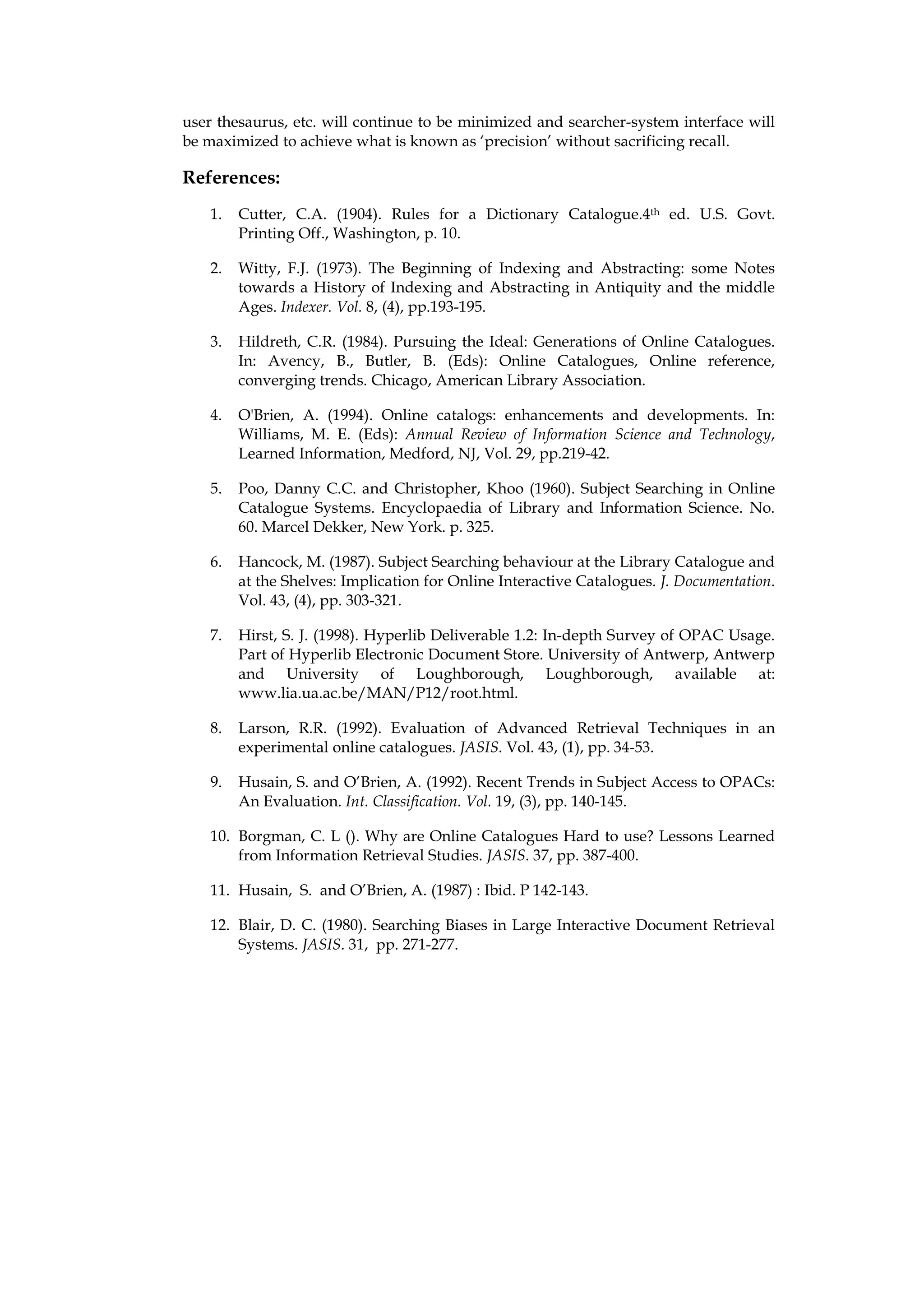 user thesaurus, etc. will continue to be minimized and searcher-system interface will
be maximized to achieve what is known as ‘precision’ without sacrificing recall.

References:
    1.   Cutter, C.A. (1904). Rules for a Dictionary Catalogue.4th ed. U.S. Govt.
         Printing Off., Washington, p. 10.

    2.   Witty, F.J. (1973). The Beginning of Indexing and Abstracting: some Notes
         towards a History of Indexing and Abstracting in Antiquity and the middle
         Ages. Indexer. Vol. 8, (4), pp.193-195.

    3.   Hildreth, C.R. (1984). Pursuing the Ideal: Generations of Online Catalogues.
         In: Avency, B., Butler, B. (Eds): Online Catalogues, Online reference,
         converging trends. Chicago, American Library Association.

    4.   O'Brien, A. (1994). Online catalogs: enhancements and developments. In:
         Williams, M. E. (Eds): Annual Review of Information Science and Technology,
         Learned Information, Medford, NJ, Vol. 29, pp.219-42.

    5.   Poo, Danny C.C. and Christopher, Khoo (1960). Subject Searching in Online
         Catalogue Systems. Encyclopaedia of Library and Information Science. No.
         60. Marcel Dekker, New York. p. 325.

    6.   Hancock, M. (1987). Subject Searching behaviour at the Library Catalogue and
         at the Shelves: Implication for Online Interactive Catalogues. J. Documentation.
         Vol. 43, (4), pp. 303-321.

    7.   Hirst, S. J. (1998). Hyperlib Deliverable 1.2: In-depth Survey of OPAC Usage.
         Part of Hyperlib Electronic Document Store. University of Antwerp, Antwerp
         and University of Loughborough, Loughborough, available at:
         www.lia.ua.ac.be/MAN/P12/root.html.

    8.   Larson, R.R. (1992). Evaluation of Advanced Retrieval Techniques in an
         experimental online catalogues. JASIS. Vol. 43, (1), pp. 34-53.

    9.   Husain, S. and O’Brien, A. (1992). Recent Trends in Subject Access to OPACs:
         An Evaluation. Int. Classification. Vol. 19, (3), pp. 140-145.

    10. Borgman, C. L (). Why are Online Catalogues Hard to use? Lessons Learned
        from Information Retrieval Studies. JASIS. 37, pp. 387-400.

    11. Husain, S. and O’Brien, A. (1987) : Ibid. P 142-143.

    12. Blair, D. C. (1980). Searching Biases in Large Interactive Document Retrieval
        Systems. JASIS. 31, pp. 271-277.
 