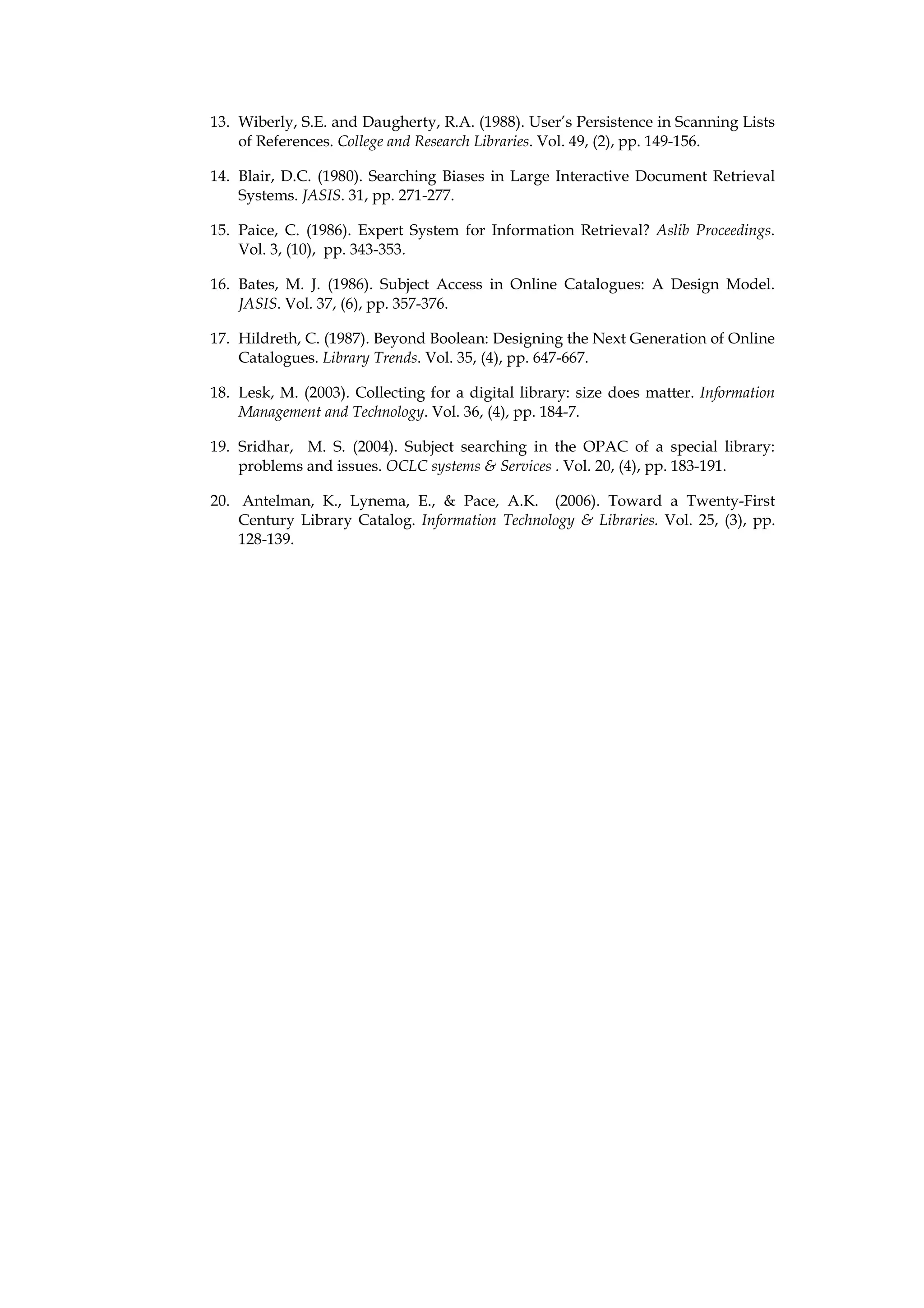 13. Wiberly, S.E. and Daugherty, R.A. (1988). User’s Persistence in Scanning Lists
    of References. College and Research Libraries. Vol. 49, (2), pp. 149-156.

14. Blair, D.C. (1980). Searching Biases in Large Interactive Document Retrieval
    Systems. JASIS. 31, pp. 271-277.

15. Paice, C. (1986). Expert System for Information Retrieval? Aslib Proceedings.
    Vol. 3, (10), pp. 343-353.

16. Bates, M. J. (1986). Subject Access in Online Catalogues: A Design Model.
    JASIS. Vol. 37, (6), pp. 357-376.

17. Hildreth, C. (1987). Beyond Boolean: Designing the Next Generation of Online
    Catalogues. Library Trends. Vol. 35, (4), pp. 647-667.

18. Lesk, M. (2003). Collecting for a digital library: size does matter. Information
    Management and Technology. Vol. 36, (4), pp. 184-7.

19. Sridhar, M. S. (2004). Subject searching in the OPAC of a special library:
    problems and issues. OCLC systems & Services . Vol. 20, (4), pp. 183-191.

20. Antelman, K., Lynema, E., & Pace, A.K. (2006). Toward a Twenty-First
    Century Library Catalog. Information Technology & Libraries. Vol. 25, (3), pp.
    128-139.
 