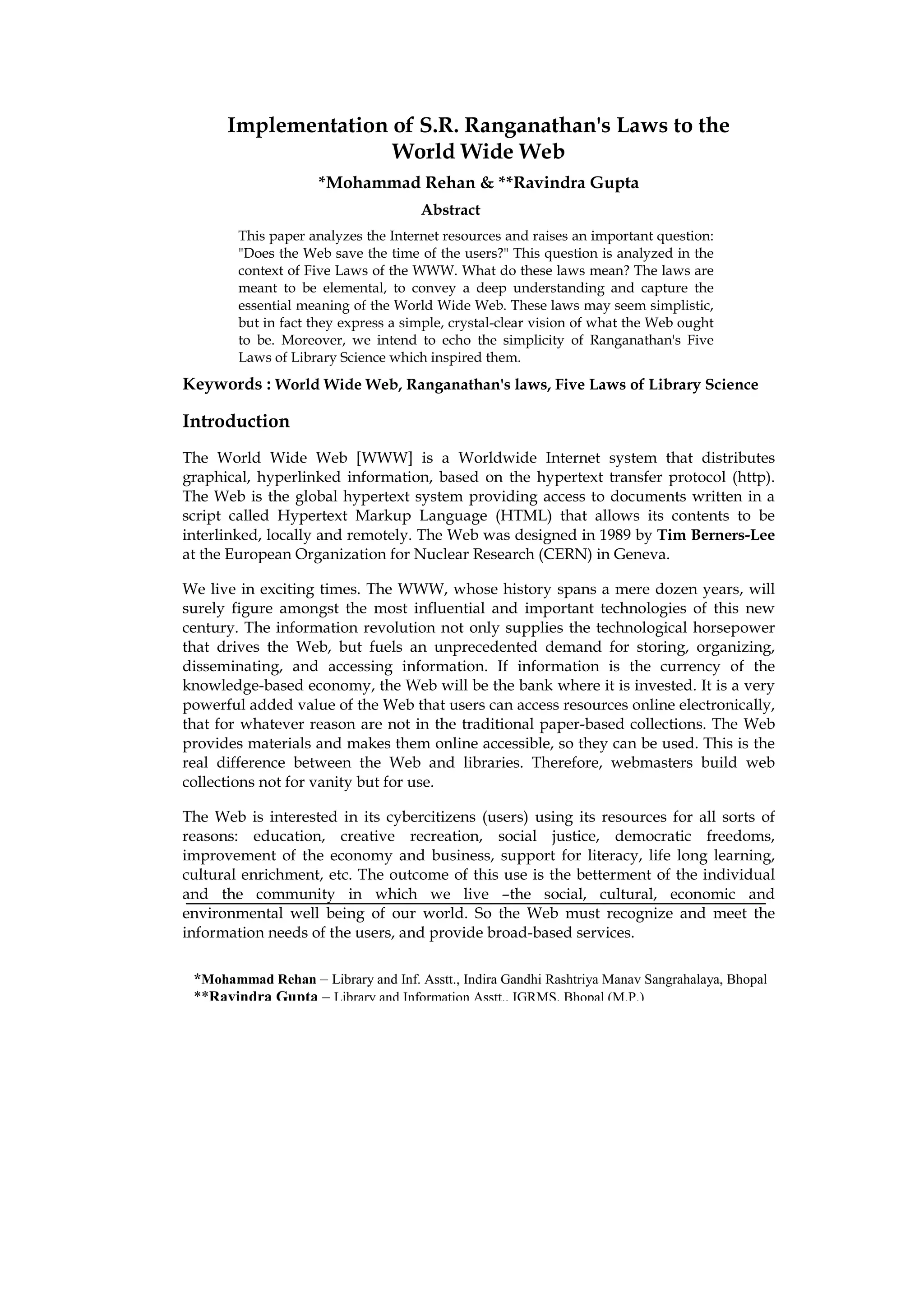 Implementation of S.R. Ranganathan's Laws to the
                     World Wide Web
                     *Mohammad Rehan & **Ravindra Gupta
                                     Abstract
        This paper analyzes the Internet resources and raises an important question:
        "Does the Web save the time of the users?" This question is analyzed in the
        context of Five Laws of the WWW. What do these laws mean? The laws are
        meant to be elemental, to convey a deep understanding and capture the
        essential meaning of the World Wide Web. These laws may seem simplistic,
        but in fact they express a simple, crystal-clear vision of what the Web ought
        to be. Moreover, we intend to echo the simplicity of Ranganathan's Five
        Laws of Library Science which inspired them.
Keywords : World Wide Web, Ranganathan's laws, Five Laws of Library Science

Introduction
The World Wide Web [WWW] is a Worldwide Internet system that distributes
graphical, hyperlinked information, based on the hypertext transfer protocol (http).
The Web is the global hypertext system providing access to documents written in a
script called Hypertext Markup Language (HTML) that allows its contents to be
interlinked, locally and remotely. The Web was designed in 1989 by Tim Berners-Lee
at the European Organization for Nuclear Research (CERN) in Geneva.

We live in exciting times. The WWW, whose history spans a mere dozen years, will
surely figure amongst the most influential and important technologies of this new
century. The information revolution not only supplies the technological horsepower
that drives the Web, but fuels an unprecedented demand for storing, organizing,
disseminating, and accessing information. If information is the currency of the
knowledge-based economy, the Web will be the bank where it is invested. It is a very
powerful added value of the Web that users can access resources online electronically,
that for whatever reason are not in the traditional paper-based collections. The Web
provides materials and makes them online accessible, so they can be used. This is the
real difference between the Web and libraries. Therefore, webmasters build web
collections not for vanity but for use.

The Web is interested in its cybercitizens (users) using its resources for all sorts of
reasons: education, creative recreation, social justice, democratic freedoms,
improvement of the economy and business, support for literacy, life long learning,
cultural enrichment, etc. The outcome of this use is the betterment of the individual
and the community in which we live –the social, cultural, economic and
environmental well being of our world. So the Web must recognize and meet the
information needs of the users, and provide broad-based services.

 *Mohammad Rehan – Library and Inf. Asstt., Indira Gandhi Rashtriya Manav Sangrahalaya, Bhopal
 **Ravindra Gupta – Library and Information Asstt., IGRMS, Bhopal (M.P.)
 