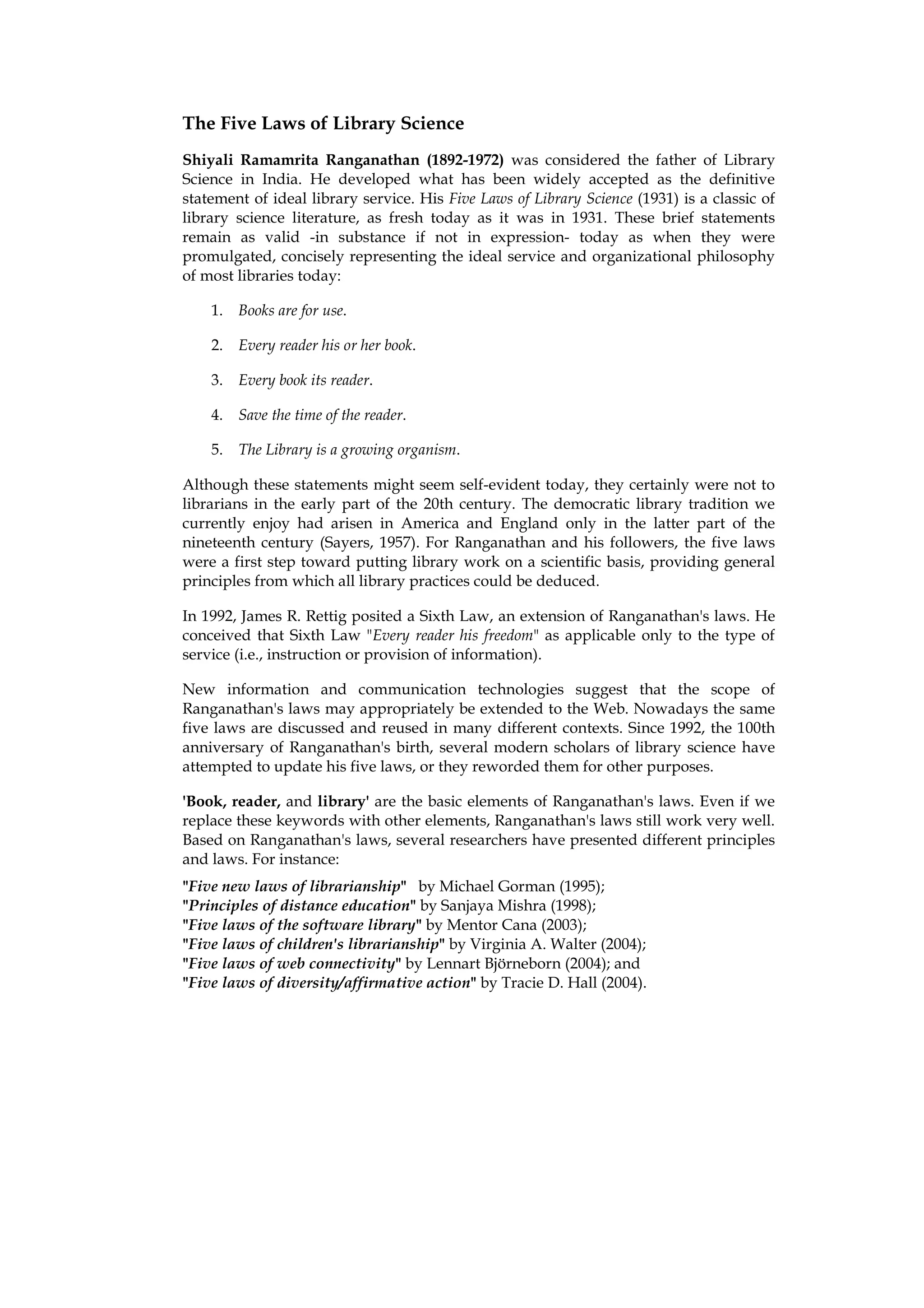 The Five Laws of Library Science
Shiyali Ramamrita Ranganathan (1892-1972) was considered the father of Library
Science in India. He developed what has been widely accepted as the definitive
statement of ideal library service. His Five Laws of Library Science (1931) is a classic of
library science literature, as fresh today as it was in 1931. These brief statements
remain as valid -in substance if not in expression- today as when they were
promulgated, concisely representing the ideal service and organizational philosophy
of most libraries today:

    1. Books are for use.

    2. Every reader his or her book.

    3. Every book its reader.

    4. Save the time of the reader.

    5. The Library is a growing organism.

Although these statements might seem self-evident today, they certainly were not to
librarians in the early part of the 20th century. The democratic library tradition we
currently enjoy had arisen in America and England only in the latter part of the
nineteenth century (Sayers, 1957). For Ranganathan and his followers, the five laws
were a first step toward putting library work on a scientific basis, providing general
principles from which all library practices could be deduced.

In 1992, James R. Rettig posited a Sixth Law, an extension of Ranganathan's laws. He
conceived that Sixth Law "Every reader his freedom" as applicable only to the type of
service (i.e., instruction or provision of information).

New information and communication technologies suggest that the scope of
Ranganathan's laws may appropriately be extended to the Web. Nowadays the same
five laws are discussed and reused in many different contexts. Since 1992, the 100th
anniversary of Ranganathan's birth, several modern scholars of library science have
attempted to update his five laws, or they reworded them for other purposes.

'Book, reader, and library' are the basic elements of Ranganathan's laws. Even if we
replace these keywords with other elements, Ranganathan's laws still work very well.
Based on Ranganathan's laws, several researchers have presented different principles
and laws. For instance:
"Five new laws of librarianship" by Michael Gorman (1995);
"Principles of distance education" by Sanjaya Mishra (1998);
"Five laws of the software library" by Mentor Cana (2003);
"Five laws of children's librarianship" by Virginia A. Walter (2004);
"Five laws of web connectivity" by Lennart Björneborn (2004); and
"Five laws of diversity/affirmative action" by Tracie D. Hall (2004).
 