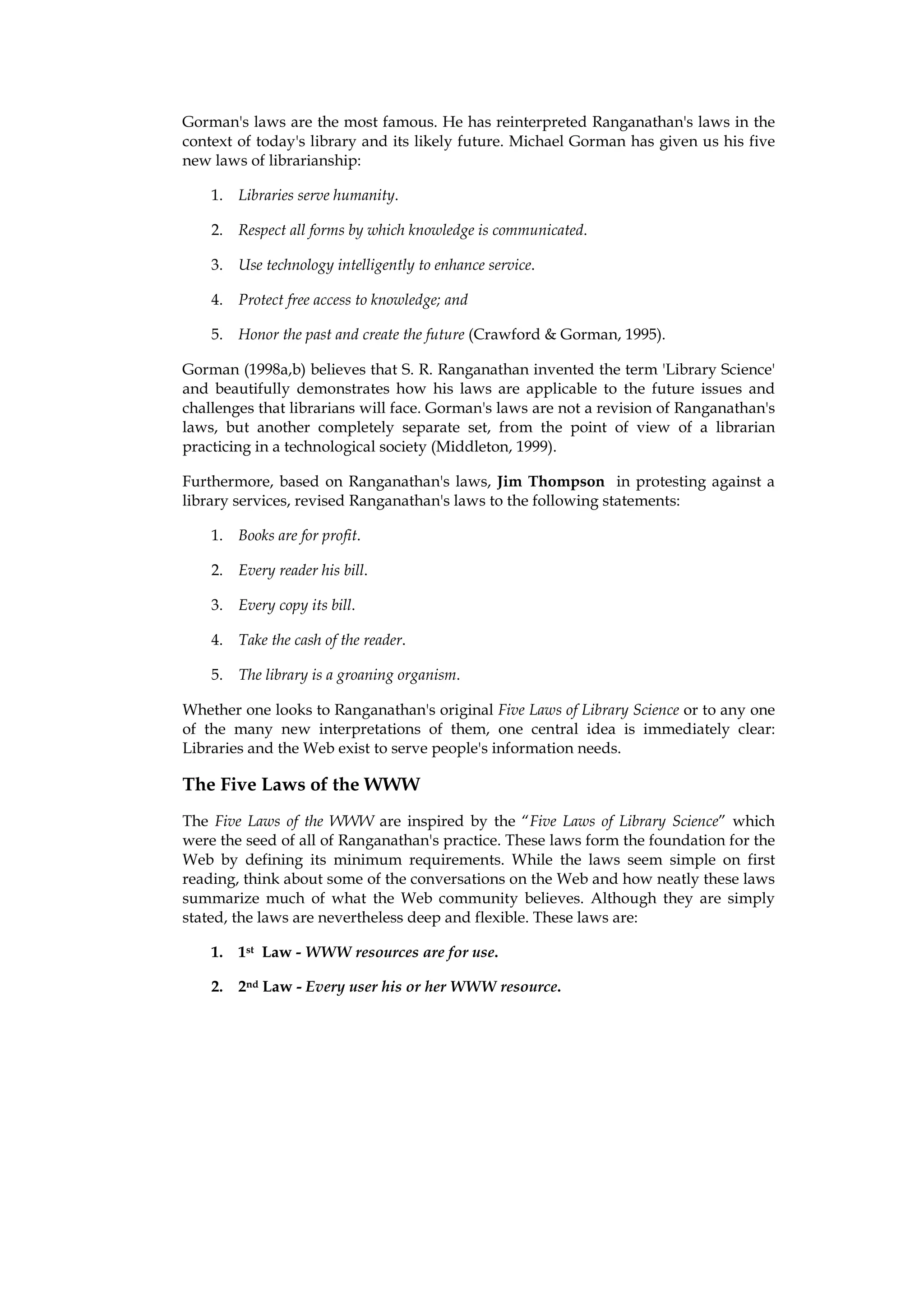 Gorman's laws are the most famous. He has reinterpreted Ranganathan's laws in the
context of today's library and its likely future. Michael Gorman has given us his five
new laws of librarianship:

    1. Libraries serve humanity.

    2. Respect all forms by which knowledge is communicated.

    3. Use technology intelligently to enhance service.

    4. Protect free access to knowledge; and

    5. Honor the past and create the future (Crawford & Gorman, 1995).

Gorman (1998a,b) believes that S. R. Ranganathan invented the term 'Library Science'
and beautifully demonstrates how his laws are applicable to the future issues and
challenges that librarians will face. Gorman's laws are not a revision of Ranganathan's
laws, but another completely separate set, from the point of view of a librarian
practicing in a technological society (Middleton, 1999).

Furthermore, based on Ranganathan's laws, Jim Thompson in protesting against a
library services, revised Ranganathan's laws to the following statements:

    1. Books are for profit.

    2. Every reader his bill.

    3. Every copy its bill.

    4. Take the cash of the reader.

    5. The library is a groaning organism.

Whether one looks to Ranganathan's original Five Laws of Library Science or to any one
of the many new interpretations of them, one central idea is immediately clear:
Libraries and the Web exist to serve people's information needs.

The Five Laws of the WWW
The Five Laws of the WWW are inspired by the “Five Laws of Library Science” which
were the seed of all of Ranganathan's practice. These laws form the foundation for the
Web by defining its minimum requirements. While the laws seem simple on first
reading, think about some of the conversations on the Web and how neatly these laws
summarize much of what the Web community believes. Although they are simply
stated, the laws are nevertheless deep and flexible. These laws are:

    1. 1st Law - WWW resources are for use.

    2. 2nd Law - Every user his or her WWW resource.
 