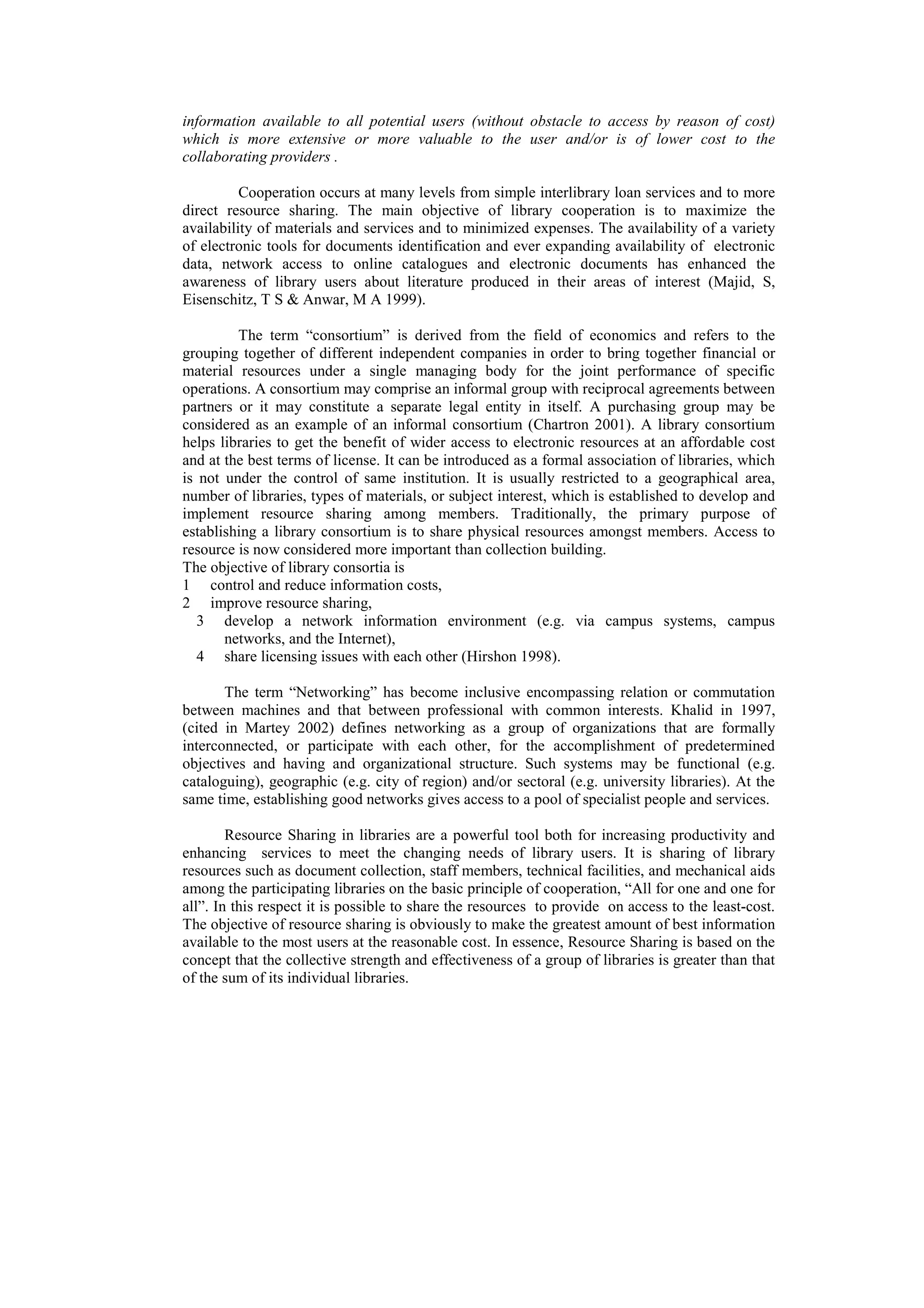 information available to all potential users (without obstacle to access by reason of cost)
which is more extensive or more valuable to the user and/or is of lower cost to the
collaborating providers .

          Cooperation occurs at many levels from simple interlibrary loan services and to more
direct resource sharing. The main objective of library cooperation is to maximize the
availability of materials and services and to minimized expenses. The availability of a variety
of electronic tools for documents identification and ever expanding availability of electronic
data, network access to online catalogues and electronic documents has enhanced the
awareness of library users about literature produced in their areas of interest (Majid, S,
Eisenschitz, T S & Anwar, M A 1999).

         The term “consortium” is derived from the field of economics and refers to the
grouping together of different independent companies in order to bring together financial or
material resources under a single managing body for the joint performance of specific
operations. A consortium may comprise an informal group with reciprocal agreements between
partners or it may constitute a separate legal entity in itself. A purchasing group may be
considered as an example of an informal consortium (Chartron 2001). A library consortium
helps libraries to get the benefit of wider access to electronic resources at an affordable cost
and at the best terms of license. It can be introduced as a formal association of libraries, which
is not under the control of same institution. It is usually restricted to a geographical area,
number of libraries, types of materials, or subject interest, which is established to develop and
implement resource sharing among members. Traditionally, the primary purpose of
establishing a library consortium is to share physical resources amongst members. Access to
resource is now considered more important than collection building.
The objective of library consortia is
1 control and reduce information costs,
2 improve resource sharing,
   3 develop a network information environment (e.g. via campus systems, campus
       networks, and the Internet),
   4 share licensing issues with each other (Hirshon 1998).

       The term “Networking” has become inclusive encompassing relation or commutation
between machines and that between professional with common interests. Khalid in 1997,
(cited in Martey 2002) defines networking as a group of organizations that are formally
interconnected, or participate with each other, for the accomplishment of predetermined
objectives and having and organizational structure. Such systems may be functional (e.g.
cataloguing), geographic (e.g. city of region) and/or sectoral (e.g. university libraries). At the
same time, establishing good networks gives access to a pool of specialist people and services.

        Resource Sharing in libraries are a powerful tool both for increasing productivity and
enhancing services to meet the changing needs of library users. It is sharing of library
resources such as document collection, staff members, technical facilities, and mechanical aids
among the participating libraries on the basic principle of cooperation, “All for one and one for
all”. In this respect it is possible to share the resources to provide on access to the least-cost.
The objective of resource sharing is obviously to make the greatest amount of best information
available to the most users at the reasonable cost. In essence, Resource Sharing is based on the
concept that the collective strength and effectiveness of a group of libraries is greater than that
of the sum of its individual libraries.
 