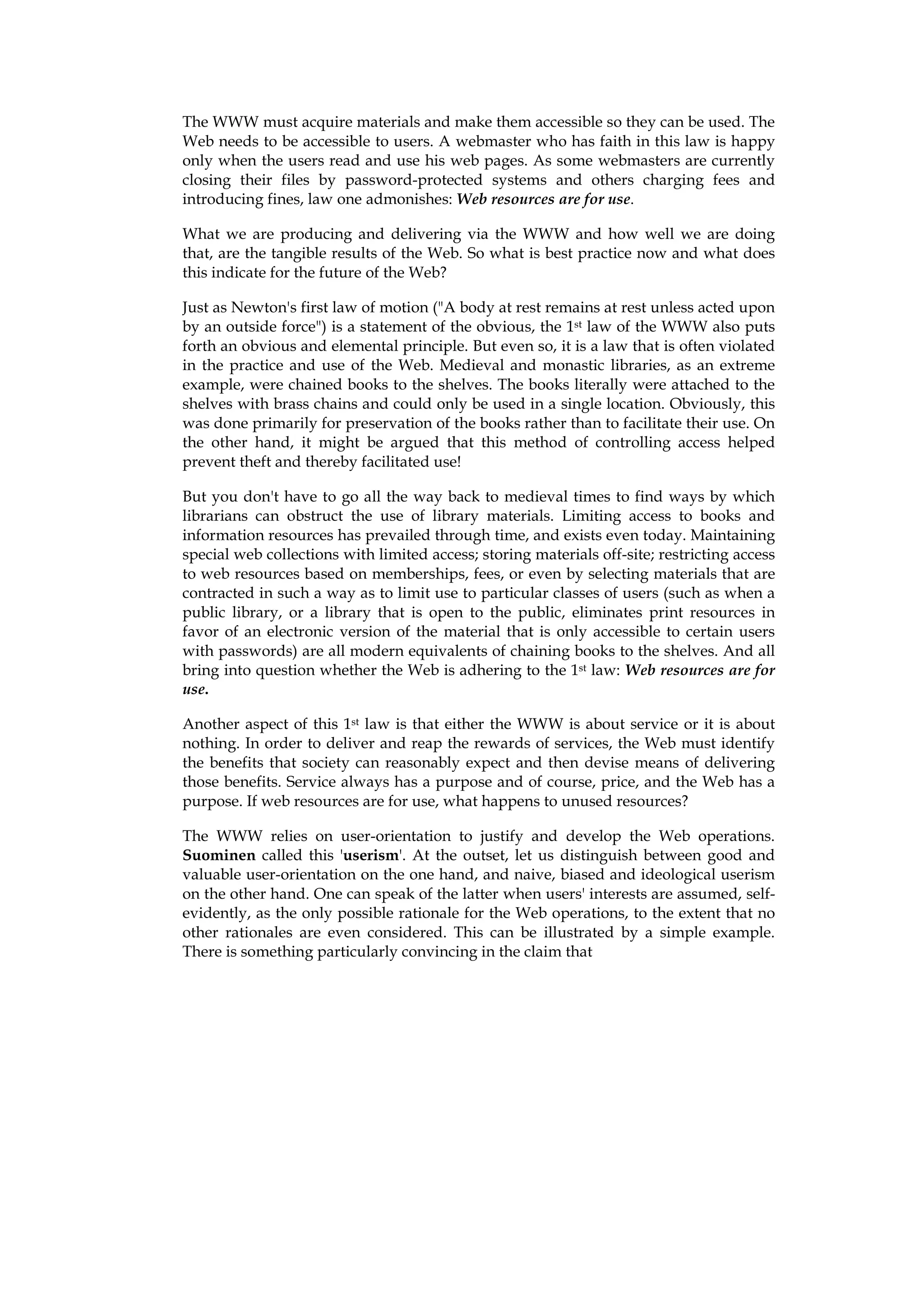 The WWW must acquire materials and make them accessible so they can be used. The
Web needs to be accessible to users. A webmaster who has faith in this law is happy
only when the users read and use his web pages. As some webmasters are currently
closing their files by password-protected systems and others charging fees and
introducing fines, law one admonishes: Web resources are for use.

What we are producing and delivering via the WWW and how well we are doing
that, are the tangible results of the Web. So what is best practice now and what does
this indicate for the future of the Web?

Just as Newton's first law of motion ("A body at rest remains at rest unless acted upon
by an outside force") is a statement of the obvious, the 1st law of the WWW also puts
forth an obvious and elemental principle. But even so, it is a law that is often violated
in the practice and use of the Web. Medieval and monastic libraries, as an extreme
example, were chained books to the shelves. The books literally were attached to the
shelves with brass chains and could only be used in a single location. Obviously, this
was done primarily for preservation of the books rather than to facilitate their use. On
the other hand, it might be argued that this method of controlling access helped
prevent theft and thereby facilitated use!

But you don't have to go all the way back to medieval times to find ways by which
librarians can obstruct the use of library materials. Limiting access to books and
information resources has prevailed through time, and exists even today. Maintaining
special web collections with limited access; storing materials off-site; restricting access
to web resources based on memberships, fees, or even by selecting materials that are
contracted in such a way as to limit use to particular classes of users (such as when a
public library, or a library that is open to the public, eliminates print resources in
favor of an electronic version of the material that is only accessible to certain users
with passwords) are all modern equivalents of chaining books to the shelves. And all
bring into question whether the Web is adhering to the 1st law: Web resources are for
use.

Another aspect of this 1st law is that either the WWW is about service or it is about
nothing. In order to deliver and reap the rewards of services, the Web must identify
the benefits that society can reasonably expect and then devise means of delivering
those benefits. Service always has a purpose and of course, price, and the Web has a
purpose. If web resources are for use, what happens to unused resources?

The WWW relies on user-orientation to justify and develop the Web operations.
Suominen called this 'userism'. At the outset, let us distinguish between good and
valuable user-orientation on the one hand, and naive, biased and ideological userism
on the other hand. One can speak of the latter when users' interests are assumed, self-
evidently, as the only possible rationale for the Web operations, to the extent that no
other rationales are even considered. This can be illustrated by a simple example.
There is something particularly convincing in the claim that
 