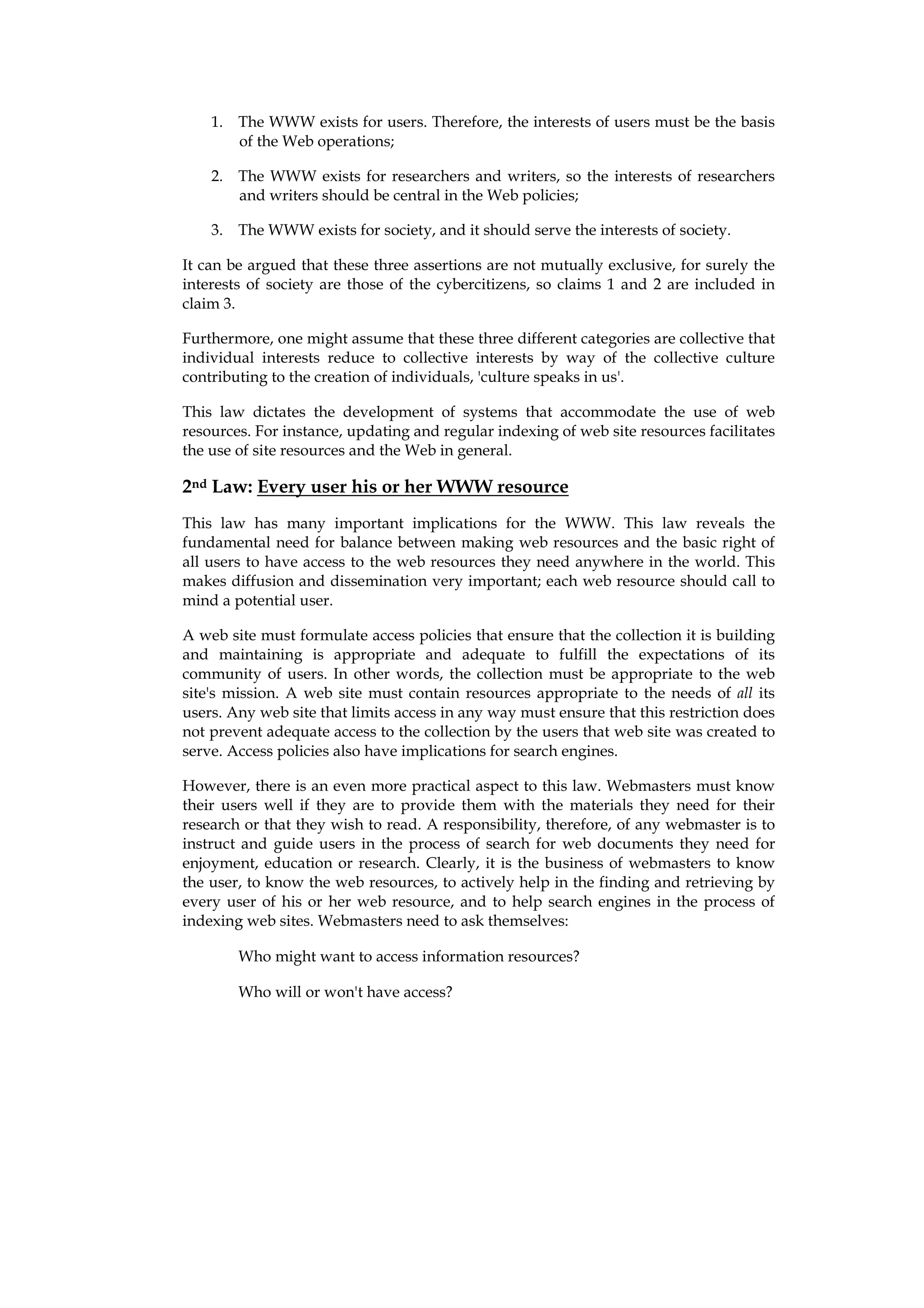 1. The WWW exists for users. Therefore, the interests of users must be the basis
       of the Web operations;

    2. The WWW exists for researchers and writers, so the interests of researchers
       and writers should be central in the Web policies;

    3. The WWW exists for society, and it should serve the interests of society.

It can be argued that these three assertions are not mutually exclusive, for surely the
interests of society are those of the cybercitizens, so claims 1 and 2 are included in
claim 3.

Furthermore, one might assume that these three different categories are collective that
individual interests reduce to collective interests by way of the collective culture
contributing to the creation of individuals, 'culture speaks in us'.

This law dictates the development of systems that accommodate the use of web
resources. For instance, updating and regular indexing of web site resources facilitates
the use of site resources and the Web in general.

2nd Law: Every user his or her WWW resource
This law has many important implications for the WWW. This law reveals the
fundamental need for balance between making web resources and the basic right of
all users to have access to the web resources they need anywhere in the world. This
makes diffusion and dissemination very important; each web resource should call to
mind a potential user.

A web site must formulate access policies that ensure that the collection it is building
and maintaining is appropriate and adequate to fulfill the expectations of its
community of users. In other words, the collection must be appropriate to the web
site's mission. A web site must contain resources appropriate to the needs of all its
users. Any web site that limits access in any way must ensure that this restriction does
not prevent adequate access to the collection by the users that web site was created to
serve. Access policies also have implications for search engines.

However, there is an even more practical aspect to this law. Webmasters must know
their users well if they are to provide them with the materials they need for their
research or that they wish to read. A responsibility, therefore, of any webmaster is to
instruct and guide users in the process of search for web documents they need for
enjoyment, education or research. Clearly, it is the business of webmasters to know
the user, to know the web resources, to actively help in the finding and retrieving by
every user of his or her web resource, and to help search engines in the process of
indexing web sites. Webmasters need to ask themselves:

        Who might want to access information resources?

        Who will or won't have access?
 