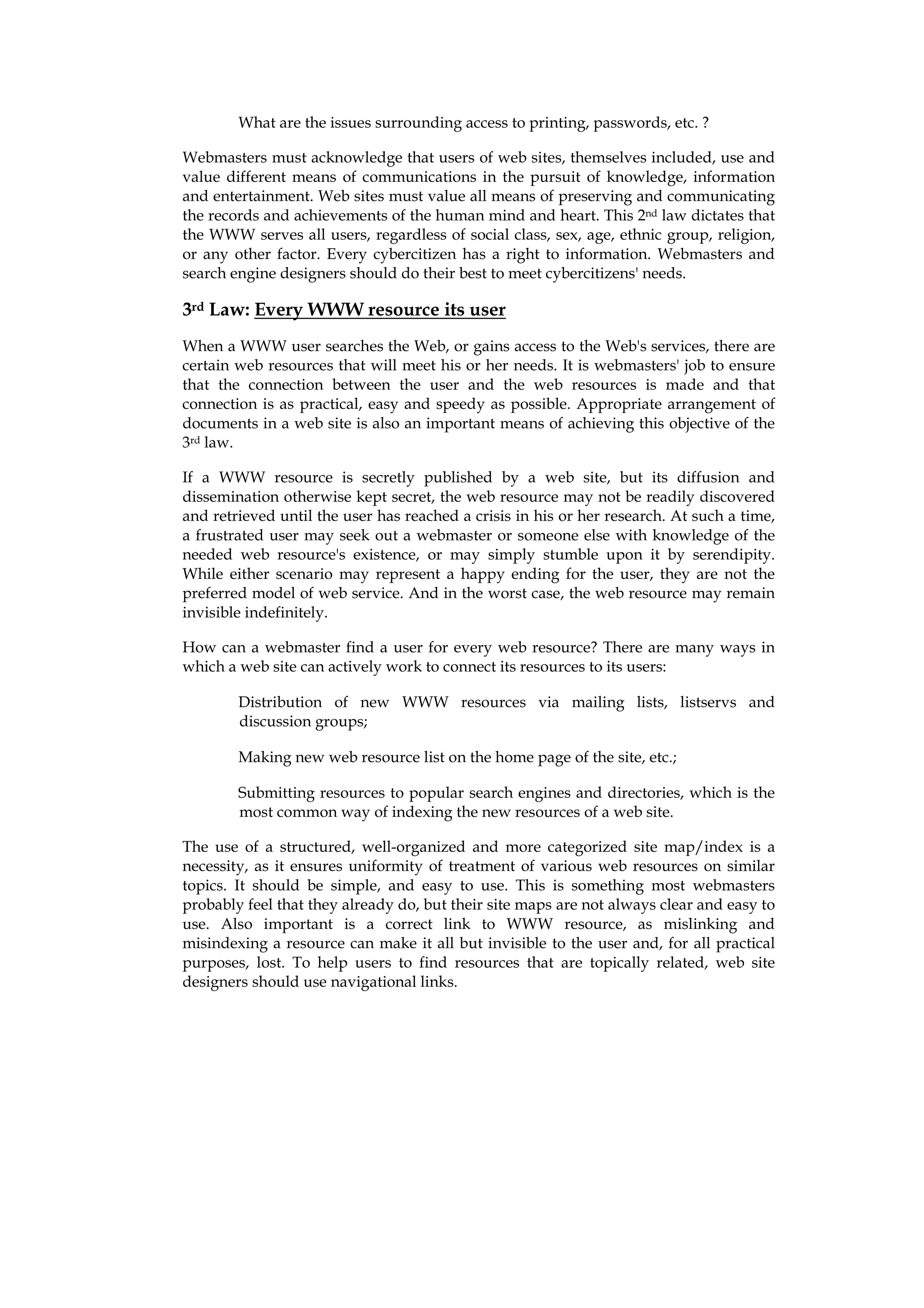 What are the issues surrounding access to printing, passwords, etc. ?

Webmasters must acknowledge that users of web sites, themselves included, use and
value different means of communications in the pursuit of knowledge, information
and entertainment. Web sites must value all means of preserving and communicating
the records and achievements of the human mind and heart. This 2nd law dictates that
the WWW serves all users, regardless of social class, sex, age, ethnic group, religion,
or any other factor. Every cybercitizen has a right to information. Webmasters and
search engine designers should do their best to meet cybercitizens' needs.

3rd Law: Every WWW resource its user
When a WWW user searches the Web, or gains access to the Web's services, there are
certain web resources that will meet his or her needs. It is webmasters' job to ensure
that the connection between the user and the web resources is made and that
connection is as practical, easy and speedy as possible. Appropriate arrangement of
documents in a web site is also an important means of achieving this objective of the
3rd law.

If a WWW resource is secretly published by a web site, but its diffusion and
dissemination otherwise kept secret, the web resource may not be readily discovered
and retrieved until the user has reached a crisis in his or her research. At such a time,
a frustrated user may seek out a webmaster or someone else with knowledge of the
needed web resource's existence, or may simply stumble upon it by serendipity.
While either scenario may represent a happy ending for the user, they are not the
preferred model of web service. And in the worst case, the web resource may remain
invisible indefinitely.

How can a webmaster find a user for every web resource? There are many ways in
which a web site can actively work to connect its resources to its users:

        Distribution of new WWW resources via mailing lists, listservs and
        discussion groups;

        Making new web resource list on the home page of the site, etc.;

        Submitting resources to popular search engines and directories, which is the
        most common way of indexing the new resources of a web site.

The use of a structured, well-organized and more categorized site map/index is a
necessity, as it ensures uniformity of treatment of various web resources on similar
topics. It should be simple, and easy to use. This is something most webmasters
probably feel that they already do, but their site maps are not always clear and easy to
use. Also important is a correct link to WWW resource, as mislinking and
misindexing a resource can make it all but invisible to the user and, for all practical
purposes, lost. To help users to find resources that are topically related, web site
designers should use navigational links.
 