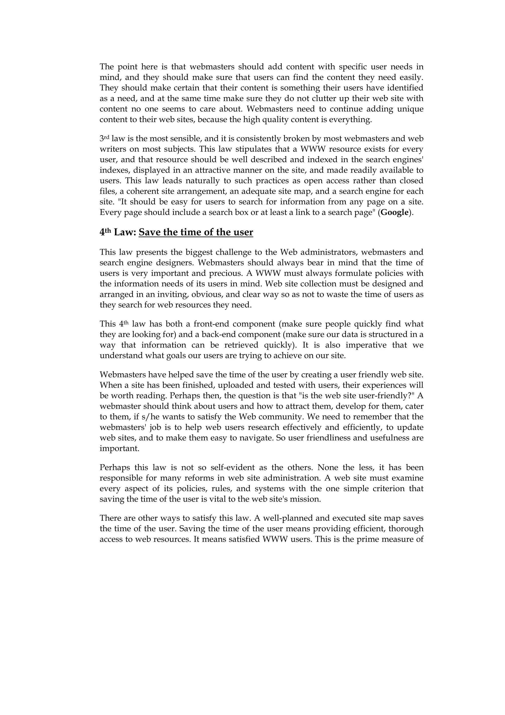 The point here is that webmasters should add content with specific user needs in
mind, and they should make sure that users can find the content they need easily.
They should make certain that their content is something their users have identified
as a need, and at the same time make sure they do not clutter up their web site with
content no one seems to care about. Webmasters need to continue adding unique
content to their web sites, because the high quality content is everything.

3rd law is the most sensible, and it is consistently broken by most webmasters and web
writers on most subjects. This law stipulates that a WWW resource exists for every
user, and that resource should be well described and indexed in the search engines'
indexes, displayed in an attractive manner on the site, and made readily available to
users. This law leads naturally to such practices as open access rather than closed
files, a coherent site arrangement, an adequate site map, and a search engine for each
site. "It should be easy for users to search for information from any page on a site.
Every page should include a search box or at least a link to a search page" (Google).

4th Law: Save the time of the user
This law presents the biggest challenge to the Web administrators, webmasters and
search engine designers. Webmasters should always bear in mind that the time of
users is very important and precious. A WWW must always formulate policies with
the information needs of its users in mind. Web site collection must be designed and
arranged in an inviting, obvious, and clear way so as not to waste the time of users as
they search for web resources they need.

This 4th law has both a front-end component (make sure people quickly find what
they are looking for) and a back-end component (make sure our data is structured in a
way that information can be retrieved quickly). It is also imperative that we
understand what goals our users are trying to achieve on our site.

Webmasters have helped save the time of the user by creating a user friendly web site.
When a site has been finished, uploaded and tested with users, their experiences will
be worth reading. Perhaps then, the question is that "is the web site user-friendly?" A
webmaster should think about users and how to attract them, develop for them, cater
to them, if s/he wants to satisfy the Web community. We need to remember that the
webmasters' job is to help web users research effectively and efficiently, to update
web sites, and to make them easy to navigate. So user friendliness and usefulness are
important.

Perhaps this law is not so self-evident as the others. None the less, it has been
responsible for many reforms in web site administration. A web site must examine
every aspect of its policies, rules, and systems with the one simple criterion that
saving the time of the user is vital to the web site's mission.

There are other ways to satisfy this law. A well-planned and executed site map saves
the time of the user. Saving the time of the user means providing efficient, thorough
access to web resources. It means satisfied WWW users. This is the prime measure of
 