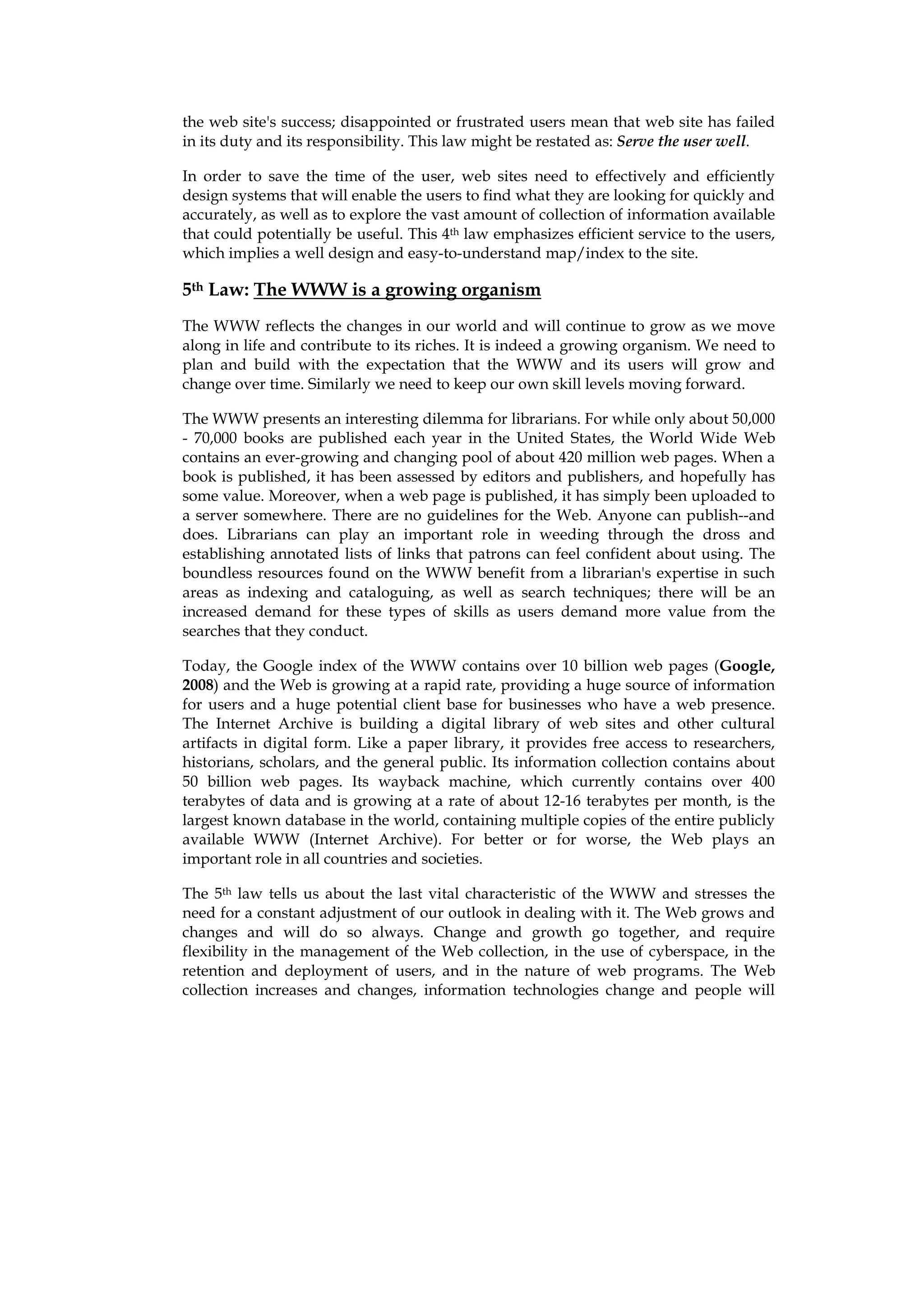 the web site's success; disappointed or frustrated users mean that web site has failed
in its duty and its responsibility. This law might be restated as: Serve the user well.

In order to save the time of the user, web sites need to effectively and efficiently
design systems that will enable the users to find what they are looking for quickly and
accurately, as well as to explore the vast amount of collection of information available
that could potentially be useful. This 4th law emphasizes efficient service to the users,
which implies a well design and easy-to-understand map/index to the site.

5th Law: The WWW is a growing organism
The WWW reflects the changes in our world and will continue to grow as we move
along in life and contribute to its riches. It is indeed a growing organism. We need to
plan and build with the expectation that the WWW and its users will grow and
change over time. Similarly we need to keep our own skill levels moving forward.

The WWW presents an interesting dilemma for librarians. For while only about 50,000
- 70,000 books are published each year in the United States, the World Wide Web
contains an ever-growing and changing pool of about 420 million web pages. When a
book is published, it has been assessed by editors and publishers, and hopefully has
some value. Moreover, when a web page is published, it has simply been uploaded to
a server somewhere. There are no guidelines for the Web. Anyone can publish--and
does. Librarians can play an important role in weeding through the dross and
establishing annotated lists of links that patrons can feel confident about using. The
boundless resources found on the WWW benefit from a librarian's expertise in such
areas as indexing and cataloguing, as well as search techniques; there will be an
increased demand for these types of skills as users demand more value from the
searches that they conduct.

Today, the Google index of the WWW contains over 10 billion web pages (Google,
2008) and the Web is growing at a rapid rate, providing a huge source of information
for users and a huge potential client base for businesses who have a web presence.
The Internet Archive is building a digital library of web sites and other cultural
artifacts in digital form. Like a paper library, it provides free access to researchers,
historians, scholars, and the general public. Its information collection contains about
50 billion web pages. Its wayback machine, which currently contains over 400
terabytes of data and is growing at a rate of about 12-16 terabytes per month, is the
largest known database in the world, containing multiple copies of the entire publicly
available WWW (Internet Archive). For better or for worse, the Web plays an
important role in all countries and societies.

The 5th law tells us about the last vital characteristic of the WWW and stresses the
need for a constant adjustment of our outlook in dealing with it. The Web grows and
changes and will do so always. Change and growth go together, and require
flexibility in the management of the Web collection, in the use of cyberspace, in the
retention and deployment of users, and in the nature of web programs. The Web
collection increases and changes, information technologies change and people will
 