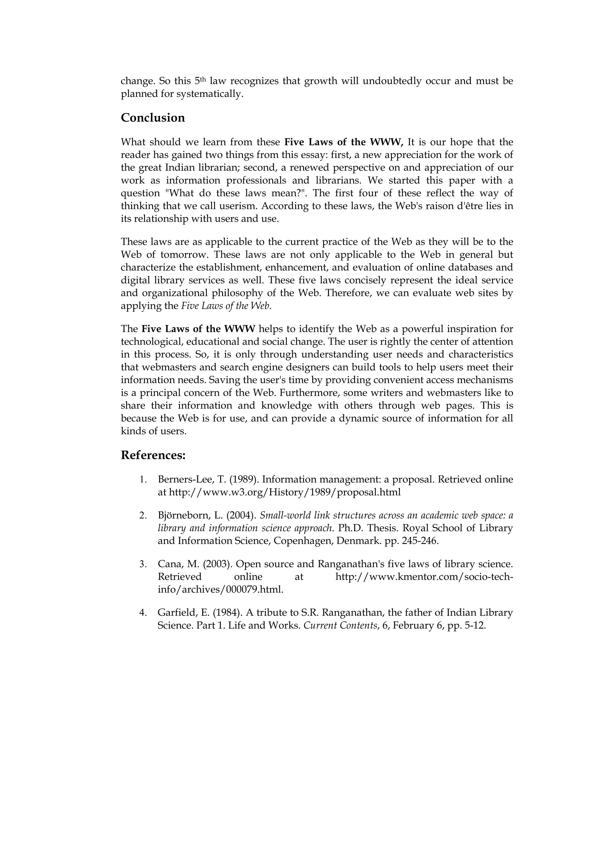 change. So this 5th law recognizes that growth will undoubtedly occur and must be
planned for systematically.

Conclusion
What should we learn from these Five Laws of the WWW, It is our hope that the
reader has gained two things from this essay: first, a new appreciation for the work of
the great Indian librarian; second, a renewed perspective on and appreciation of our
work as information professionals and librarians. We started this paper with a
question "What do these laws mean?". The first four of these reflect the way of
thinking that we call userism. According to these laws, the Web's raison d'être lies in
its relationship with users and use.

These laws are as applicable to the current practice of the Web as they will be to the
Web of tomorrow. These laws are not only applicable to the Web in general but
characterize the establishment, enhancement, and evaluation of online databases and
digital library services as well. These five laws concisely represent the ideal service
and organizational philosophy of the Web. Therefore, we can evaluate web sites by
applying the Five Laws of the Web.

The Five Laws of the WWW helps to identify the Web as a powerful inspiration for
technological, educational and social change. The user is rightly the center of attention
in this process. So, it is only through understanding user needs and characteristics
that webmasters and search engine designers can build tools to help users meet their
information needs. Saving the user's time by providing convenient access mechanisms
is a principal concern of the Web. Furthermore, some writers and webmasters like to
share their information and knowledge with others through web pages. This is
because the Web is for use, and can provide a dynamic source of information for all
kinds of users.

References:
    1.   Berners-Lee, T. (1989). Information management: a proposal. Retrieved online
         at http://www.w3.org/History/1989/proposal.html

    2.   Björneborn, L. (2004). Small-world link structures across an academic web space: a
         library and information science approach. Ph.D. Thesis. Royal School of Library
         and Information Science, Copenhagen, Denmark. pp. 245-246.

    3.   Cana, M. (2003). Open source and Ranganathan's five laws of library science.
         Retrieved       online      at      http://www.kmentor.com/socio-tech-
         info/archives/000079.html.

    4.   Garfield, E. (1984). A tribute to S.R. Ranganathan, the father of Indian Library
         Science. Part 1. Life and Works. Current Contents, 6, February 6, pp. 5-12.
 