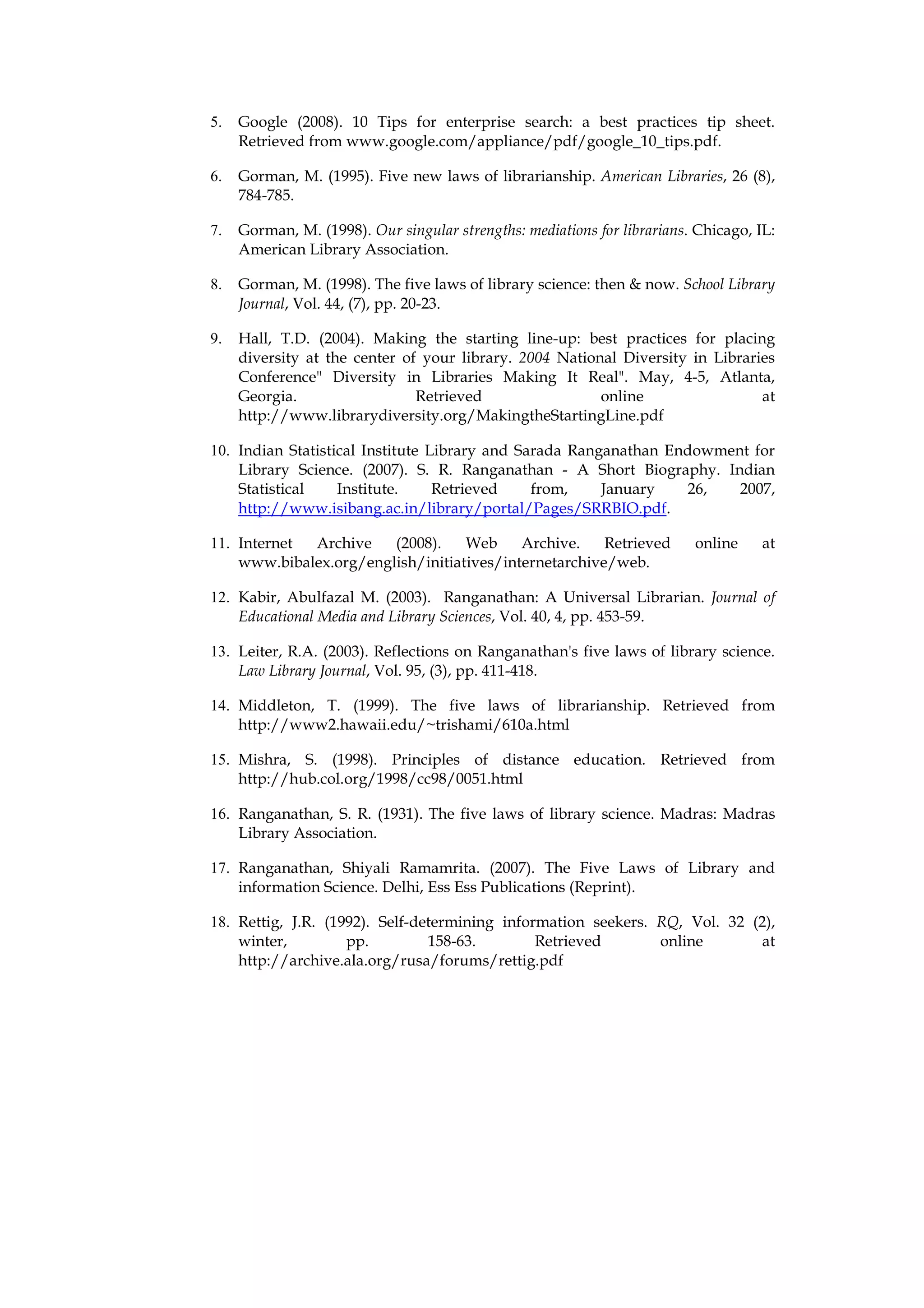 5.   Google (2008). 10 Tips for enterprise search: a best practices tip sheet.
     Retrieved from www.google.com/appliance/pdf/google_10_tips.pdf.

6.   Gorman, M. (1995). Five new laws of librarianship. American Libraries, 26 (8),
     784-785.

7.   Gorman, M. (1998). Our singular strengths: mediations for librarians. Chicago, IL:
     American Library Association.

8.   Gorman, M. (1998). The five laws of library science: then & now. School Library
     Journal, Vol. 44, (7), pp. 20-23.

9.   Hall, T.D. (2004). Making the starting line-up: best practices for placing
     diversity at the center of your library. 2004 National Diversity in Libraries
     Conference" Diversity in Libraries Making It Real". May, 4-5, Atlanta,
     Georgia.                  Retrieved                 online                 at
     http://www.librarydiversity.org/MakingtheStartingLine.pdf

10. Indian Statistical Institute Library and Sarada Ranganathan Endowment for
    Library Science. (2007). S. R. Ranganathan - A Short Biography. Indian
    Statistical    Institute.     Retrieved    from,    January   26,   2007,
    http://www.isibang.ac.in/library/portal/Pages/SRRBIO.pdf.

11. Internet Archive    (2008).    Web     Archive.    Retrieved          online     at
    www.bibalex.org/english/initiatives/internetarchive/web.

12. Kabir, Abulfazal M. (2003). Ranganathan: A Universal Librarian. Journal of
    Educational Media and Library Sciences, Vol. 40, 4, pp. 453-59.

13. Leiter, R.A. (2003). Reflections on Ranganathan's five laws of library science.
    Law Library Journal, Vol. 95, (3), pp. 411-418.

14. Middleton, T. (1999). The five laws of librarianship. Retrieved from
    http://www2.hawaii.edu/~trishami/610a.html

15. Mishra, S. (1998). Principles of distance education. Retrieved from
    http://hub.col.org/1998/cc98/0051.html

16. Ranganathan, S. R. (1931). The five laws of library science. Madras: Madras
    Library Association.

17. Ranganathan, Shiyali Ramamrita. (2007). The Five Laws of Library and
    information Science. Delhi, Ess Ess Publications (Reprint).

18. Rettig, J.R. (1992). Self-determining information seekers. RQ, Vol. 32 (2),
    winter,         pp.         158-63.        Retrieved       online       at
    http://archive.ala.org/rusa/forums/rettig.pdf
 