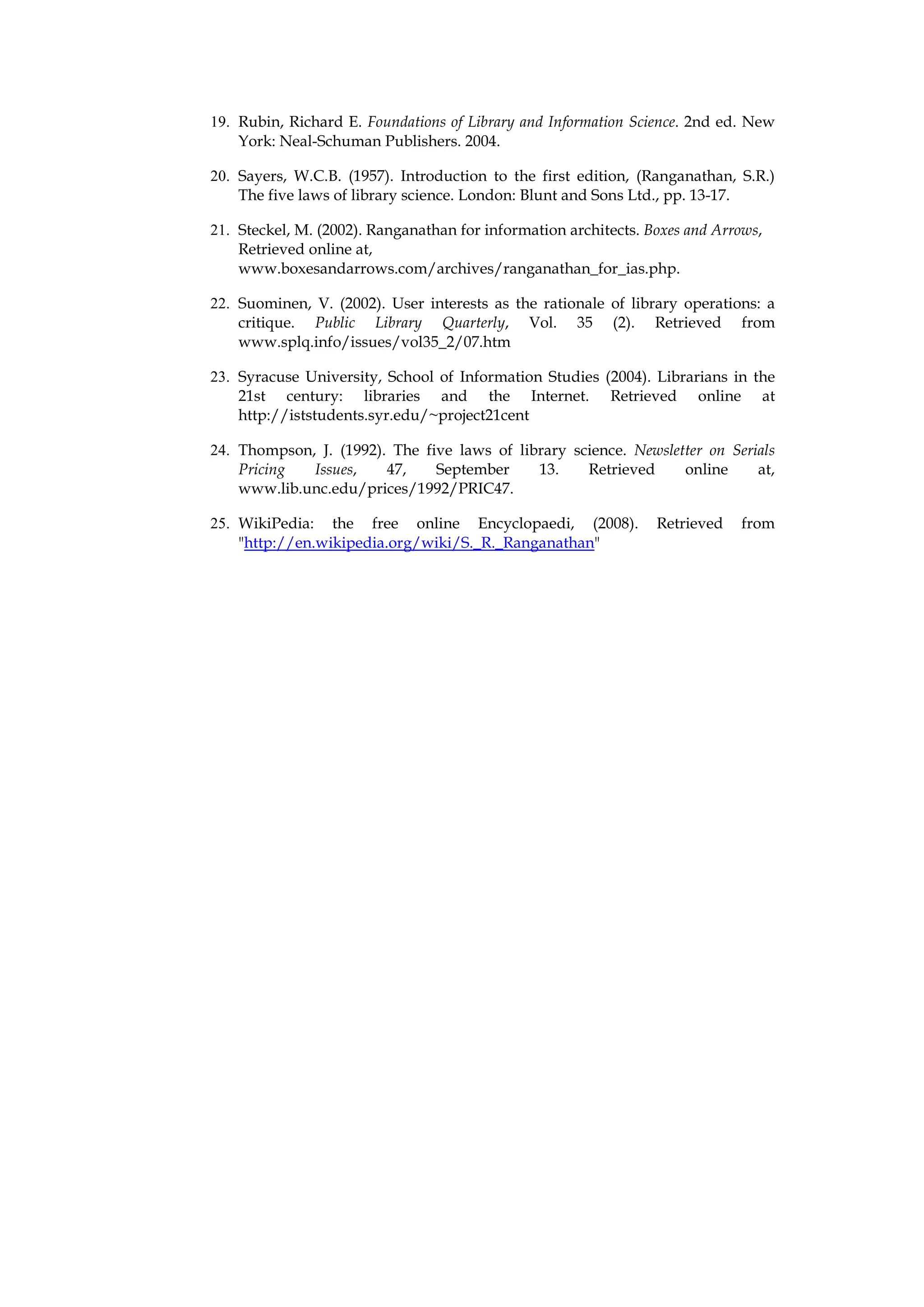 19. Rubin, Richard E. Foundations of Library and Information Science. 2nd ed. New
    York: Neal-Schuman Publishers. 2004.

20. Sayers, W.C.B. (1957). Introduction to the first edition, (Ranganathan, S.R.)
    The five laws of library science. London: Blunt and Sons Ltd., pp. 13-17.

21. Steckel, M. (2002). Ranganathan for information architects. Boxes and Arrows,
    Retrieved online at,
    www.boxesandarrows.com/archives/ranganathan_for_ias.php.

22. Suominen, V. (2002). User interests as the rationale of library operations: a
    critique. Public Library Quarterly, Vol. 35 (2). Retrieved from
    www.splq.info/issues/vol35_2/07.htm

23. Syracuse University, School of Information Studies (2004). Librarians in the
    21st century: libraries and the Internet. Retrieved online at
    http://iststudents.syr.edu/~project21cent

24. Thompson, J. (1992). The five laws of library science. Newsletter on Serials
    Pricing  Issues,    47,    September     13.    Retrieved     online     at,
    www.lib.unc.edu/prices/1992/PRIC47.

25. WikiPedia: the free online Encyclopaedi, (2008).             Retrieved   from
    "http://en.wikipedia.org/wiki/S._R._Ranganathan"
 