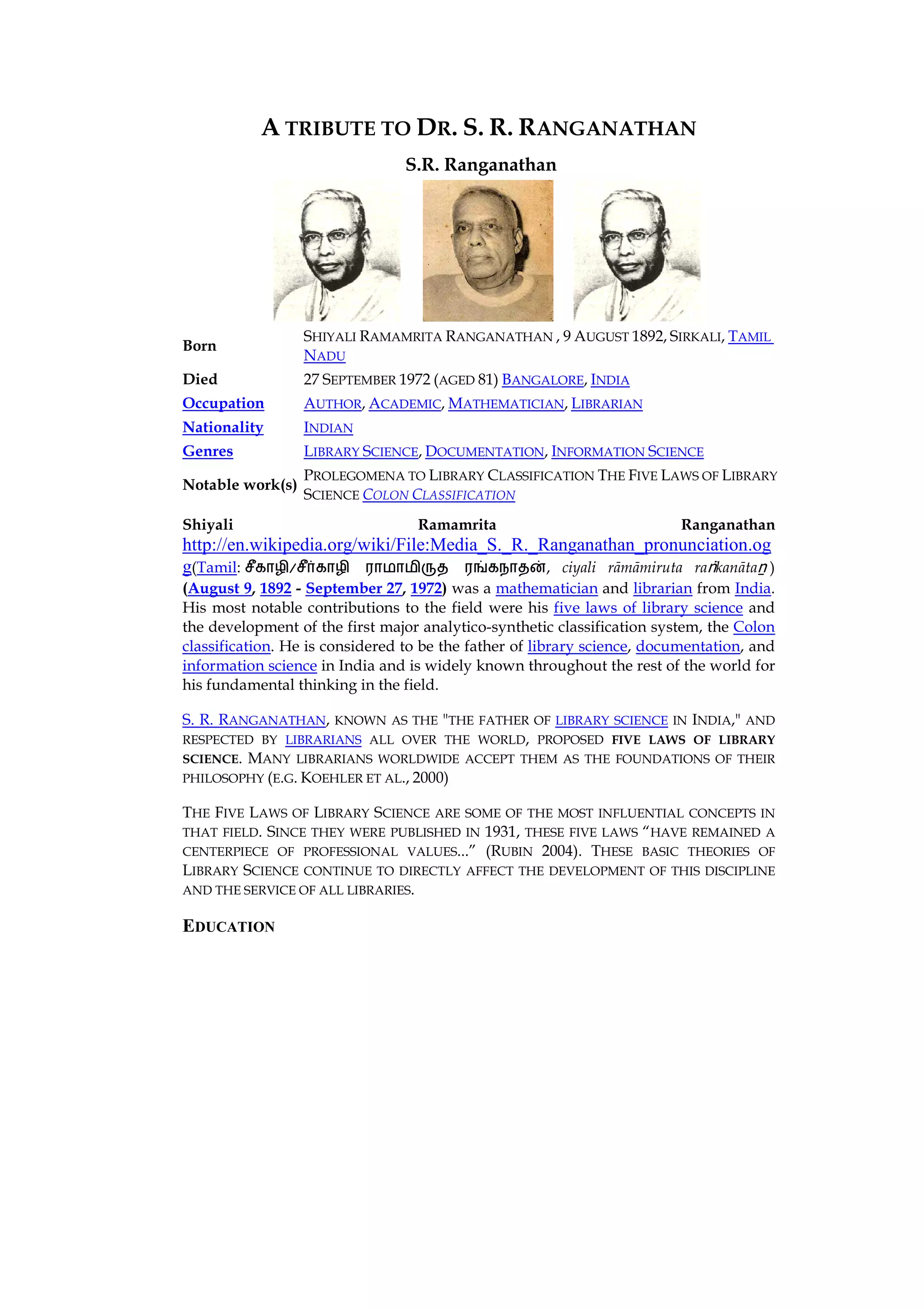 A TRIBUTE TO DR. S. R. RANGANATHAN
                                 S.R. Ranganathan




                  SHIYALI RAMAMRITA RANGANATHAN , 9 AUGUST 1892, SIRKALI, TAMIL
Born
                  NADU
Died              27 SEPTEMBER 1972 (AGED 81) BANGALORE, INDIA
Occupation        AUTHOR, ACADEMIC, MATHEMATICIAN, LIBRARIAN
Nationality       INDIAN
Genres            LIBRARY SCIENCE, DOCUMENTATION, INFORMATION SCIENCE
                  PROLEGOMENA TO LIBRARY CLASSIFICATION THE FIVE LAWS OF LIBRARY
Notable work(s)
                  SCIENCE COLON CLASSIFICATION
Shiyali                           Ramamrita                               Ranganathan
http://en.wikipedia.org/wiki/File:Media_S._R._Ranganathan_pronunciation.og
g(Tamil:       /                ¯    u      }, ciyali rāmāmiruta raṅkanātaṉ )
(August 9, 1892 - September 27, 1972) was a mathematician and librarian from India.
His most notable contributions to the field were his five laws of library science and
the development of the first major analytico-synthetic classification system, the Colon
classification. He is considered to be the father of library science, documentation, and
information science in India and is widely known throughout the rest of the world for
his fundamental thinking in the field.

S. R. RANGANATHAN, KNOWN AS THE "THE FATHER OF LIBRARY SCIENCE IN INDIA," AND
RESPECTED BY LIBRARIANS ALL OVER THE WORLD, PROPOSED FIVE LAWS OF LIBRARY
SCIENCE. MANY LIBRARIANS WORLDWIDE ACCEPT THEM AS THE FOUNDATIONS OF THEIR
PHILOSOPHY (E.G. KOEHLER ET AL., 2000)

THE FIVE LAWS OF LIBRARY SCIENCE ARE SOME OF THE MOST INFLUENTIAL CONCEPTS IN
THAT FIELD.SINCE THEY WERE PUBLISHED IN 1931, THESE FIVE LAWS “HAVE REMAINED A
CENTERPIECE OF PROFESSIONAL VALUES...” (RUBIN 2004). THESE BASIC THEORIES OF
LIBRARY SCIENCE CONTINUE TO DIRECTLY AFFECT THE DEVELOPMENT OF THIS DISCIPLINE
AND THE SERVICE OF ALL LIBRARIES.

EDUCATION
 
