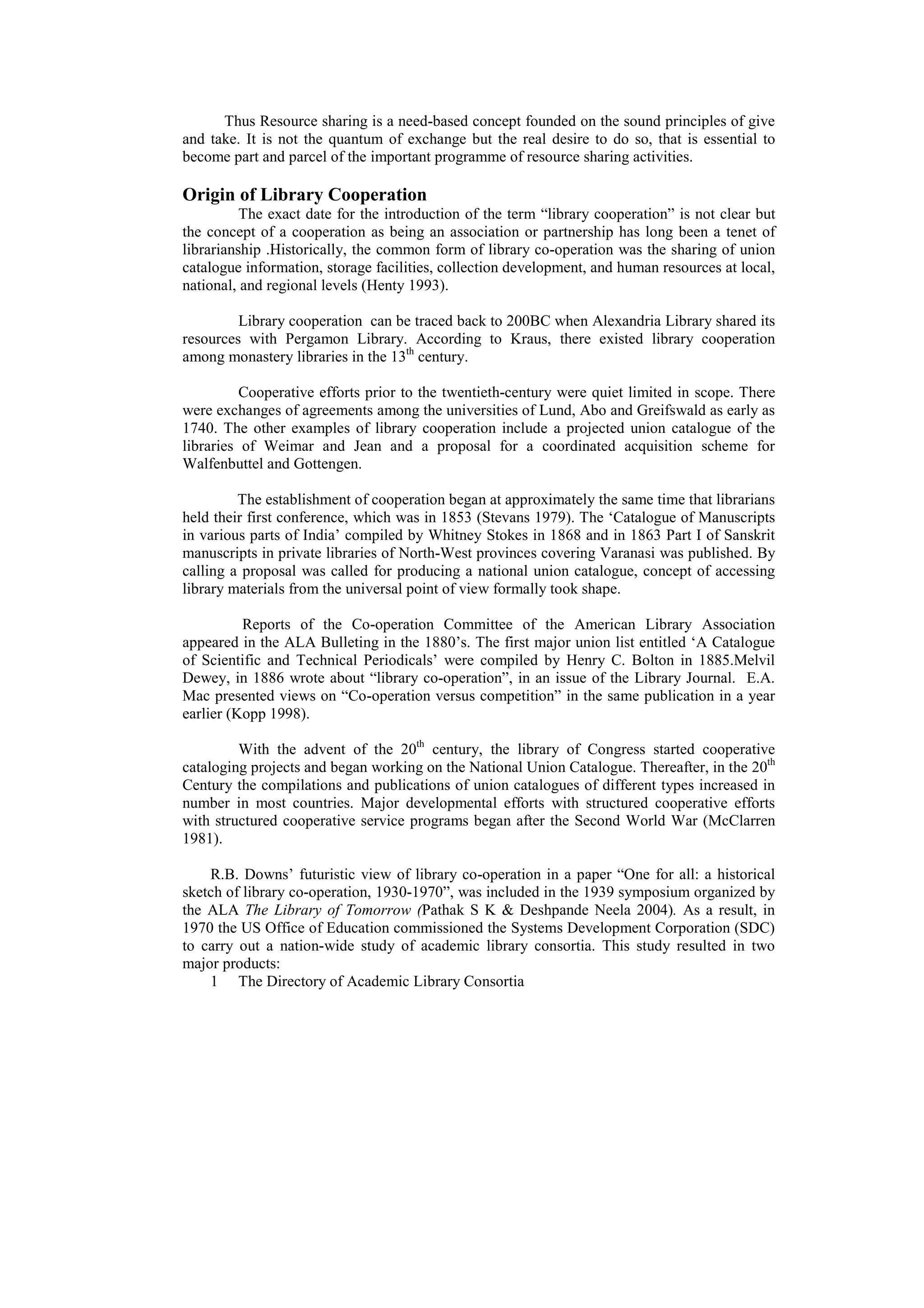 Thus Resource sharing is a need-based concept founded on the sound principles of give
and take. It is not the quantum of exchange but the real desire to do so, that is essential to
become part and parcel of the important programme of resource sharing activities.

Origin of Library Cooperation
          The exact date for the introduction of the term “library cooperation” is not clear but
the concept of a cooperation as being an association or partnership has long been a tenet of
librarianship .Historically, the common form of library co-operation was the sharing of union
catalogue information, storage facilities, collection development, and human resources at local,
national, and regional levels (Henty 1993).

         Library cooperation can be traced back to 200BC when Alexandria Library shared its
resources with Pergamon Library. According to Kraus, there existed library cooperation
among monastery libraries in the 13th century.

          Cooperative efforts prior to the twentieth-century were quiet limited in scope. There
were exchanges of agreements among the universities of Lund, Abo and Greifswald as early as
1740. The other examples of library cooperation include a projected union catalogue of the
libraries of Weimar and Jean and a proposal for a coordinated acquisition scheme for
Walfenbuttel and Gottengen.

         The establishment of cooperation began at approximately the same time that librarians
held their first conference, which was in 1853 (Stevans 1979). The ‘Catalogue of Manuscripts
in various parts of India’ compiled by Whitney Stokes in 1868 and in 1863 Part I of Sanskrit
manuscripts in private libraries of North-West provinces covering Varanasi was published. By
calling a proposal was called for producing a national union catalogue, concept of accessing
library materials from the universal point of view formally took shape.

          Reports of the Co-operation Committee of the American Library Association
appeared in the ALA Bulleting in the 1880’s. The first major union list entitled ‘A Catalogue
of Scientific and Technical Periodicals’ were compiled by Henry C. Bolton in 1885.Melvil
Dewey, in 1886 wrote about “library co-operation”, in an issue of the Library Journal. E.A.
Mac presented views on “Co-operation versus competition” in the same publication in a year
earlier (Kopp 1998).

         With the advent of the 20th century, the library of Congress started cooperative
cataloging projects and began working on the National Union Catalogue. Thereafter, in the 20th
Century the compilations and publications of union catalogues of different types increased in
number in most countries. Major developmental efforts with structured cooperative efforts
with structured cooperative service programs began after the Second World War (McClarren
1981).

    R.B. Downs’ futuristic view of library co-operation in a paper “One for all: a historical
sketch of library co-operation, 1930-1970”, was included in the 1939 symposium organized by
the ALA The Library of Tomorrow (Pathak S K & Deshpande Neela 2004). As a result, in
1970 the US Office of Education commissioned the Systems Development Corporation (SDC)
to carry out a nation-wide study of academic library consortia. This study resulted in two
major products:
    1 The Directory of Academic Library Consortia
 
