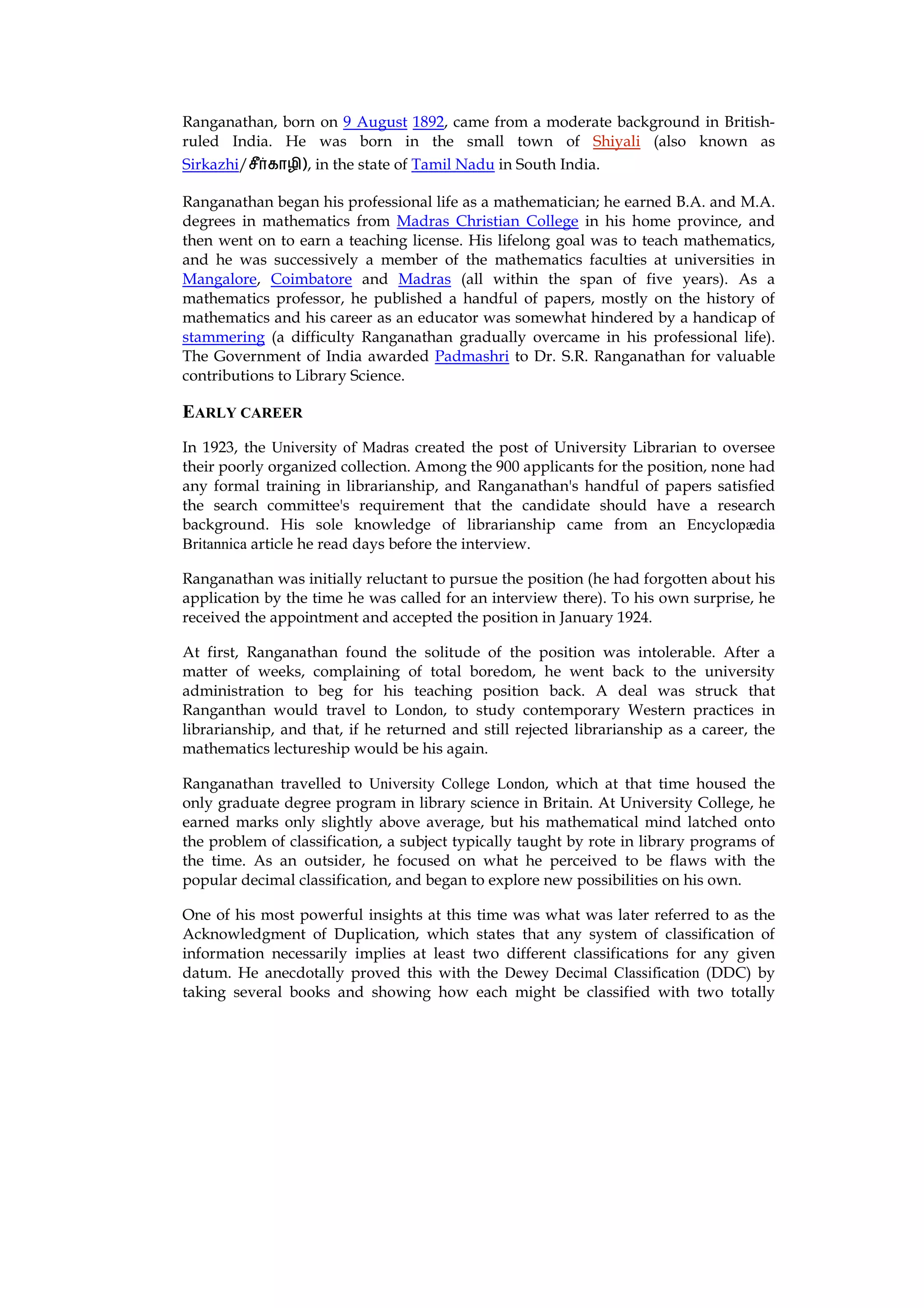 Ranganathan, born on 9 August 1892, came from a moderate background in British-
ruled India. He was born in the small town of Shiyali (also known as
Sirkazhi/     ), in the state of Tamil Nadu in South India.

Ranganathan began his professional life as a mathematician; he earned B.A. and M.A.
degrees in mathematics from Madras Christian College in his home province, and
then went on to earn a teaching license. His lifelong goal was to teach mathematics,
and he was successively a member of the mathematics faculties at universities in
Mangalore, Coimbatore and Madras (all within the span of five years). As a
mathematics professor, he published a handful of papers, mostly on the history of
mathematics and his career as an educator was somewhat hindered by a handicap of
stammering (a difficulty Ranganathan gradually overcame in his professional life).
The Government of India awarded Padmashri to Dr. S.R. Ranganathan for valuable
contributions to Library Science.

EARLY CAREER
In 1923, the University of Madras created the post of University Librarian to oversee
their poorly organized collection. Among the 900 applicants for the position, none had
any formal training in librarianship, and Ranganathan's handful of papers satisfied
the search committee's requirement that the candidate should have a research
background. His sole knowledge of librarianship came from an Encyclopædia
Britannica article he read days before the interview.

Ranganathan was initially reluctant to pursue the position (he had forgotten about his
application by the time he was called for an interview there). To his own surprise, he
received the appointment and accepted the position in January 1924.

At first, Ranganathan found the solitude of the position was intolerable. After a
matter of weeks, complaining of total boredom, he went back to the university
administration to beg for his teaching position back. A deal was struck that
Ranganthan would travel to London, to study contemporary Western practices in
librarianship, and that, if he returned and still rejected librarianship as a career, the
mathematics lectureship would be his again.

Ranganathan travelled to University College London, which at that time housed the
only graduate degree program in library science in Britain. At University College, he
earned marks only slightly above average, but his mathematical mind latched onto
the problem of classification, a subject typically taught by rote in library programs of
the time. As an outsider, he focused on what he perceived to be flaws with the
popular decimal classification, and began to explore new possibilities on his own.

One of his most powerful insights at this time was what was later referred to as the
Acknowledgment of Duplication, which states that any system of classification of
information necessarily implies at least two different classifications for any given
datum. He anecdotally proved this with the Dewey Decimal Classification (DDC) by
taking several books and showing how each might be classified with two totally
 