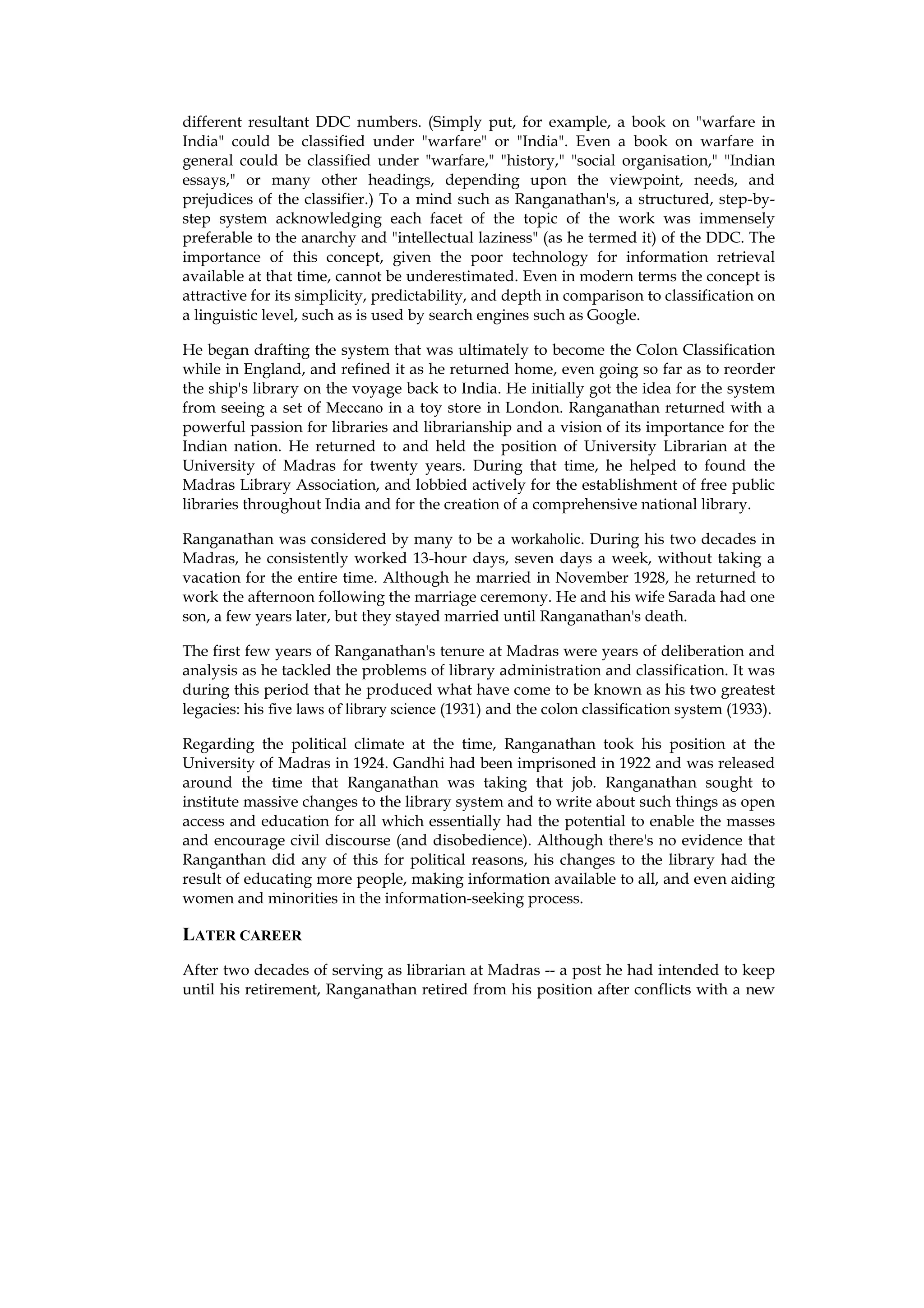 different resultant DDC numbers. (Simply put, for example, a book on "warfare in
India" could be classified under "warfare" or "India". Even a book on warfare in
general could be classified under "warfare," "history," "social organisation," "Indian
essays," or many other headings, depending upon the viewpoint, needs, and
prejudices of the classifier.) To a mind such as Ranganathan's, a structured, step-by-
step system acknowledging each facet of the topic of the work was immensely
preferable to the anarchy and "intellectual laziness" (as he termed it) of the DDC. The
importance of this concept, given the poor technology for information retrieval
available at that time, cannot be underestimated. Even in modern terms the concept is
attractive for its simplicity, predictability, and depth in comparison to classification on
a linguistic level, such as is used by search engines such as Google.

He began drafting the system that was ultimately to become the Colon Classification
while in England, and refined it as he returned home, even going so far as to reorder
the ship's library on the voyage back to India. He initially got the idea for the system
from seeing a set of Meccano in a toy store in London. Ranganathan returned with a
powerful passion for libraries and librarianship and a vision of its importance for the
Indian nation. He returned to and held the position of University Librarian at the
University of Madras for twenty years. During that time, he helped to found the
Madras Library Association, and lobbied actively for the establishment of free public
libraries throughout India and for the creation of a comprehensive national library.

Ranganathan was considered by many to be a workaholic. During his two decades in
Madras, he consistently worked 13-hour days, seven days a week, without taking a
vacation for the entire time. Although he married in November 1928, he returned to
work the afternoon following the marriage ceremony. He and his wife Sarada had one
son, a few years later, but they stayed married until Ranganathan's death.

The first few years of Ranganathan's tenure at Madras were years of deliberation and
analysis as he tackled the problems of library administration and classification. It was
during this period that he produced what have come to be known as his two greatest
legacies: his five laws of library science (1931) and the colon classification system (1933).

Regarding the political climate at the time, Ranganathan took his position at the
University of Madras in 1924. Gandhi had been imprisoned in 1922 and was released
around the time that Ranganathan was taking that job. Ranganathan sought to
institute massive changes to the library system and to write about such things as open
access and education for all which essentially had the potential to enable the masses
and encourage civil discourse (and disobedience). Although there's no evidence that
Ranganthan did any of this for political reasons, his changes to the library had the
result of educating more people, making information available to all, and even aiding
women and minorities in the information-seeking process.

LATER CAREER
After two decades of serving as librarian at Madras -- a post he had intended to keep
until his retirement, Ranganathan retired from his position after conflicts with a new
 