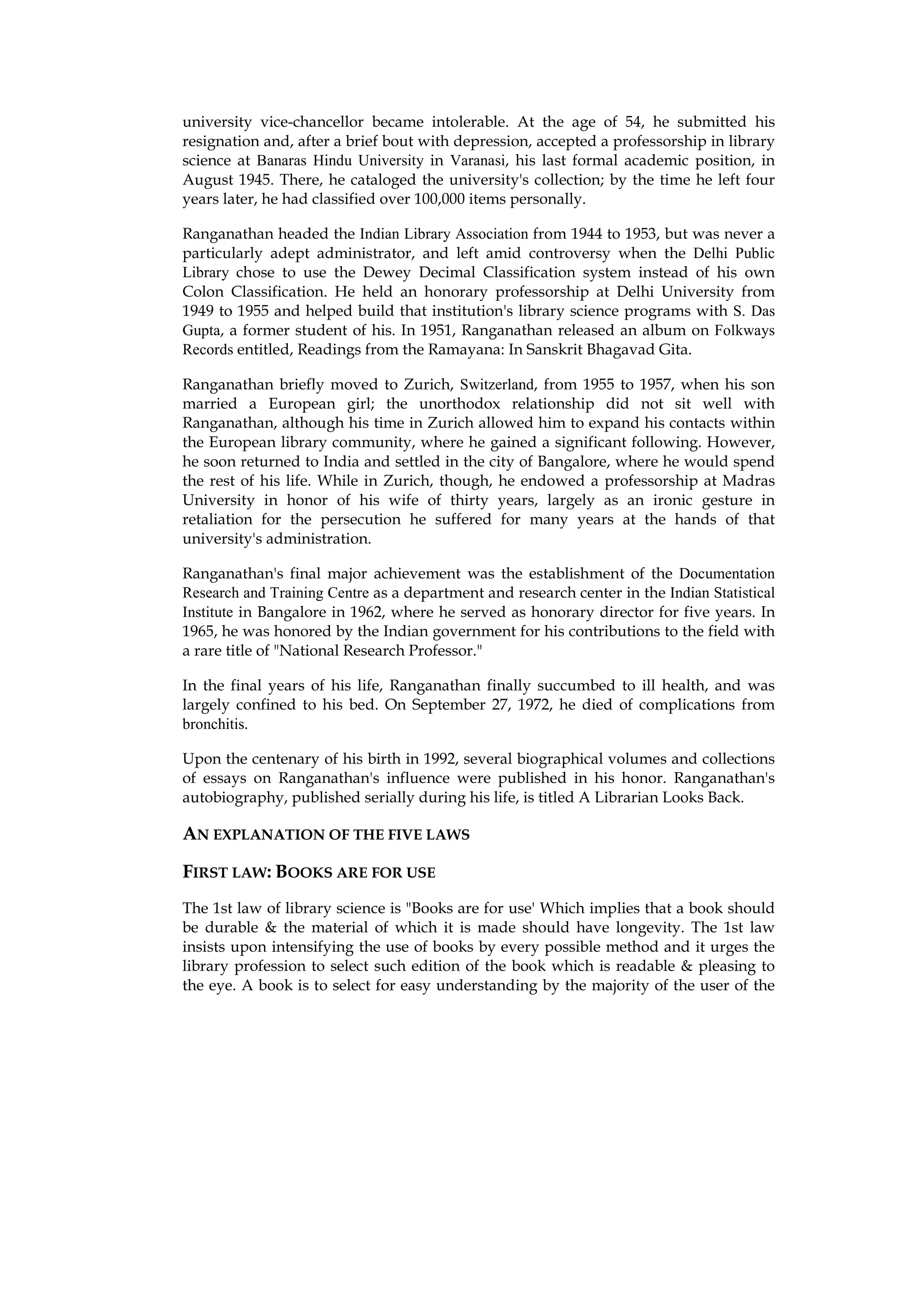 university vice-chancellor became intolerable. At the age of 54, he submitted his
resignation and, after a brief bout with depression, accepted a professorship in library
science at Banaras Hindu University in Varanasi, his last formal academic position, in
August 1945. There, he cataloged the university's collection; by the time he left four
years later, he had classified over 100,000 items personally.

Ranganathan headed the Indian Library Association from 1944 to 1953, but was never a
particularly adept administrator, and left amid controversy when the Delhi Public
Library chose to use the Dewey Decimal Classification system instead of his own
Colon Classification. He held an honorary professorship at Delhi University from
1949 to 1955 and helped build that institution's library science programs with S. Das
Gupta, a former student of his. In 1951, Ranganathan released an album on Folkways
Records entitled, Readings from the Ramayana: In Sanskrit Bhagavad Gita.

Ranganathan briefly moved to Zurich, Switzerland, from 1955 to 1957, when his son
married a European girl; the unorthodox relationship did not sit well with
Ranganathan, although his time in Zurich allowed him to expand his contacts within
the European library community, where he gained a significant following. However,
he soon returned to India and settled in the city of Bangalore, where he would spend
the rest of his life. While in Zurich, though, he endowed a professorship at Madras
University in honor of his wife of thirty years, largely as an ironic gesture in
retaliation for the persecution he suffered for many years at the hands of that
university's administration.

Ranganathan's final major achievement was the establishment of the Documentation
Research and Training Centre as a department and research center in the Indian Statistical
Institute in Bangalore in 1962, where he served as honorary director for five years. In
1965, he was honored by the Indian government for his contributions to the field with
a rare title of "National Research Professor."

In the final years of his life, Ranganathan finally succumbed to ill health, and was
largely confined to his bed. On September 27, 1972, he died of complications from
bronchitis.

Upon the centenary of his birth in 1992, several biographical volumes and collections
of essays on Ranganathan's influence were published in his honor. Ranganathan's
autobiography, published serially during his life, is titled A Librarian Looks Back.

AN EXPLANATION OF THE FIVE LAWS

FIRST LAW: BOOKS ARE FOR USE
The 1st law of library science is "Books are for use' Which implies that a book should
be durable & the material of which it is made should have longevity. The 1st law
insists upon intensifying the use of books by every possible method and it urges the
library profession to select such edition of the book which is readable & pleasing to
the eye. A book is to select for easy understanding by the majority of the user of the
 