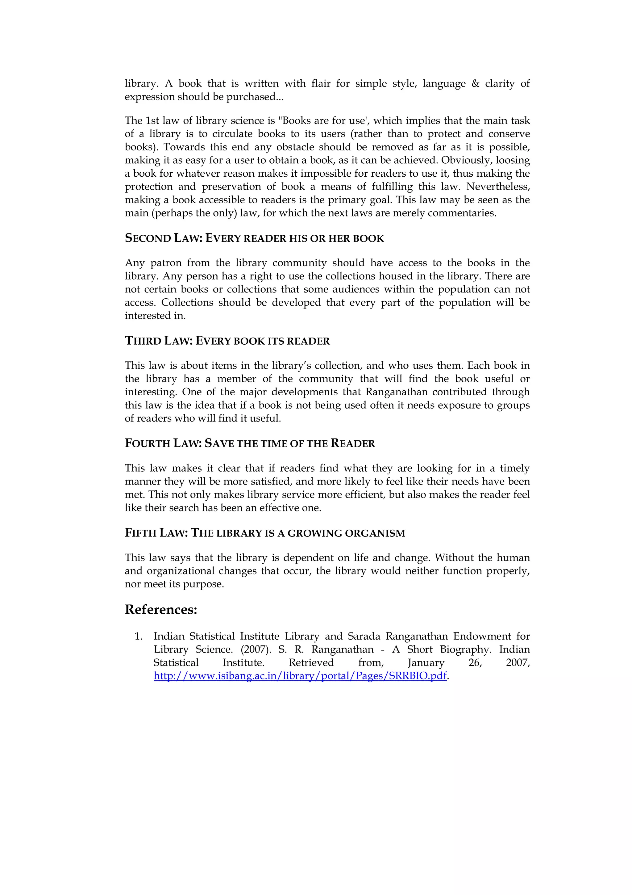 library. A book that is written with flair for simple style, language & clarity of
expression should be purchased...

The 1st law of library science is "Books are for use', which implies that the main task
of a library is to circulate books to its users (rather than to protect and conserve
books). Towards this end any obstacle should be removed as far as it is possible,
making it as easy for a user to obtain a book, as it can be achieved. Obviously, loosing
a book for whatever reason makes it impossible for readers to use it, thus making the
protection and preservation of book a means of fulfilling this law. Nevertheless,
making a book accessible to readers is the primary goal. This law may be seen as the
main (perhaps the only) law, for which the next laws are merely commentaries.

SECOND LAW: EVERY READER HIS OR HER BOOK
Any patron from the library community should have access to the books in the
library. Any person has a right to use the collections housed in the library. There are
not certain books or collections that some audiences within the population can not
access. Collections should be developed that every part of the population will be
interested in.

THIRD LAW: EVERY BOOK ITS READER
This law is about items in the library’s collection, and who uses them. Each book in
the library has a member of the community that will find the book useful or
interesting. One of the major developments that Ranganathan contributed through
this law is the idea that if a book is not being used often it needs exposure to groups
of readers who will find it useful.

FOURTH LAW: SAVE THE TIME OF THE READER
This law makes it clear that if readers find what they are looking for in a timely
manner they will be more satisfied, and more likely to feel like their needs have been
met. This not only makes library service more efficient, but also makes the reader feel
like their search has been an effective one.

FIFTH LAW: THE LIBRARY IS A GROWING ORGANISM
This law says that the library is dependent on life and change. Without the human
and organizational changes that occur, the library would neither function properly,
nor meet its purpose.

References:
  1.   Indian Statistical Institute Library and Sarada Ranganathan Endowment for
       Library Science. (2007). S. R. Ranganathan - A Short Biography. Indian
       Statistical    Institute.     Retrieved    from,    January   26,   2007,
       http://www.isibang.ac.in/library/portal/Pages/SRRBIO.pdf.
 