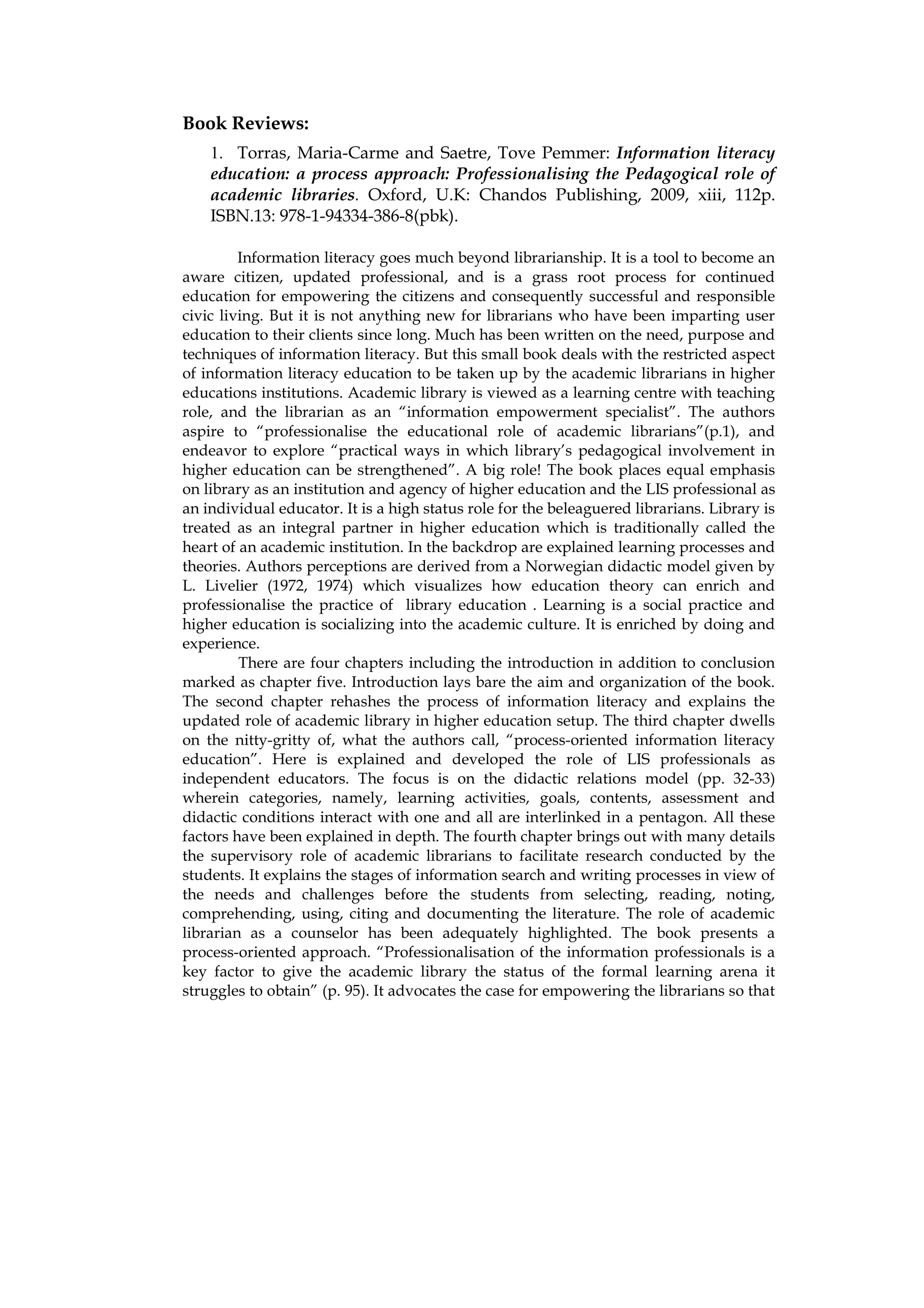 Book Reviews:
    1. Torras, Maria-Carme and Saetre, Tove Pemmer: Information literacy
    education: a process approach: Professionalising the Pedagogical role of
    academic libraries. Oxford, U.K: Chandos Publishing, 2009, xiii, 112p.
    ISBN.13: 978-1-94334-386-8(pbk).

         Information literacy goes much beyond librarianship. It is a tool to become an
aware citizen, updated professional, and is a grass root process for continued
education for empowering the citizens and consequently successful and responsible
civic living. But it is not anything new for librarians who have been imparting user
education to their clients since long. Much has been written on the need, purpose and
techniques of information literacy. But this small book deals with the restricted aspect
of information literacy education to be taken up by the academic librarians in higher
educations institutions. Academic library is viewed as a learning centre with teaching
role, and the librarian as an “information empowerment specialist”. The authors
aspire to “professionalise the educational role of academic librarians”(p.1), and
endeavor to explore “practical ways in which library’s pedagogical involvement in
higher education can be strengthened”. A big role! The book places equal emphasis
on library as an institution and agency of higher education and the LIS professional as
an individual educator. It is a high status role for the beleaguered librarians. Library is
treated as an integral partner in higher education which is traditionally called the
heart of an academic institution. In the backdrop are explained learning processes and
theories. Authors perceptions are derived from a Norwegian didactic model given by
L. Livelier (1972, 1974) which visualizes how education theory can enrich and
professionalise the practice of library education . Learning is a social practice and
higher education is socializing into the academic culture. It is enriched by doing and
experience.
         There are four chapters including the introduction in addition to conclusion
marked as chapter five. Introduction lays bare the aim and organization of the book.
The second chapter rehashes the process of information literacy and explains the
updated role of academic library in higher education setup. The third chapter dwells
on the nitty-gritty of, what the authors call, “process-oriented information literacy
education”. Here is explained and developed the role of LIS professionals as
independent educators. The focus is on the didactic relations model (pp. 32-33)
wherein categories, namely, learning activities, goals, contents, assessment and
didactic conditions interact with one and all are interlinked in a pentagon. All these
factors have been explained in depth. The fourth chapter brings out with many details
the supervisory role of academic librarians to facilitate research conducted by the
students. It explains the stages of information search and writing processes in view of
the needs and challenges before the students from selecting, reading, noting,
comprehending, using, citing and documenting the literature. The role of academic
librarian as a counselor has been adequately highlighted. The book presents a
process-oriented approach. “Professionalisation of the information professionals is a
key factor to give the academic library the status of the formal learning arena it
struggles to obtain” (p. 95). It advocates the case for empowering the librarians so that
 