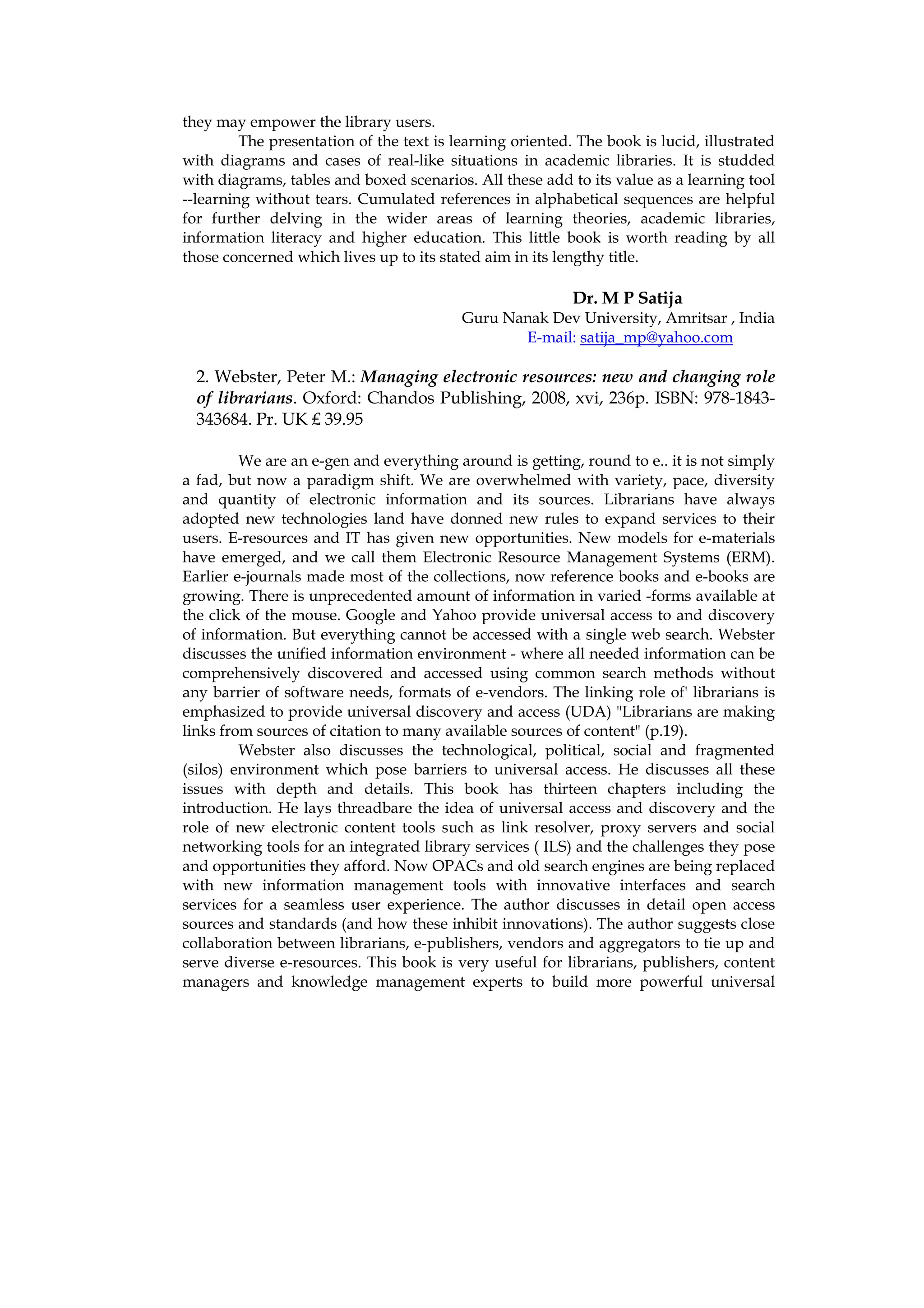 they may empower the library users.
         The presentation of the text is learning oriented. The book is lucid, illustrated
with diagrams and cases of real-like situations in academic libraries. It is studded
with diagrams, tables and boxed scenarios. All these add to its value as a learning tool
--learning without tears. Cumulated references in alphabetical sequences are helpful
for further delving in the wider areas of learning theories, academic libraries,
information literacy and higher education. This little book is worth reading by all
those concerned which lives up to its stated aim in its lengthy title.

                                                           Dr. M P Satija
                                          Guru Nanak Dev University, Amritsar , India
                                                 E-mail: satija_mp@yahoo.com

  2. Webster, Peter M.: Managing electronic resources: new and changing role
  of librarians. Oxford: Chandos Publishing, 2008, xvi, 236p. ISBN: 978-1843-
  343684. Pr. UK ₤ 39.95

         We are an e-gen and everything around is getting, round to e.. it is not simply
a fad, but now a paradigm shift. We are overwhelmed with variety, pace, diversity
and quantity of electronic information and its sources. Librarians have always
adopted new technologies land have donned new rules to expand services to their
users. E-resources and IT has given new opportunities. New models for e-materials
have emerged, and we call them Electronic Resource Management Systems (ERM).
Earlier e-journals made most of the collections, now reference books and e-books are
growing. There is unprecedented amount of information in varied -forms available at
the click of the mouse. Google and Yahoo provide universal access to and discovery
of information. But everything cannot be accessed with a single web search. Webster
discusses the unified information environment - where all needed information can be
comprehensively discovered and accessed using common search methods without
any barrier of software needs, formats of e-vendors. The linking role of' librarians is
emphasized to provide universal discovery and access (UDA) "Librarians are making
links from sources of citation to many available sources of content" (p.19).
         Webster also discusses the technological, political, social and fragmented
(silos) environment which pose barriers to universal access. He discusses all these
issues with depth and details. This book has thirteen chapters including the
introduction. He lays threadbare the idea of universal access and discovery and the
role of new electronic content tools such as link resolver, proxy servers and social
networking tools for an integrated library services ( ILS) and the challenges they pose
and opportunities they afford. Now OPACs and old search engines are being replaced
with new information management tools with innovative interfaces and search
services for a seamless user experience. The author discusses in detail open access
sources and standards (and how these inhibit innovations). The author suggests close
collaboration between librarians, e-publishers, vendors and aggregators to tie up and
serve diverse e-resources. This book is very useful for librarians, publishers, content
managers and knowledge management experts to build more powerful universal
 