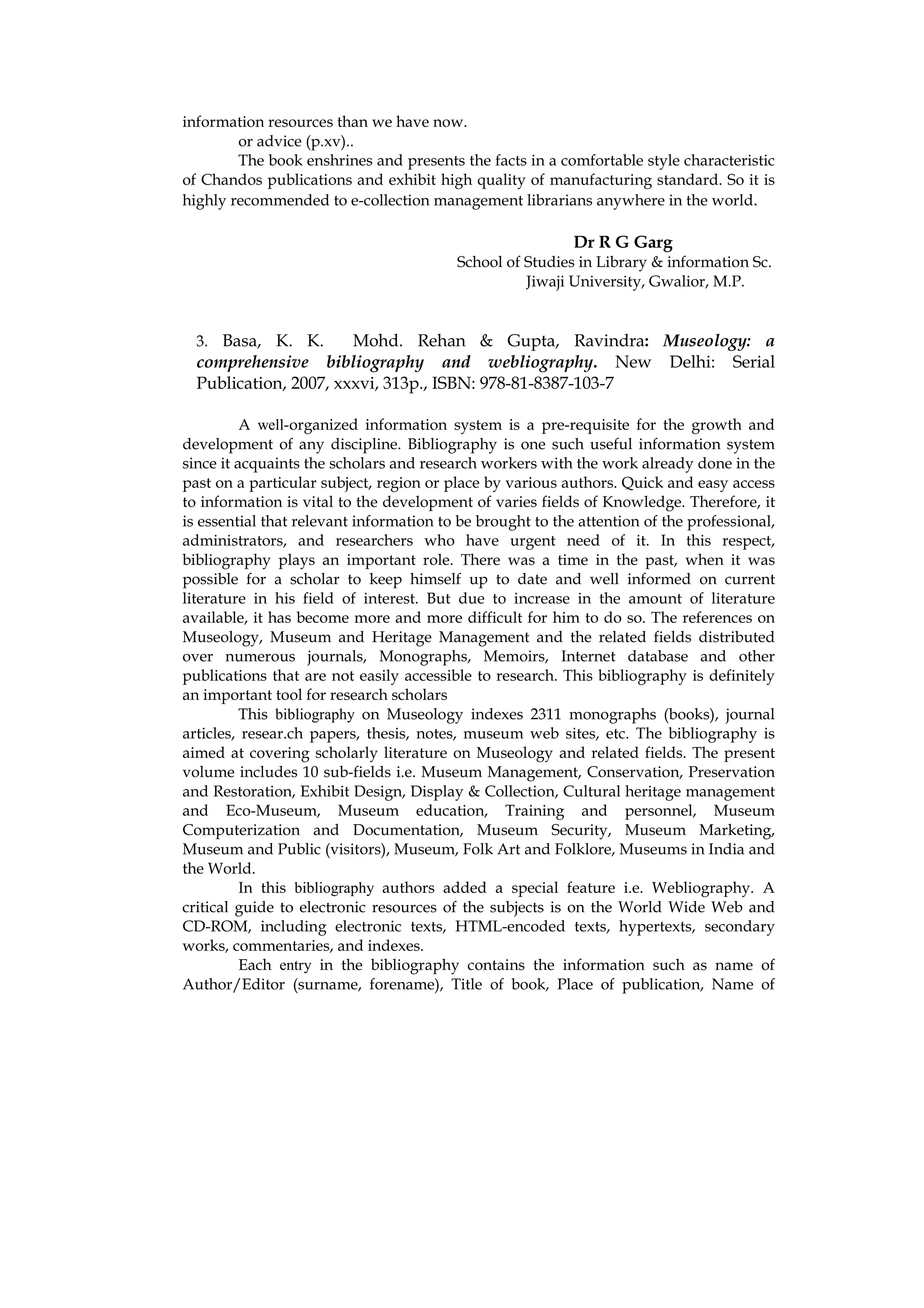 information resources than we have now.
        or advice (p.xv)..
        The book enshrines and presents the facts in a comfortable style characteristic
of Chandos publications and exhibit high quality of manufacturing standard. So it is
highly recommended to e-collection management librarians anywhere in the world.

                                                           Dr R G Garg
                                         School of Studies in Library & information Sc.
                                                   Jiwaji University, Gwalior, M.P.


  3. Basa, K. K.       Mohd. Rehan & Gupta, Ravindra: Museology: a
  comprehensive bibliography and webliography. New Delhi: Serial
  Publication, 2007, xxxvi, 313p., ISBN: 978-81-8387-103-7

          A well-organized information system is a pre-requisite for the growth and
development of any discipline. Bibliography is one such useful information system
since it acquaints the scholars and research workers with the work already done in the
past on a particular subject, region or place by various authors. Quick and easy access
to information is vital to the development of varies fields of Knowledge. Therefore, it
is essential that relevant information to be brought to the attention of the professional,
administrators, and researchers who have urgent need of it. In this respect,
bibliography plays an important role. There was a time in the past, when it was
possible for a scholar to keep himself up to date and well informed on current
literature in his field of interest. But due to increase in the amount of literature
available, it has become more and more difficult for him to do so. The references on
Museology, Museum and Heritage Management and the related fields distributed
over numerous journals, Monographs, Memoirs, Internet database and other
publications that are not easily accessible to research. This bibliography is definitely
an important tool for research scholars
          This bibliography on Museology indexes 2311 monographs (books), journal
articles, resear.ch papers, thesis, notes, museum web sites, etc. The bibliography is
aimed at covering scholarly literature on Museology and related fields. The present
volume includes 10 sub-fields i.e. Museum Management, Conservation, Preservation
and Restoration, Exhibit Design, Display & Collection, Cultural heritage management
and Eco-Museum, Museum education, Training and personnel, Museum
Computerization and Documentation, Museum Security, Museum Marketing,
Museum and Public (visitors), Museum, Folk Art and Folklore, Museums in India and
the World.
          In this bibliography authors added a special feature i.e. Webliography. A
critical guide to electronic resources of the subjects is on the World Wide Web and
CD-ROM, including electronic texts, HTML-encoded texts, hypertexts, secondary
works, commentaries, and indexes.
          Each entry in the bibliography contains the information such as name of
Author/Editor (surname, forename), Title of book, Place of publication, Name of
 