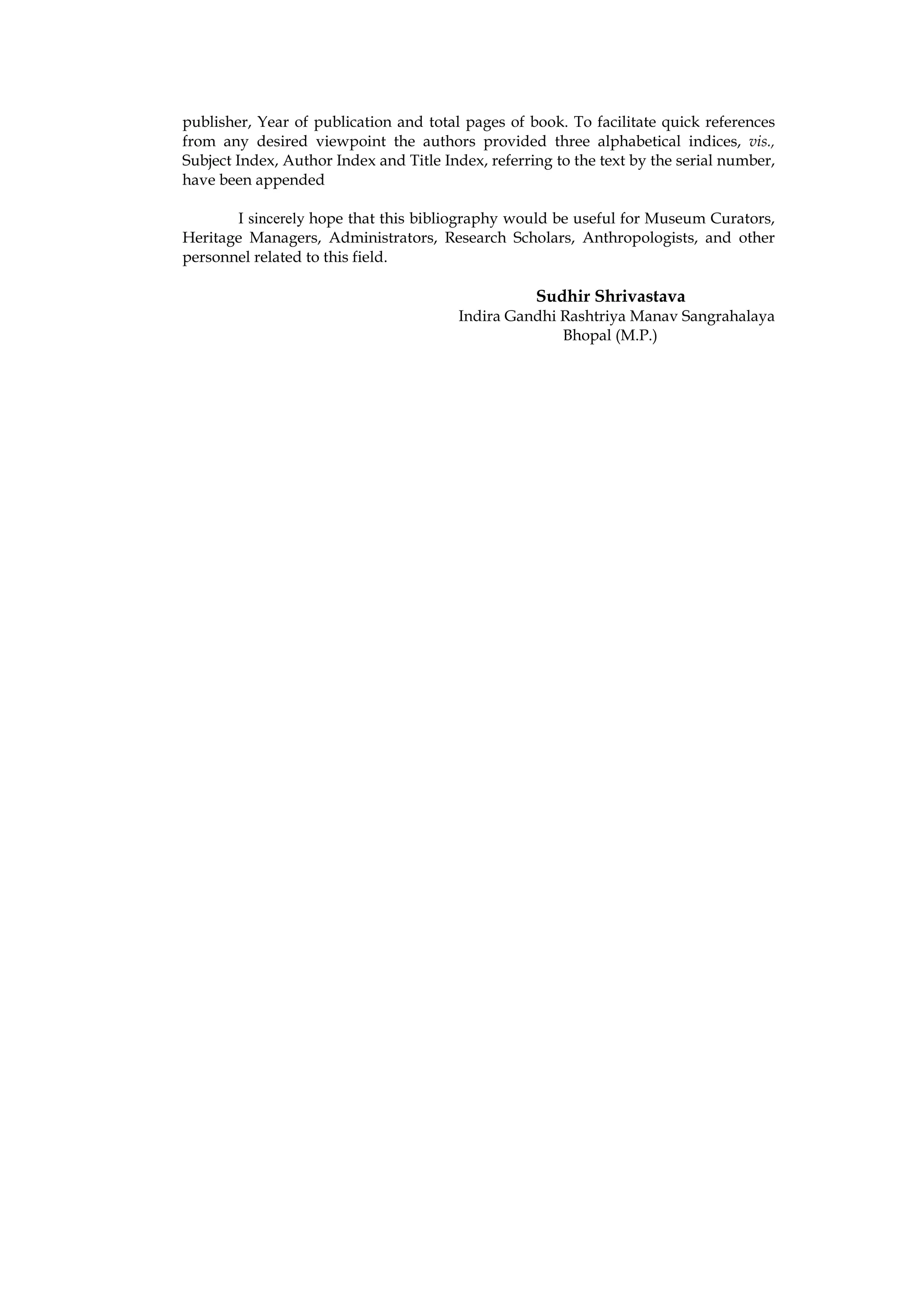 publisher, Year of publication and total pages of book. To facilitate quick references
from any desired viewpoint the authors provided three alphabetical indices, vis.,
Subject Index, Author Index and Title Index, referring to the text by the serial number,
have been appended

       I sincerely hope that this bibliography would be useful for Museum Curators,
Heritage Managers, Administrators, Research Scholars, Anthropologists, and other
personnel related to this field.

                                                    Sudhir Shrivastava
                                         Indira Gandhi Rashtriya Manav Sangrahalaya
                                                       Bhopal (M.P.)
 