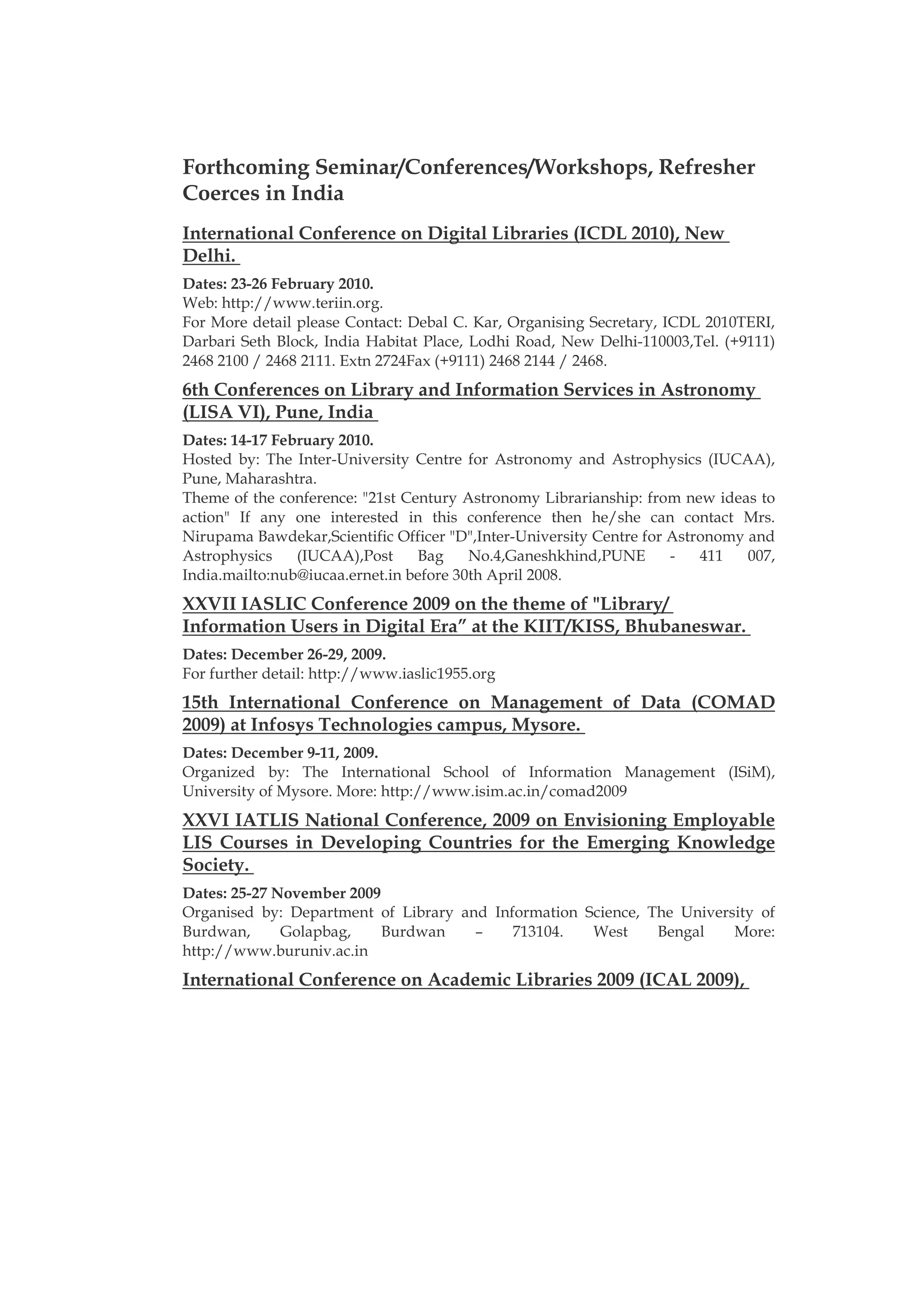 Forthcoming Seminar/Conferences/Workshops, Refresher
Coerces in India
International Conference on Digital Libraries (ICDL 2010), New
Delhi.
Dates: 23-26 February 2010.
Web: http://www.teriin.org.
For More detail please Contact: Debal C. Kar, Organising Secretary, ICDL 2010TERI,
Darbari Seth Block, India Habitat Place, Lodhi Road, New Delhi-110003,Tel. (+9111)
2468 2100 / 2468 2111. Extn 2724Fax (+9111) 2468 2144 / 2468.
6th Conferences on Library and Information Services in Astronomy
(LISA VI), Pune, India
Dates: 14-17 February 2010.
Hosted by: The Inter-University Centre for Astronomy and Astrophysics (IUCAA),
Pune, Maharashtra.
Theme of the conference: "21st Century Astronomy Librarianship: from new ideas to
action" If any one interested in this conference then he/she can contact Mrs.
Nirupama Bawdekar,Scientific Officer "D",Inter-University Centre for Astronomy and
Astrophysics    (IUCAA),Post     Bag     No.4,Ganeshkhind,PUNE       -   411   007,
India.mailto:nub@iucaa.ernet.in before 30th April 2008.
XXVII IASLIC Conference 2009 on the theme of "Library/
Information Users in Digital Era” at the KIIT/KISS, Bhubaneswar.
Dates: December 26-29, 2009.
For further detail: http://www.iaslic1955.org
15th International Conference on Management of Data (COMAD
2009) at Infosys Technologies campus, Mysore.
Dates: December 9-11, 2009.
Organized by: The International School of Information Management (ISiM),
University of Mysore. More: http://www.isim.ac.in/comad2009
XXVI IATLIS National Conference, 2009 on Envisioning Employable
LIS Courses in Developing Countries for the Emerging Knowledge
Society.
Dates: 25-27 November 2009
Organised by: Department of Library and Information Science, The University of
Burdwan,      Golapbag,    Burdwan    –    713104.   West     Bengal    More:
http://www.buruniv.ac.in
International Conference on Academic Libraries 2009 (ICAL 2009),
 