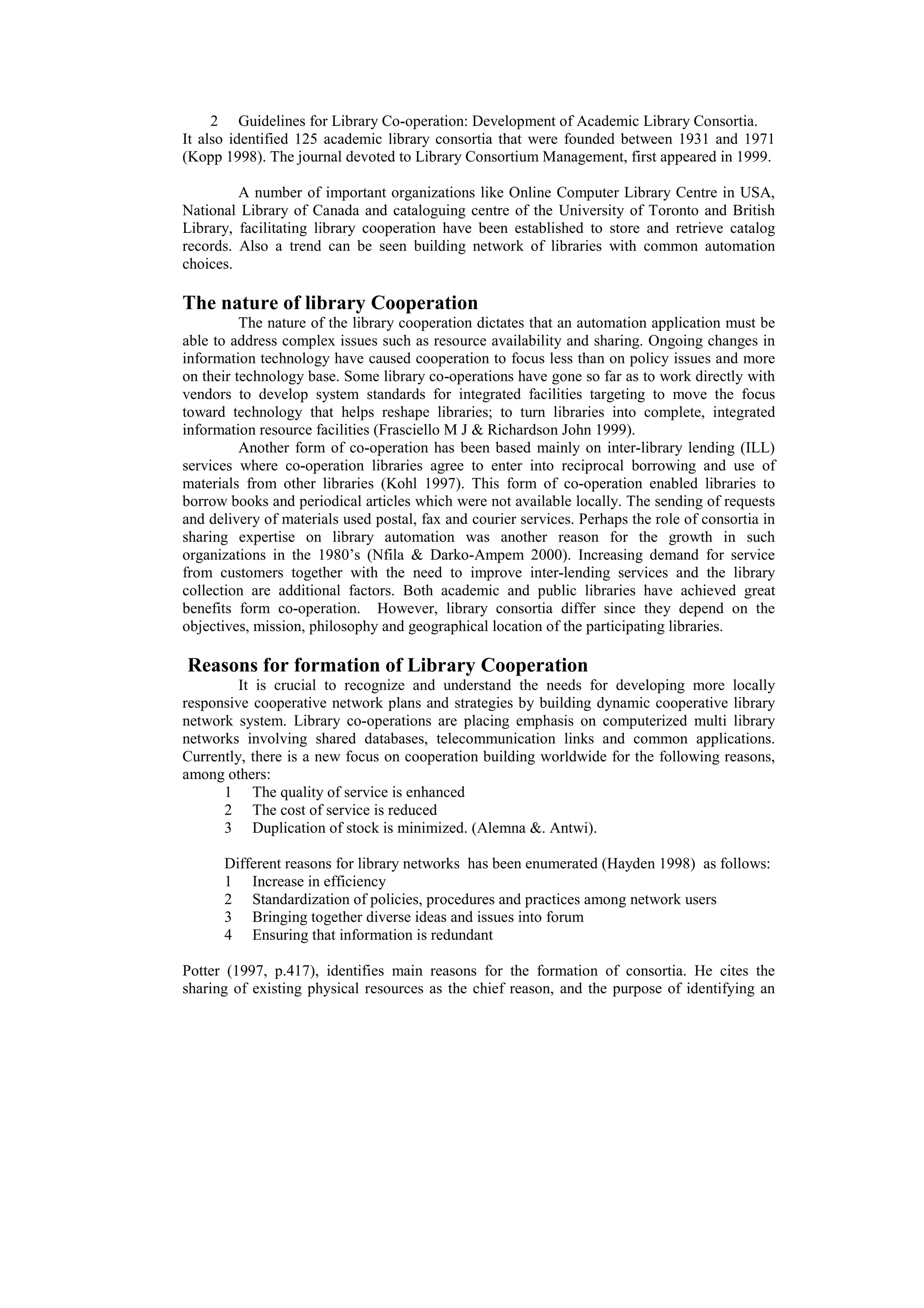 2 Guidelines for Library Co-operation: Development of Academic Library Consortia.
It also identified 125 academic library consortia that were founded between 1931 and 1971
(Kopp 1998). The journal devoted to Library Consortium Management, first appeared in 1999.

         A number of important organizations like Online Computer Library Centre in USA,
National Library of Canada and cataloguing centre of the University of Toronto and British
Library, facilitating library cooperation have been established to store and retrieve catalog
records. Also a trend can be seen building network of libraries with common automation
choices.

The nature of library Cooperation
          The nature of the library cooperation dictates that an automation application must be
able to address complex issues such as resource availability and sharing. Ongoing changes in
information technology have caused cooperation to focus less than on policy issues and more
on their technology base. Some library co-operations have gone so far as to work directly with
vendors to develop system standards for integrated facilities targeting to move the focus
toward technology that helps reshape libraries; to turn libraries into complete, integrated
information resource facilities (Frasciello M J & Richardson John 1999).
          Another form of co-operation has been based mainly on inter-library lending (ILL)
services where co-operation libraries agree to enter into reciprocal borrowing and use of
materials from other libraries (Kohl 1997). This form of co-operation enabled libraries to
borrow books and periodical articles which were not available locally. The sending of requests
and delivery of materials used postal, fax and courier services. Perhaps the role of consortia in
sharing expertise on library automation was another reason for the growth in such
organizations in the 1980’s (Nfila & Darko-Ampem 2000). Increasing demand for service
from customers together with the need to improve inter-lending services and the library
collection are additional factors. Both academic and public libraries have achieved great
benefits form co-operation. However, library consortia differ since they depend on the
objectives, mission, philosophy and geographical location of the participating libraries.

Reasons for formation of Library Cooperation
         It is crucial to recognize and understand the needs for developing more locally
responsive cooperative network plans and strategies by building dynamic cooperative library
network system. Library co-operations are placing emphasis on computerized multi library
networks involving shared databases, telecommunication links and common applications.
Currently, there is a new focus on cooperation building worldwide for the following reasons,
among others:
      1 The quality of service is enhanced
      2 The cost of service is reduced
      3 Duplication of stock is minimized. (Alemna &. Antwi).

      Different reasons for library networks has been enumerated (Hayden 1998) as follows:
      1 Increase in efficiency
      2 Standardization of policies, procedures and practices among network users
      3 Bringing together diverse ideas and issues into forum
      4 Ensuring that information is redundant

Potter (1997, p.417), identifies main reasons for the formation of consortia. He cites the
sharing of existing physical resources as the chief reason, and the purpose of identifying an
 