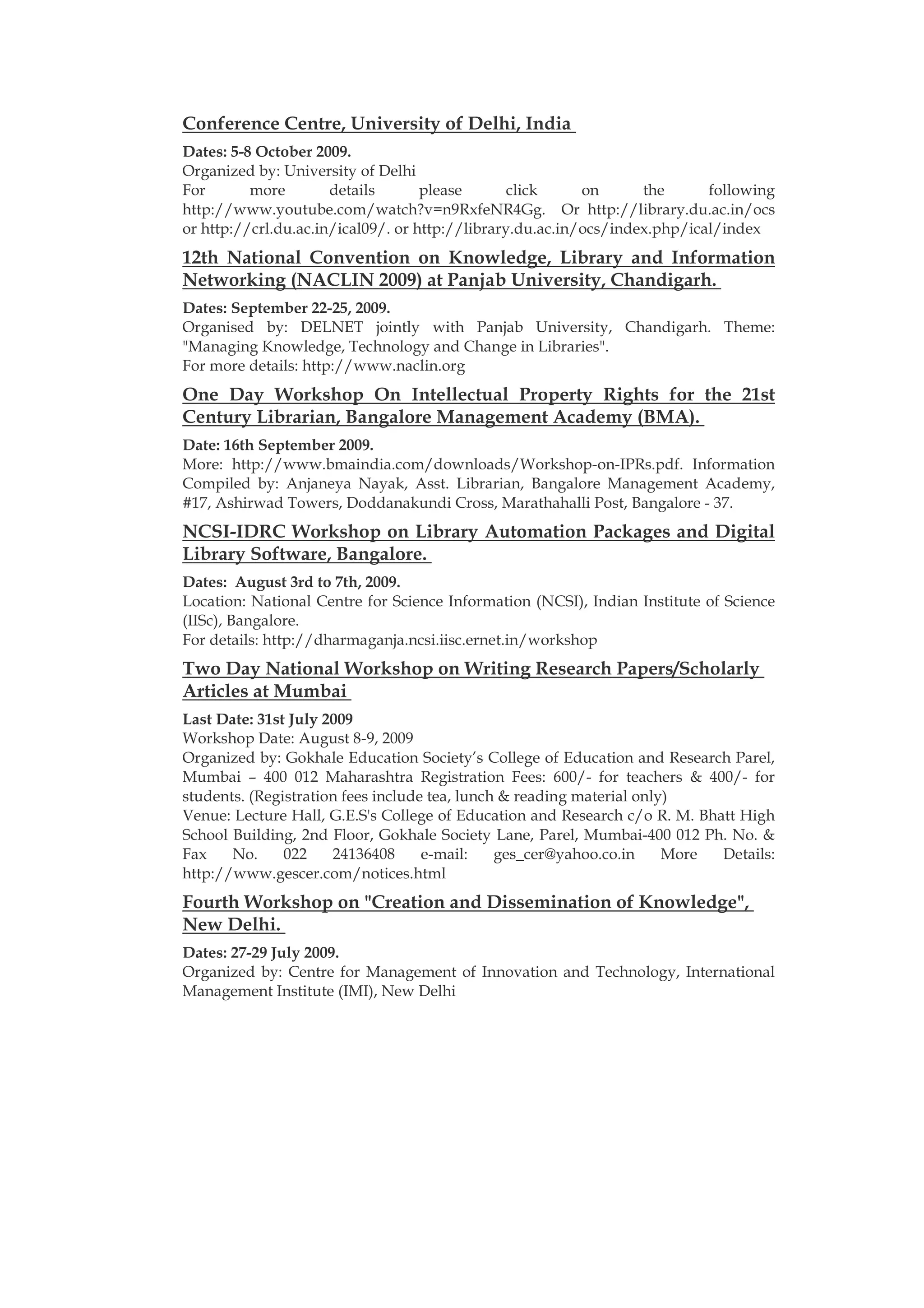 Conference Centre, University of Delhi, India
Dates: 5-8 October 2009.
Organized by: University of Delhi
For       more        details       please       click     on      the      following
http://www.youtube.com/watch?v=n9RxfeNR4Gg. Or http://library.du.ac.in/ocs
or http://crl.du.ac.in/ical09/. or http://library.du.ac.in/ocs/index.php/ical/index
12th National Convention on Knowledge, Library and Information
Networking (NACLIN 2009) at Panjab University, Chandigarh.
Dates: September 22-25, 2009.
Organised by: DELNET jointly with Panjab University, Chandigarh. Theme:
"Managing Knowledge, Technology and Change in Libraries".
For more details: http://www.naclin.org
One Day Workshop On Intellectual Property Rights for the 21st
Century Librarian, Bangalore Management Academy (BMA).
Date: 16th September 2009.
More: http://www.bmaindia.com/downloads/Workshop-on-IPRs.pdf. Information
Compiled by: Anjaneya Nayak, Asst. Librarian, Bangalore Management Academy,
#17, Ashirwad Towers, Doddanakundi Cross, Marathahalli Post, Bangalore - 37.
NCSI-IDRC Workshop on Library Automation Packages and Digital
Library Software, Bangalore.
Dates: August 3rd to 7th, 2009.
Location: National Centre for Science Information (NCSI), Indian Institute of Science
(IISc), Bangalore.
For details: http://dharmaganja.ncsi.iisc.ernet.in/workshop
Two Day National Workshop on Writing Research Papers/Scholarly
Articles at Mumbai
Last Date: 31st July 2009
Workshop Date: August 8-9, 2009
Organized by: Gokhale Education Society’s College of Education and Research Parel,
Mumbai – 400 012 Maharashtra Registration Fees: 600/- for teachers & 400/- for
students. (Registration fees include tea, lunch & reading material only)
Venue: Lecture Hall, G.E.S's College of Education and Research c/o R. M. Bhatt High
School Building, 2nd Floor, Gokhale Society Lane, Parel, Mumbai-400 012 Ph. No. &
Fax    No.     022    24136408      e-mail:    ges_cer@yahoo.co.in     More Details:
http://www.gescer.com/notices.html
Fourth Workshop on "Creation and Dissemination of Knowledge",
New Delhi.
Dates: 27-29 July 2009.
Organized by: Centre for Management of Innovation and Technology, International
Management Institute (IMI), New Delhi
 