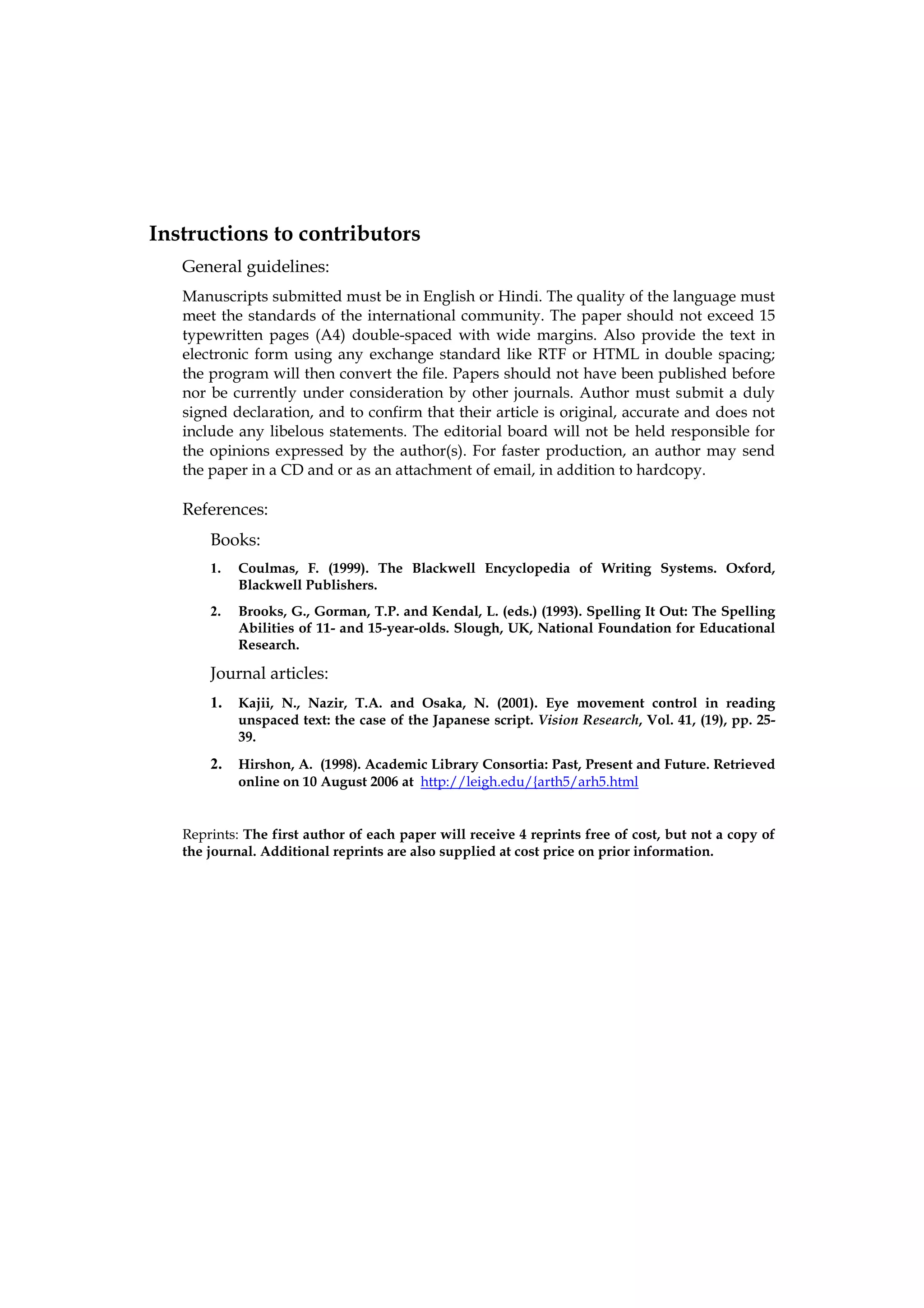 Instructions to contributors
   General guidelines:
   Manuscripts submitted must be in English or Hindi. The quality of the language must
   meet the standards of the international community. The paper should not exceed 15
   typewritten pages (A4) double-spaced with wide margins. Also provide the text in
   electronic form using any exchange standard like RTF or HTML in double spacing;
   the program will then convert the file. Papers should not have been published before
   nor be currently under consideration by other journals. Author must submit a duly
   signed declaration, and to confirm that their article is original, accurate and does not
   include any libelous statements. The editorial board will not be held responsible for
   the opinions expressed by the author(s). For faster production, an author may send
   the paper in a CD and or as an attachment of email, in addition to hardcopy.

   References:
       Books:
       1.   Coulmas, F. (1999). The Blackwell Encyclopedia of Writing Systems. Oxford,
            Blackwell Publishers.
       2.   Brooks, G., Gorman, T.P. and Kendal, L. (eds.) (1993). Spelling It Out: The Spelling
            Abilities of 11- and 15-year-olds. Slough, UK, National Foundation for Educational
            Research.

       Journal articles:
       1.   Kajii, N., Nazir, T.A. and Osaka, N. (2001). Eye movement control in reading
            unspaced text: the case of the Japanese script. Vision Research, Vol. 41, (19), pp. 25-
            39.
       2.   Hirshon, A. (1998). Academic Library Consortia: Past, Present and Future. Retrieved
            online on 10 August 2006 at http://leigh.edu/{arth5/arh5.html


   Reprints: The first author of each paper will receive 4 reprints free of cost, but not a copy of
   the journal. Additional reprints are also supplied at cost price on prior information.
 