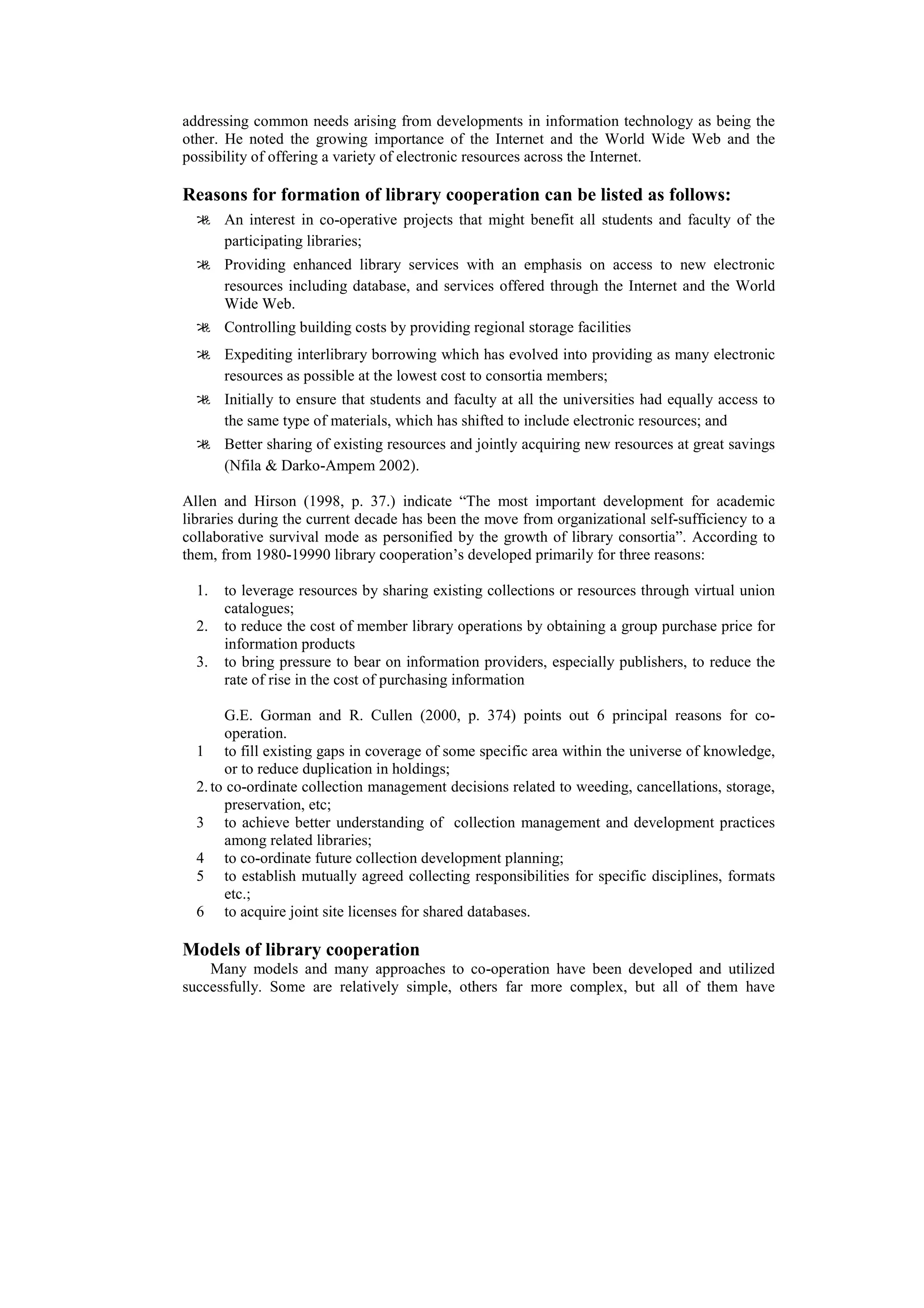 addressing common needs arising from developments in information technology as being the
other. He noted the growing importance of the Internet and the World Wide Web and the
possibility of offering a variety of electronic resources across the Internet.

Reasons for formation of library cooperation can be listed as follows:
   An interest in co-operative projects that might benefit all students and faculty of the
    participating libraries;
   Providing enhanced library services with an emphasis on access to new electronic
    resources including database, and services offered through the Internet and the World
    Wide Web.
   Controlling building costs by providing regional storage facilities
   Expediting interlibrary borrowing which has evolved into providing as many electronic
    resources as possible at the lowest cost to consortia members;
   Initially to ensure that students and faculty at all the universities had equally access to
    the same type of materials, which has shifted to include electronic resources; and
   Better sharing of existing resources and jointly acquiring new resources at great savings
    (Nfila & Darko-Ampem 2002).

Allen and Hirson (1998, p. 37.) indicate “The most important development for academic
libraries during the current decade has been the move from organizational self-sufficiency to a
collaborative survival mode as personified by the growth of library consortia”. According to
them, from 1980-19990 library cooperation’s developed primarily for three reasons:

  1.   to leverage resources by sharing existing collections or resources through virtual union
       catalogues;
  2.   to reduce the cost of member library operations by obtaining a group purchase price for
       information products
  3.   to bring pressure to bear on information providers, especially publishers, to reduce the
       rate of rise in the cost of purchasing information

       G.E. Gorman and R. Cullen (2000, p. 374) points out 6 principal reasons for co-
       operation.
  1 to fill existing gaps in coverage of some specific area within the universe of knowledge,
       or to reduce duplication in holdings;
  2. to co-ordinate collection management decisions related to weeding, cancellations, storage,
       preservation, etc;
  3 to achieve better understanding of collection management and development practices
       among related libraries;
  4 to co-ordinate future collection development planning;
  5 to establish mutually agreed collecting responsibilities for specific disciplines, formats
       etc.;
  6 to acquire joint site licenses for shared databases.

Models of library cooperation
    Many models and many approaches to co-operation have been developed and utilized
successfully. Some are relatively simple, others far more complex, but all of them have
 