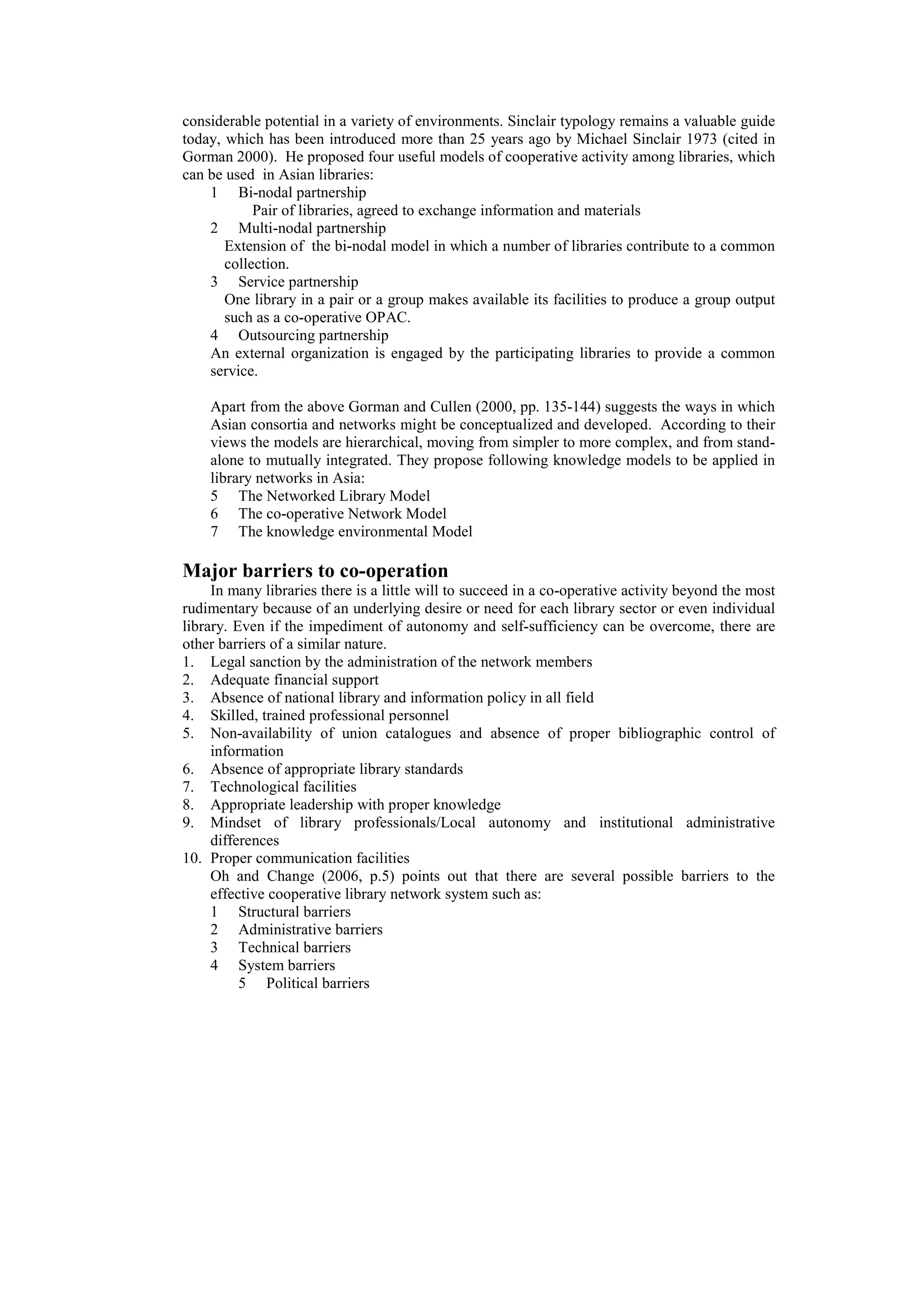 considerable potential in a variety of environments. Sinclair typology remains a valuable guide
today, which has been introduced more than 25 years ago by Michael Sinclair 1973 (cited in
Gorman 2000). He proposed four useful models of cooperative activity among libraries, which
can be used in Asian libraries:
    1 Bi-nodal partnership
            Pair of libraries, agreed to exchange information and materials
    2 Multi-nodal partnership
       Extension of the bi-nodal model in which a number of libraries contribute to a common
       collection.
    3 Service partnership
       One library in a pair or a group makes available its facilities to produce a group output
       such as a co-operative OPAC.
    4 Outsourcing partnership
    An external organization is engaged by the participating libraries to provide a common
    service.

    Apart from the above Gorman and Cullen (2000, pp. 135-144) suggests the ways in which
    Asian consortia and networks might be conceptualized and developed. According to their
    views the models are hierarchical, moving from simpler to more complex, and from stand-
    alone to mutually integrated. They propose following knowledge models to be applied in
    library networks in Asia:
    5 The Networked Library Model
    6 The co-operative Network Model
    7 The knowledge environmental Model

Major barriers to co-operation
     In many libraries there is a little will to succeed in a co-operative activity beyond the most
rudimentary because of an underlying desire or need for each library sector or even individual
library. Even if the impediment of autonomy and self-sufficiency can be overcome, there are
other barriers of a similar nature.
1. Legal sanction by the administration of the network members
2. Adequate financial support
3. Absence of national library and information policy in all field
4. Skilled, trained professional personnel
5. Non-availability of union catalogues and absence of proper bibliographic control of
     information
6. Absence of appropriate library standards
7. Technological facilities
8. Appropriate leadership with proper knowledge
9. Mindset of library professionals/Local autonomy and institutional administrative
     differences
10. Proper communication facilities
     Oh and Change (2006, p.5) points out that there are several possible barriers to the
     effective cooperative library network system such as:
     1 Structural barriers
     2 Administrative barriers
     3 Technical barriers
     4 System barriers
          5 Political barriers
 
