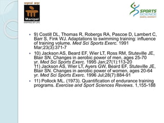  9) Costill DL, Thomas R, Robergs RA, Pascoe D, Lambert C,
Barr S, Fink WJ. Adaptations to swimming training: influence
of training volume. Med Sci Sports Exerc. 1991
Mar;23(3):371-7
 10) Jackson AS, Beard EF, Wier LT, Ross RM, Stuteville JE,
Blair SN. Changes in aerobic power of men, ages 25-70
yr. Med Sci Sports Exerc. 1995 Jan;27(1):113-20
11) Jackson AS, Wier LT, Ayers GW, Beard EF, Stuteville JE,
Blair SN. Changes in aerobic power of women, ages 20-64
yr. Med Sci Sports Exerc. 1996 Jul;28(7):884-91
 11) Pollock ML. (1973). Quantification of endurance training
programs. Exercise and Sport Sciences Reviews. 1,155-188
 