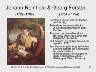 Johann Reinhold & Georg Forster (1729 -1798)    (1754 – 1794) Zentrale Figuren der deutschen Aufklärung Teilnahme an James Cooks  2. Entdeckungsreise in den Pazifik Tradition der Reiseliteratur -  Berichte über das Leben der Indigenen im Pazifik G. Forsters „ A voyage around the world“  (1777) ihre Sammlung ethnographischer Objekte bildete die Grundlage für verschiedene anthropologische Museen in ganz Kontinentaleuropa (Göttingen, Wien, Florenz) 
