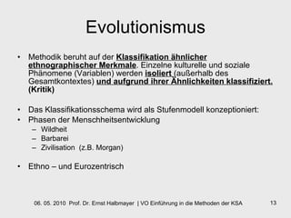 Evolutionismus Methodik beruht auf der  Klassifikation ähnlicher ethnographischer Merkmale . Einzelne kulturelle und soziale Phänomene (Variablen) werden  isoliert  (außerhalb des Gesamtkontextes)  und aufgrund ihrer Ähnlichkeiten klassifiziert.  (Kritik) Das Klassifikationsschema wird als Stufenmodell konzeptioniert:  Phasen der Menschheitsentwicklung Wildheit Barbarei Zivilisation  (z.B. Morgan) Ethno – und Eurozentrisch 