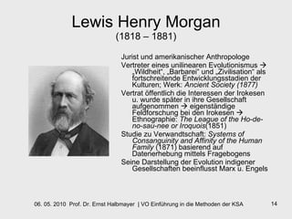Lewis Henry Morgan (1818 – 1881) Jurist und amerikanischer Anthropologe Vertreter eines unilinearen Evolutionismus    „Wildheit“, „Barbarei“ und „Zivilisation“ als fortschreitende Entwicklungsstadien der Kulturen; Werk:  Ancient Society (1877) Vertrat öffentlich die Interessen der Irokesen u. wurde später in ihre Gesellschaft aufgenommen    eigenständige Feldforschung bei den Irokesen    Ethnographie:  The League of the Ho-de-no-sau-nee or Iroquois (1851)  Studie zu Verwandtschaft:  Systems of Consanguinity and Affinity of the Human Family  (1871) basierend auf Datenerhebung mittels Fragebogens Seine Darstellung der Evolution indigener Gesellschaften beeinflusst Marx u. Engels 