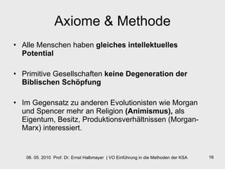 Axiome & Methode Alle Menschen haben  gleiches intellektuelles Potential Primitive Gesellschaften  keine Degeneration der Biblischen Schöpfung Im Gegensatz zu anderen Evolutionisten wie Morgan und Spencer mehr an Religion  (Animismus),  als Eigentum, Besitz, Produktionsverhältnissen (Morgan- Marx) interessiert. 