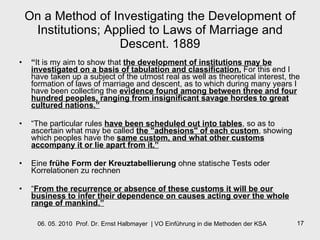 On a Method of Investigating the Development of Institutions; Applied to Laws of Marriage and Descent. 1889 “ It is my aim to show that   the development of institutions may be investigated on a basis of tabulation and classification.   For this end I have taken up a subject of the utmost real as well as theoretical interest, the formation of laws of marriage and descent, as to which during many years I have been collecting the   evidence found among  between three and four hundred peoples, ranging from insignificant savage hordes to great cultured nations.”   “ The particular rules  have been scheduled out into tables , so as to ascertain what may be called  the "adhesions" of each custom , showing which peoples have the  same custom, and what other customs accompany it or lie apart from it.”   Eine  frühe Form der Kreuztabellierung  ohne statische Tests oder Korrelationen zu rechnen “ From the recurrence or absence of these customs it will be our business to infer their dependence on causes acting over the whole range of mankind.” 
