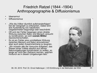Friedrich Ratzel (1844 -1904)  Anthropogrographie & Diffusionismus Ideenarmut Diffusionismus „ Wie die Völker räumlich aufeinanderfolgen“ hat der Geograph zu erforschen. Dabei wird ihre Ausbreitung von natürlichen Gegebenheiten begünstigt oder beschränkt  Oft wird der Fehler begangen einen direkte Wirkung zwischen Natur und Mensch versucht zu konstruieren, wo sich  soziale Mittler  dazwischenschalten. Es ist ein Fehler eine unmittelbare Wirkung zwischen Mensch und Natur anzunehmen, aber auch jeden Zusammenhang zu leugnen.  „ Wir müssen alle die Versuche aufgeben, das Wesen eines Volkes absolut aus seinen Naturumgebungen konstruieren zu wollen, so lange wir nicht den Zeitraum kennen, welchen hindurch es in diesen Umgebungen lebt.“   