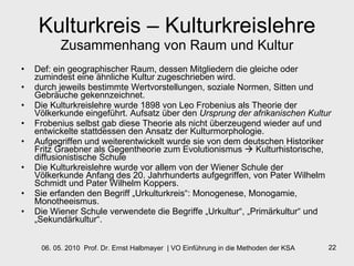 Kulturkreis – Kulturkreislehre Zusammenhang von Raum und Kultur Def: ein geographischer Raum, dessen Mitgliedern die gleiche oder zumindest eine ähnliche Kultur zugeschrieben wird.  durch jeweils bestimmte Wertvorstellungen, soziale Normen, Sitten und Gebräuche gekennzeichnet.  Die Kulturkreislehre wurde 1898 von Leo Frobenius als Theorie der Völkerkunde eingeführt. Aufsatz über den  Ursprung der afrikanischen Kultur   Frobenius selbst gab diese Theorie als nicht überzeugend wieder auf und entwickelte stattdessen den Ansatz der Kulturmorphologie. Aufgegriffen und weiterentwickelt wurde sie von dem deutschen Historiker Fritz Graebner als Gegentheorie zum Evolutionismus    Kulturhistorische, diffusionistische Schule  Die Kulturkreislehre wurde vor allem von der Wiener Schule der Völkerkunde Anfang des 20. Jahrhunderts aufgegriffen, von Pater Wilhelm Schmidt und Pater Wilhelm Koppers.  Sie erfanden den Begriff „Urkulturkreis“: Monogenese, Monogamie, Monotheeismus.  Die Wiener Schule verwendete die Begriffe „Urkultur“, „Primärkultur“ und „Sekundärkultur“. 